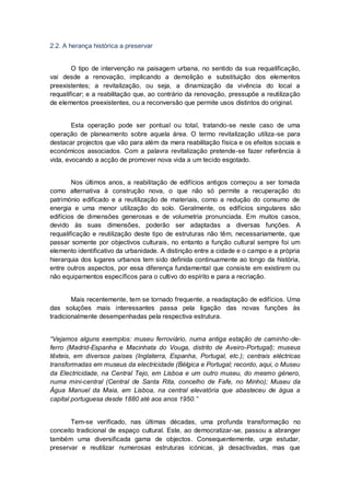2.2. A herança histórica a preservar


        O tipo de intervenção na paisagem urbana, no sentido da sua requalificação,
vai desde a renovação, implicando a demolição e substituição dos elementos
preexistentes; a revitalização, ou seja, a dinamização da vivência do local a
requalificar; e a reabilitação que, ao contrário da renovação, pressupõe a reutilização
de elementos preexistentes, ou a reconversão que permite usos distintos do original.


        Esta operação pode ser pontual ou total, tratando-se neste caso de uma
operação de planeamento sobre aquela área. O termo revitalização utiliza-se para
destacar projectos que vão para além da mera reabilitação física e os efeitos sociais e
económicos associados. Com a palavra revitalização pretende-se fazer referência à
vida, evocando a acção de promover nova vida a um tecido esgotado.


        Nos últimos anos, a reabilitação de edifícios antigos começou a ser tomada
como alternativa à construção nova, o que não só permite a recuperação do
património edificado e a reutilização de materiais, como a redução do consumo de
energia e uma menor utilização do solo. Geralmente, os edifícios singulares são
edifícios de dimensões generosas e de volumetria pronunciada. Em muitos casos,
devido às suas dimensões, poderão ser adaptadas a diversas funções. A
requalificação e reutilização deste tipo de estruturas não têm, necessariamente, que
passar somente por objectivos culturais, no entanto a função cultural sempre foi um
elemento identificativo da urbanidade. A distinção entre a cidade e o campo e a própria
hierarquia dos lugares urbanos tem sido definida continuamente ao longo da história,
entre outros aspectos, por essa diferença fundamental que consiste em existirem ou
não equipamentos específicos para o cultivo do espírito e para a recriação.


        Mais recentemente, tem se tornado frequente, a readaptação de edifícios. Uma
das soluções mais interessantes passa pela ligação das novas funções às
tradicionalmente desempenhadas pela respectiva estrutura.


“Vejamos alguns exemplos: museu ferroviário, numa antiga estação de caminho-de-
ferro (Madrid-Espanha e Macinhata do Vouga, distrito de Aveiro-Portugal); museus
têxteis, em diversos países (Inglaterra, Espanha, Portugal, etc.); centrais eléctricas
transformadas em museus da electricidade (Bélgica e Portugal; recordo, aqui, o Museu
da Electricidade, na Central Tejo, em Lisboa e um outro museu, do mesmo género,
numa mini-central (Central de Santa Rita, concelho de Fafe, no Minho); Museu da
Água Manuel da Maia, em Lisboa, na central elevatória que abasteceu de água a
capital portuguesa desde 1880 até aos anos 1950.”


       Tem-se verificado, nas últimas décadas, uma profunda transformação no
conceito tradicional de espaço cultural. Este, ao democratizar-se, passou a abranger
também uma diversificada gama de objectos. Consequentemente, urge estudar,
preservar e reutilizar numerosas estruturas icónicas, já desactivadas, mas que
 