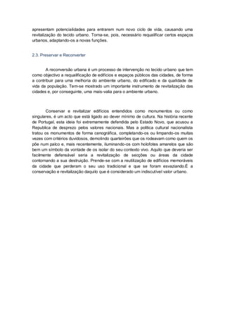 apresentam potencialidades para entrarem num novo ciclo de vida, causando uma
revitalização do tecido urbano. Torna-se, pois, necessário requalificar certos espaços
urbanos, adaptando-os a novas funções.


2.3. Preservar e Reconverter


       A reconversão urbana é um processo de intervenção no tecido ur bano que tem
como objectivo a requalificação de edifícios e espaços públicos das cidades, de forma
a contribuir para uma melhoria do ambiente urbano, do edificado e da qualidade de
vida da população. Tem-se mostrado um importante instrumento de revitalização das
cidades e, por conseguinte, uma mais-valia para o ambiente urbano.



        Conservar e revitalizar edifícios entendidos como monumentos ou como
singulares, é um acto que está ligado ao dever mínimo de cultura. Na história recente
de Portugal, esta ideia foi extremamente defendida pelo Estado Novo, que acusou a
Republica de desprezo pelos valores nacionais. Mas a politica cultural nacionalista
tratou os monumentos de forma cenográfica, completando-os ou limpando-os muitas
vezes com critérios duvidosos, demolindo quarteirões que os rodeavam como quem os
põe num palco e, mais recentemente, iluminando-os com holofotes amarelos que são
bem um símbolo da vontade de os isolar do seu contexto vivo. Aquilo que deveria ser
facilmente defensável seria a revitalização de secções ou áreas da cidade
contornando a sua destruição. Prende-se com a reutilização de edifícios memoráveis
da cidade que perderam o seu uso tradicional e que se foram esvaziando.É a
conservação e revitalização daquilo que é considerado um indiscutível valor urbano.
 