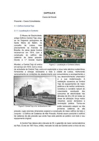CAPITULO III

                                        Casos de Estudo

Presente – Casos Consolidados

3.1. Edifício Central Tejo

3.1.1. Localização e Contexto

        O Museu da Electricidade,
antigo Edifício Central Tejo situa-
se na freguesia portuguesa de
Santa Maria de Belém, no
concelho     de   Lisboa,     mais
precisamente na Avenida de
Brasília. As obras desta Central
iniciaram-se em 1914, com a
construção do edifício das
caldeiras de baixa pressão.
Devido à 1.ª Grande Guerra

Mundial, a Central Tejo só entrou         Figura 2 - Localização e Contexto Urbano
em serviço em 1919. Com o início
da actividade da Central Tejo, entra em exploração a nova rede eléctrica subterrânea
fornecendo a energia necessária a toda a cidade de Lisboa, melhorando
sensivelmente as condições de abastecimento aos consumidores e acompanhando o
                                                      seu desenvolvimento urbanístico
                                                      e a sua modernização. A
                                                      instalação sucessiva na Central
                                                      Tejo de equipamentos de maior
                                                      potência e de melhor rendimento,
                                                      constituiu o corolário natural do
                                                      crescimento     acentuado     dos
                                                      consumos de electricidade nas
                                                      décadas de 30 e 40 em todas as
                                                      áreas de utilização: força motriz
                                                      industrial, sector doméstico e
                                                      iluminação pública. Tornou-se
                                                     então necessário adquirir as três
     Figura 3 - Central Tejo e Av. de Brasília em 1941
                                                     primeiras caldeiras de alta
pressão, cujas enormes dimensões exigiram a construção do maior edifício de todo o
conjunto - o Edifício de Caldeiras de Alta Pressão, ficando assim concluído o edifício
de caldeiras de alta pressão que ainda hoje está patente ao público com todo o seu
equipamento original.

       A Central Tejo deteve até à década de 50, o galardão de maior central eléctrica
do País. O ano de 1951 ficou, então, marcado na vida da Central como o início do seu
 