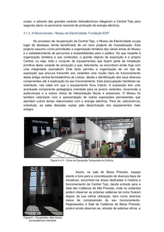 ocaso: o advento das grandes centrais hidroeléctricas relegaram a Central Tejo para
segundo plano no panorama nacional de produção de energia eléctrica.

3.1.2. A Reconversão - Museu da Electricidade, Fundação EDP

        No processo de recuperação da Central Tejo, o Museu da Electricidade ocupa
lugar de destaque, tendo beneficiado de um novo projecto de musealização. Este
projecto assumiu como prioridades a organização temática das várias áreas do Museu
e o estabelecimento de percursos e acessibilidades para o público. No que respeita à
organização temática e aos conteúdos, o grande objecto da exposição é a própria
Central, ou seja, todo o conjunto de equipamentos que fazem parte da instalação
primitiva desta unidade de produção e que, felizmente, se encontram ainda hoje com
uma integridade assinalável. Este facto permitiu a organização de um tipo de
exposição que procura transmitir aos visitantes uma noção clara do funcionamento
desta antiga central termoeléctrica de Lisboa, desde a identificação dos seus diversos
componentes até à explicação do seu funcionamento. Esta preocupação manifesta-se,
sobretudo, nas salas em que o equipamento ficou intacto. A exposição tem uma
acentuada componente pedagógica orientada para os jovens visitantes, recorrendo a
audiovisuais e a outros meios de interpretação fáceis e acessíveis. O Museu foi
também valorizado com a apresentação de outras exposições permanentes que
abordam outros temas relacionados com a energia eléctrica. Para tal, utilizaram-se,
sobretudo, as salas deixadas vazias pela desactivação dos equipamentos mais
antigos.




                       Figura 4 e 5 – Zona de Exposição Temporária do Edifício.



                                              Assim, na sala de Baixa Pressão, espaço
                                     aberto e livre para a concretização de diversos tipos de
                                     iniciativas, encontram-se áreas dedicadas à História e
                                     funcionamento da Central Tejo, dando entrada para a
                                     Sala das Caldeiras de Alta Pressão, onde os visitantes
                                     podem observar as próprias caldeiras tal como ficaram
                                     depois da sua última utilização, bem como diversos
                                     meios de compreensão do seu funcionamento.
                                     Regressados à Sala de Caldeiras de Baixa Pressão,
                                     podem ainda observar-se, através de extensa vitrina, a


Figura 6 – Os grandes vãos típicos
     da arquitectura industrial.
 