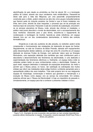 electrificação do país desde os primórdios ao final do século XX, e a iluminação
pública de Lisboa, através dos seus candeeiros mais emblemáticos. Passando-se
desta sala para a Sala das Máquinas, por uma passerelle propositadamente
construída para o efeito, podem observar-se dois dos cinco grupos turboalternadores
que fizeram parte do conjunto produtivo da Central e que aí foram instalados nos
trinta, bem como, através de duas maquetas, o processo que vai da produção aos
diversos tipos de consumos. Passando à sala de comando da subestação, encontram-
se os serviços educativos do Museu, onde, através das oficinas aí instaladas, o
público mais jovem descobre o mundo da electricidade, com o acompanhamento dos
seus monitores. Descendo para o piso térreo, encontra-se o equipamento de
condensação e bombagem da Central, fazendo-se ainda referência, em espaço
deixado livre por um dos condensadores desmontados, à história das centrais
termoeléctricas.

        Dirigindo-se à sala dos auxiliares de alta pressão, os visitantes podem ainda
compreender o funcionamento das instalações de tratamento de águas da Central.
Seguidamente, na sala de Cinzeiros de Baixa Pressão, deixada sem equipamentos
pelas desactivações destas caldeiras, ao longo dos anos 60, encontra-se um espaço
dedicado às diversas Fontes de Energia, com particular relevo para as Energias
Renováveis, uma exposição dedicada aos cientistas que mais contribuíram para a
descoberta e desenvolvimento dos fenómenos da electricidade, e uma dedicada à
experimentação dos fenómenos eléctricos; e, finalmente, um espaço lúdico onde os
visitantes podem testar os seus conhecimentos sobre a electricidade. Existem, de
igual modo, espaços dedicados à realização de exposições temporárias, de modo a
permitir que o Museu possa, no futuro, dar satisfação às solicitações dos muitos
artistas que vêem nas instalações desta antiga Central o ambiente apropriado para a
apresentação pública dos seus trabalhos. Todo este projecto tem na sua retaguarda
equipas de museologia, conservação e restauro que garantem a manutenção e a
evolução do Museu como espaço vivo ao serviço da comunidade. Em síntese,
podemos afirmar que o “Museu da Electricidade” é hoje um repositório do passado e,
simultaneamente, um espaço para dar a conhecer o presente e debater o futuro.




  Figura 7 e 8 – Exemplos de como os grandes vãos permitem as mais variadas dependências,
causando efeitos interessantes no espaço. À esquerda a recente exposição World Press Photo, à
                                     direita uma palestra.
 