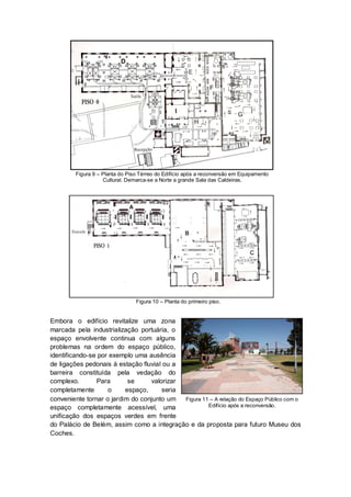 Figura 9 – Planta do Piso Térreo do Edifício após a reconversão em Equipamento
                    Cultural. Demarca-se a Norte a grande Sala das Caldeiras.




                                 Figura 10 – Planta do primeiro piso.


Embora o edifício revitalize uma zona
marcada pela industrialização portuária, o
espaço envolvente continua com alguns
problemas na ordem do espaço público,
identificando-se por exemplo uma ausência
de ligações pedonais à estação fluvial ou a
barreira constituída pela vedação do
complexo.       Para       se     valorizar
completamente       o     espaço,     seria
conveniente tornar o jardim do conjunto um  Figura 11 – A relação do Espaço Público com o
espaço completamente acessível, uma                  Edifício após a reconversão.

unificação dos espaços verdes em frente
do Palácio de Belém, assim como a integração e da proposta para futuro Museu dos
Coches.
 