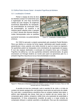 3.2. Edifício Pedro Alvares Cabral – Armazéns Frigoríficos de Alcântara

3.2.1. Localização e Contexto

        Pensar o espaço da área da doca
de Alcântara sempre foi fundamental para
a organização de uma força económica
contida nas suas margens. As exigências
económicas dependentes da navegação,
da comercialização da construção naval,
da armazenagem, do comércio e da
indústria geram relações entre o passado
e o futuro, através das diversas soluções,
muitas hierarquizadas entre as questões
puramente funcionais e as potencialmente                Figura 12 – Localização e Contexto Urbano
artísticas.

        Em 1936 foi aprovado o projecto apresentado pelo arquitecto Pardal Monteiro.
Plano que distribui os volumes de forma regular, delimitados pelo traçado paralelo –
perpendicular à doca, gizando uma malha racional no qual os corpos se organizam.
Os quarteirões podem ser designados como orientadores da organização do espaço.
É num dos espaços destinados à construção de armazéns livres que o Armazém
Frigorifico iria edificar-se, num dos quarteirões entretanto redimensionados. As gares
anunciavam um Portugal moderno ao mundo para quem se aproximava pelo rio, o
armazém frigorífico impunha-se na sua monumentalidade à avenida.




Figura 13 – Planta para a Urbanização da Doca de Alcântara, na qual o Armazém iria nascer. Plano de 1936
                                   assinado pelo Arq. Pardal Monteiro.

        A escolha do local de construção, junto à avenida 24 de Julho, e à linha do
comboio de cascais assegura-lhe uma presença visual certa nos percursos da cidade.
Por outro lado, a predominância volumétrica face ao contexto imediato fazia deste, o
edifício mais destacado das docas, facto que se mantém até aos nossos dias. A
composição geral, unitária, compacta e sólida toma uma expressão de austeridade e
despojamento. O firme embasamento revestido de pedra e a dupla simetria da
composição reforçam o carácter autoritário e disciplinado. Para que não subsistissem
 