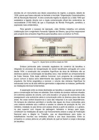 dúvidas de um monumento aos ideais corporativos do regime, o projecto, datado de
1938, previa que fosse colocado na fachada a inscrição “Organização Corporativa/Ano
XIII da Revolução Nacional”. A obra construída regista no alçado sul, a data 1940 que
estabelece a ligação directa com a dupla comemoração oficial dos centenários da
nacionalidade (1140-1640) de que a Exposição do Mundo Português, constituiu a
expressão mais emblemática.

       Para garantir o sucesso da operação, João Simões trabalhou em estreita
colaboração com o engenheiro Fernando Yglesias de Oliveira, que já fora responsável
pelo projecto dos armazéns frigoríficos para bacalhau seco a construir no Porto .




                       Figura 14 – Alçado Norte do Edifício datado de 1938


        Embora promovida pela comissão reguladora do comércio do bacalhau e
integrada no processo de reorganização do sector bacalhoeiro português em curso
desde 1934, a construção dos armazéns frigoríficos da doca de Alcântara não se
destinava apenas á conversação do bacalhau seco, mas também ao armazenamento
de frutas frescas. Esta dupla valência funcional, num programa de complexidade
pouco comum à época seria determinante das opções fundamentais tomadas pelo
arquitecto. De forma pragmática e racional, o volume das câmaras frigoríficas foi
estruturado como se de dois edifícios geminados e adjacentes se tratasse, partilhando
as instalações técnicas fundamentais.

        A separação entre as áreas destinadas ao bacalhau e aquelas que serviam de
para a conservação de frutas era absoluta. Dois núcleos de acessos verticais situados
em extremos opostos do volume, com uma escada e um grupo de ascensores cada,
asseguravam uma autonomia plena à comunicação entre os diversos pisos das duas
áreas. No corpo central situavam-se a casa das máquinas e as suas dependências.
Os terraços da cobertura permitiam a recolha das águas da chuva conduzidas para
uma cisterna existente sob o edifício e usadas no sistema de produção de frio. Um
refeitório, instalado no piso térreo com acesso directo a partir do exterior, e o ginásio,
no piso superior com ringues de patinagem, balneário e terraço para jogos,
constituíam as instalações de apoio cujo funcionamento estava a cargo da Federação
Nacional para a Alegria no Trabalho, que as disponibilizava para todos os
trabalhadores inscritos nos sindicatos oficiais e aos seus associados. Entre os
armazéns e o anexo abria-se um pátio através do qual se faziam a carga e descarga
do bacalhau.
 