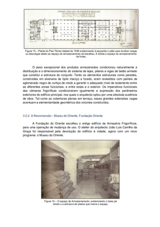 Figura 15 – Planta do Piso Térreo datada de 1938 evidenciando à esquerda o pátio para receber cargas
 ou descargas aliado ao espaço de armazenamento de bacalhau. À direita o espaço de armazenamento
                                               de frutas.



        O peso excepcional dos produtos armazenados condicionou naturalmente a
distribuição e o dimensionamento do sistema de lajes, pilares e vigas de betão armado
que constitui a estrutura do conjunto. Tanto os elementos estruturais como paredes,
construídas em alvenaria de tijolo maciço e furado, eram revestidos com painéis de
aglomerado negro de cortiça de modo a garantir o adequado nível de isolamento entre
as diferentes zonas funcionais, e entre estas e o exterior. Os imperativos funcionais
das câmaras frigoríficas condicionaram igualmente a expressão dos parâmetros
exteriores do edifício principal, nos quais o arquitecto optou por uma absoluta ausência
de vãos. Tal como as coberturas planas em terraço, essas grandes extensões cegas
acentuam a elementaridade geométrica dos volumes construídos.



3.2.2. A Reconversão - Museu do Oriente, Fundação Oriente

      A Fundação do Oriente escolheu o antigo edifício de Armazéns Frigoríficos,
para uma operação de mudança de uso. O atelier do arquitecto João Luís Carrilho da
Graça foi responsável pela devolução do edifício à cidade, agora com um novo
programa: o Museu do Oriente.




                  Figura 16 – O espaço de Armazenamento, evidenciando o baixo pé
                          direito e a estrutura de pilares que marca o espaço.
 