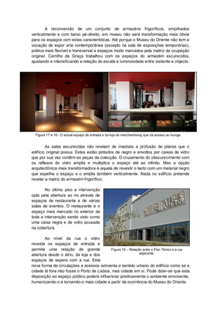A reconversão de um conjunto de armazéns frigoríficos, empilhados
verticalmente e com baixo pé-direito, em museu não será transformação mais óbvia
para os espaços com estas características. Até porque o Museu do Oriente não tem a
vocação de expor arte contemporânea (excepto na sala de exposições temporárias),
prática mais flexível e transversal a espaços muito marcados pela matriz da ocupação
original. Carrilho da Graça trabalhou com os espaços do armazém escurecidos,
ajustando e intensificando a relação de escala e luminosidade entre visitante e objecto.




  Figura 17 e 18 - O actual espaço de entrada e da loja de merchandising que dá acesso ao lounge.


        As salas escurecidas não revelam de imediato a profusão de pilares que o
edifício original possui. Estes estão pintados de negro e envoltos por caixas de vidro
que por sua vez contêm as peças da colecção. O cruzamento do obscurecimento com
os reflexos do vidro amplia e multiplica o espaço até ao infinito. Mas a opção
arquitectónica mais transformadora é aquela de revestir o tecto com um material negro
que espelha o espaço e o amplia também verticalmente. Nada no edifício pretende
revelar a matriz do armazém frigorífico.

       No último piso a intervenção
opta pela abertura ao rio através de
espaços de restaurante e de várias
salas de eventos. O restaurante é o
espaço mais marcado no exterior de
toda a intervenção sendo visto como
uma caixa negra e de vidro pousada
na cobertura.

       Ao nível da rua o vidro
reveste os espaços de entrada e
permite uma relação de grande              Figura 19 – Relação entre o Piso Térreo e a rua
abertura desde o átrio, da loja e dos                        adjacente.

espaços de espera com a rua. Esta
nova forma de circulações e acessos reinventa o sentido urbano do edifício como se a
cidade lá fora não fosse o Porto de Lisboa, mas cidade em si. Pode dizer-se que esta
disposição ao espaço público poderá influenciar positivamente o ambiente envolvente,
humanizando-o e tornando-o mais cidade a partir da ocorrência do Museu do Oriente.
 