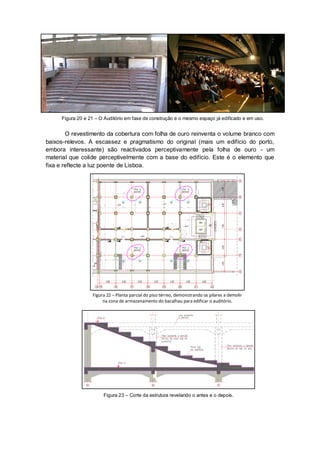 Figura 20 e 21 – O Auditório em fase de construção e o mesmo espaço já edificado e em uso.


        O revestimento da cobertura com folha de ouro reinventa o volume branco com
baixos-relevos. A escassez e pragmatismo do original (mais um edifício do porto,
embora interessante) são reactivados perceptivamente pela folha de ouro - um
material que colide perceptivelmente com a base do edifício. Este é o elemento que
fixa e reflecte a luz poente de Lisboa.




                  Figura 22 – Planta parcial do piso térreo, demonstrando os pilares a demolir
                       na zona de armazenamento do bacalhau para edificar o auditório.




                       Figura 23 – Corte da estrutura revelando o antes e o depois.
 