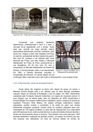 Figura 25 e 26 – O Mercado Ferreira Borges em 1976, em condições degradantes e em estado abandonado.




        Construído    com     materiais    facilmente
deterioráveis, nomeadamente o ferro e o vidro, o
mercado foi-se degradando com o tempo. Tanto
mais que, durante um longo período, esteve
praticamente abandonado, servindo, entretanto, para
vários fins. Chegou a estar nele instalada uma força
do exército, arrecadando também material de guerra.
Nos anos 50, começou a ser utilizado pela Junta
Nacional das Frutas, que nele instalou o Mercado
Abastecedor de Frutas do Porto, acentuando-se a
sua decadência. No fim dos anos 70, com a
inauguração do Mercado Abastecedor de Chaves de
Oliveira, o Ferreira Borges voltou a ser abandonado. Figura 27 – Interior do edifício, com a
Em 1983, a Câmara Municipal, procedeu à                transparência dos grandes vãos.
recuperação da estrutura, um século depois da sua
construção. Mas o mercado nunca mais voltou a desempenhar a sua vocação inicial.


3.3.2. A Reconversão, Centro de Animação Cultural


        Essas ideias não vingaram na altura mas, depois de quase um século, o
Mercado Ferreira Borges está a ser utilizado para as mais diversas actividades
culturais, depois da profunda remodelação a que foi sujeito, em 1983, inteiramente
subsidiada pela Fundação Calouste Gulbenkian, em regime de mecenato cultural. O
novo Espaço, que se estima poder abrir em Setembro de 2009, transformará o
Ferreira Borges num espaço multifuncional e adaptável, sendo o projecto da autoria do
arquitecto Francisco Aires Mateus. No espaço principal, pretende-se realizar
exposições, receber turistas e convidados e ter ainda um palco que receba
diariamente actuações acústicas. Haverá ainda um auditório adaptável para uma
capacidade de 150 lugares sentados ou para sala de espectáculos com capacidade
para 300 pessoas de pé, onde se pretende levar a cabo actividades diversas durante o
horário de funcionamento diurno e nocturno. Terá também uma outra sala para 1.000
pessoas destinada à realização de grandes eventos, um espaço no primeiro piso que
visa propiciar aos utilizadores um local de convívio dotado de serviço de
 