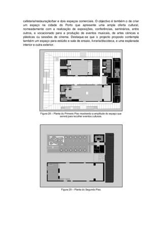 cafetaria/restauração/bar e dois espaços comerciais. O objectivo é também o de criar
um espaço na cidade do Porto que apresente uma ampla oferta cultural,
nomeadamente com a realização de exposições, conferências, seminários, entre
outros, e vocacionado para a produção de eventos musicais, de artes cénicas e
plásticas ou sessões de cinema. Destaque-se que o projecto proposto contempla
também um espaço para estúdio e sala de ensaio, livraria/discoteca, e uma esplanada
interior e outra exterior.




            Figura 28 – Planta do Primeiro Piso mostrando a amplitude do espaço que
                              servirá para recolher eventos culturais.




                              Figura 29 – Planta do Segundo Piso.
 