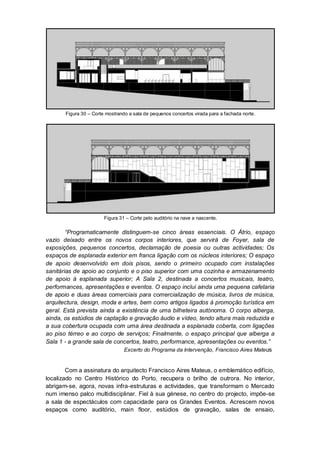 Figura 30 – Corte mostrando a sala de pequenos concertos virada para a fachada norte.




                        Figura 31 – Corte pelo auditório na nave a nascente.

        “Programaticamente distinguem-se cinco áreas essenciais. O Átrio, espaço
vazio deixado entre os novos corpos interiores, que servirá de Foyer, sala de
exposições, pequenos concertos, declamação de poesia ou outras actividades; Os
espaços de esplanada exterior em franca ligação com os núcleos interiores; O espaço
de apoio desenvolvido em dois pisos, sendo o primeiro ocupado com instalações
sanitárias de apoio ao conjunto e o piso superior com uma cozinha e armazenamento
de apoio à esplanada superior; A Sala 2, destinada a concertos musicais, teatro,
performances, apresentações e eventos. O espaço inclui ainda uma pequena cafetaria
de apoio e duas áreas comerciais para comercialização de música, livros de música,
arquitectura, design, moda e artes, bem como artigos ligados à promoção turística em
geral. Está prevista ainda a existência de uma bilheteira autónoma. O corpo alberga,
ainda, os estúdios de captação e gravação áudio e vídeo, tendo altura mais reduzida e
a sua cobertura ocupada com uma área destinada a esplanada coberta, com ligações
ao piso térreo e ao corpo de serviços; Finalmente, o espaço principal que alberga a
Sala 1 - a grande sala de concertos, teatro, performance, apresentações ou eventos.”
                              Excerto do Programa da Intervenção, Francisco Aires Mate us


        Com a assinatura do arquitecto Francisco Aires Mateus, o emblemático edifício,
localizado no Centro Histórico do Porto, recupera o brilho de outrora. No interior,
abrigam-se, agora, novas infra-estruturas e actividades, que transformam o Mercado
num imenso palco multidisciplinar. Fiel à sua génese, no centro do projecto, impõe-se
a sala de espectáculos com capacidade para os Grandes Eventos. Acrescem novos
espaços como auditório, main floor, estúdios de gravação, salas de ensaio,
 