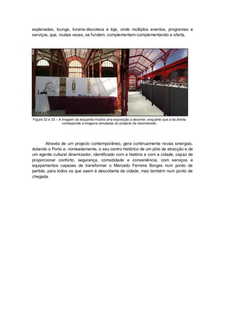 esplanadas, lounge, livraria-discoteca e loja, onde múltiplos eventos, programas e
serviços, que, muitas vezes, se fundem, complementam complementando a oferta.




Figura 32 e 33 – A imagem da esquerda mostra uma exposição a decorrer, enquanto que a da direita
                   corresponde a imagens simuladas do projecto de reconversão.




        Através de um projecto contemporâneo, gera continuamente novas sinergias,
dotando o Porto e, nomeadamente, o seu centro histórico de um pólo de atracção e de
um agente cultural dinamizador, identificado com a história e com a cidade, capaz de
proporcionar conforto, segurança, comodidade e conveniência, com serviços e
equipamentos capazes de transformar o Mercado Ferreira Borges num ponto de
partida, para todos os que saem à descoberta da cidade, mas também num ponto de
chegada.
 