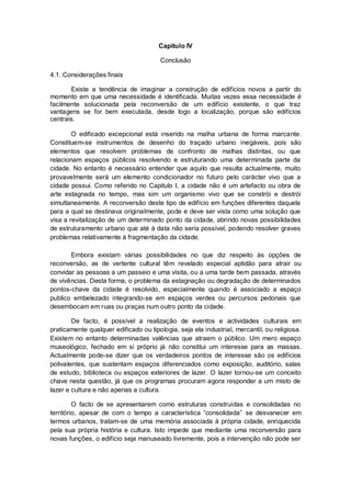 Capitulo IV

                                       Conclusão

4.1. Considerações finais

       Existe a tendência de imaginar a construção de edifícios novos a partir do
momento em que uma necessidade é identificada. Muitas vezes essa necessidade é
facilmente solucionada pela reconversão de um edifício existente, o que traz
vantagens se for bem executada, desde logo a localização, porque são edifícios
centrais.

        O edificado excepcional está inserido na malha urbana de forma marcante.
Constituem-se instrumentos de desenho do traçado urbano inegáveis, pois são
elementos que resolvem problemas de confronto de malhas distintas, ou que
relacionam espaços públicos resolvendo e estruturando uma determinada parte da
cidade. No entanto é necessário entender que aquilo que resulta actualmente, muito
provavelmente será um elemento condicionador no futuro pelo carácter vivo que a
cidade possui. Como referido no Capitulo I, a cidade não é um artefacto ou obra de
arte estagnada no tempo, mas sim um organismo vivo que se constrói e destrói
simultaneamente. A reconversão deste tipo de edifício em funções diferentes daquela
para a qual se destinava originalmente, pode e deve ser vista como uma solução que
visa a revitalização de um determinado ponto da cidade, abrindo novas possibilidades
de estruturamento urbano que até à data não seria possível, podendo resolver graves
problemas relativamente à fragmentação da cidade.

       Embora existam várias possibilidades no que diz respeito às opções de
reconversão, as de vertente cultural têm revelado especial aptidão para atrair ou
convidar as pessoas a um passeio e uma visita, ou a uma tarde bem passada, através
de vivências. Desta forma, o problema da estagnação ou degradação de determinados
pontos-chave da cidade é resolvido, especialmente quando é associado a espaço
publico embelezado integrando-se em espaços verdes ou percursos pedonais que
desembocam em ruas ou praças num outro ponto da cidade.

        De facto, é possível a realização de eventos e actividades culturais em
praticamente qualquer edificado ou tipologia, seja ela industrial, mercantil, ou religiosa.
Existem no entanto determinadas valências que atraem o público. Um mero espaço
museológico, fechado em si próprio já não constitui um interesse para as massas.
Actualmente pode-se dizer que os verdadeiros pontos de interesse são os edifícios
polivalentes, que sustentam espaços diferenciados como exposição, auditório, salas
de estudo, biblioteca ou espaços exteriores de lazer. O lazer tornou-se um conceito
chave nesta questão, já que os programas procuram agora responder a um misto de
lazer e cultura e não apenas a cultura.

         O facto de se apresentarem como estruturas construídas e consolidadas no
território, apesar de com o tempo a característica “consolidada” se desvanecer em
termos urbanos, tratam-se de uma memória associada á própria cidade, enriquecida
pela sua própria história e cultura. Isto impede que mediante uma reconversão para
novas funções, o edifício seja manuseado livremente, pois a intervenção não pode ser
 