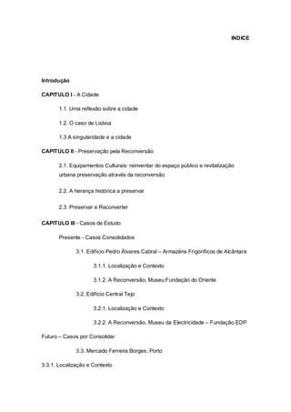 INDICE




Introdução

CAPITULO I - A Cidade

       1.1. Uma reflexão sobre a cidade

       1.2. O caso de Lisboa

       1.3 A singularidade e a cidade

CAPITULO II - Preservação pela Reconversão

       2.1. Equipamentos Culturais: reinventar do espaço público e revitalização
       urbana preservação através da reconversão

       2.2. A herança histórica a preservar


       2.3. Preservar e Reconverter

CAPITULO III - Casos de Estudo

       Presente - Casos Consolidados

              3.1. Edifício Pedro Álvares Cabral – Armazéns Frigoríficos de Alcântara

                     3.1.1. Localização e Contexto

                     3.1.2. A Reconversão, Museu Fundação do Oriente

              3.2. Edifício Central Tejo

                     3.2.1. Localização e Contexto

                     3.2.2. A Reconversão, Museu da Electricidade – Fundação EDP

Futuro – Casos por Consolidar

              3.3. Mercado Ferreira Borges, Porto

3.3.1. Localização e Contexto
 