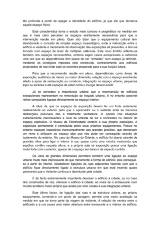 tão profunda a ponto de apagar a identidade do edifício, já que ele que demarca
aquele espaço físico.

        Esta característica torna o estudo mais conciso e pragmático na medida em
que é mais claro perceber os espaços estritamente necessários para que a
intervenção resulte em pleno. Quer isto dizer que o equipamento cultural tem
abandonado o conceito de simples espaço museológico, onde a interacção entre o
edifício e visitante é meramente de observação das exposições ali presentes, e tem-se
tornado num espaço de lazer de múltiplas valências. Este novo âmbito reflecte-se
também nos espaços reconvertidos, embora sejam casos excepcionais e extremos
uma vez que as dependências têm quase de ser “enfiadas” num espaço já definido,
mediante as condições impostas pelo construído, contrariamente aos edifícios
projectados de raiz onde tudo se encontra preparado para a sua função futura.

        Para que a reconversão resulte em pleno, dependências como áreas de
exposição, auditórios de menor ou maior dimensão, relação com o espaço envolvente
aliado a apoio de restauração ou comércio, integração no espaço urbano, pequenas
lojas ou livrarias e até espaços de estar como o lounge devem existir.

         Já se percebeu a importância urbana que a reconversão de edifícios
excepcionais representam na renovação do traçado urbano, é no entanto possível
retirar conclusões ligadas directamente ao espaço interior.

        A ideia de que os espaços de exposição devem ter um forte isolamento
relativamente ao exterior para que o apreciador ou o visitante sinta as menores
distracções possíveis não é totalmente verdadeira. O oposto cria situações
extremamente interessantes a nível de entrada de luz e contrastes no interior do
espaço expositivo. O Museu da Electricidade contém a sua própria exposição. A
exposição permanente é constituída pelos seus próprios equipamentos. Possui no
entanto espaços expositivos transversalmente aos grandes janelões, que demarcam
um ritmo e atribuem ao espaço algo que não pode ser conseguido através de
isolamento do exterior. No caso do Museu do Oriente, o edifício foi aberto através de
grandes vãos para ligar o interior à rua, quase como uma montra mostrando que
espólios contêm naquela altura, e a própria sala se exposição possui uma ligação
muito forte com o exterior, apesar de o espaço ser baixo e de aspecto contido.

        Os vãos de grandes dimensões permitem também uma ligação ao espaço
urbano muito mais interessante do que meramente a forma do edifício, pois consegue-
se a partir do interior, estabelecer ligações às ruas adjacentes fazendo com que o
edifício fique directamente ligado á estrutura urbana em que está inserido quase
parecendo que o visitante continua a deambular pela cidade.

      É de facto extremamente importante devolver o edifício á cidade, ou no caso
dos construídos de raiz, oferecer o edifício á cidade, ao invés de o enclausurar num
mundo temático muito próprio que acaba por virar costas á sua integração urbana.

        Este último factor, de ligação das ruas e da estrutura urbana, ao próprio
equipamento, tornando-o um ponto de paragem, permite uma maior aceitação na
medida em que se torna parte da viagem do visitante. A relação de montra entre o
edificado e a rua causa uma maior abertura entre transeunte e o interior do edifício,
 