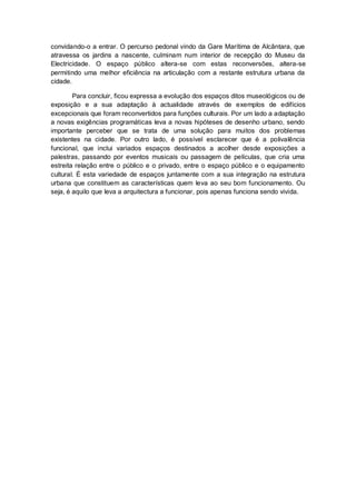convidando-o a entrar. O percurso pedonal vindo da Gare Marítima de Alcântara, que
atravessa os jardins a nascente, culminam num interior de recepção do Museu da
Electricidade. O espaço público altera-se com estas reconversões, altera-se
permitindo uma melhor eficiência na articulação com a restante estrutura urbana da
cidade.

        Para concluir, ficou expressa a evolução dos espaços ditos museológicos ou de
exposição e a sua adaptação à actualidade através de exemplos de edifícios
excepcionais que foram reconvertidos para funções culturais. Por um lado a adaptação
a novas exigências programáticas leva a novas hipóteses de desenho urbano, sendo
importante perceber que se trata de uma solução para muitos dos problemas
existentes na cidade. Por outro lado, é possível esclarecer que é a polivalência
funcional, que inclui variados espaços destinados a acolher desde exposições a
palestras, passando por eventos musicais ou passagem de películas, que cria uma
estreita relação entre o público e o privado, entre o espaço público e o equipamento
cultural. É esta variedade de espaços juntamente com a sua integração na estrutura
urbana que constituem as características quem leva ao seu bom funcionamento. Ou
seja, é aquilo que leva a arquitectura a funcionar, pois apenas funciona sendo vivida.
 