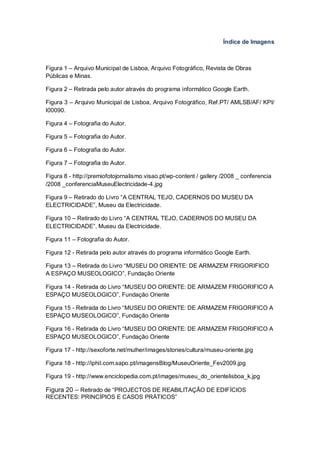 Índice de Imagens



Figura 1 – Arquivo Municipal de Lisboa, Arquivo Fotográfico, Revista de Obras
Públicas e Minas.

Figura 2 – Retirada pelo autor através do programa informático Google Earth.

Figura 3 – Arquivo Municipal de Lisboa, Arquivo Fotográfico, Ref.PT/ AMLSB/AF/ KPI/
I00090.

Figura 4 – Fotografia do Autor.

Figura 5 – Fotografia do Autor.

Figura 6 – Fotografia do Autor.

Figura 7 – Fotografia do Autor.

Figura 8 - http://premiofotojornalismo.visao.pt/wp-content / gallery /2008 _ conferencia
/2008 _conferenciaMuseuElectricidade-4.jpg

Figura 9 – Retirado do Livro “A CENTRAL TEJO, CADERNOS DO MUSEU DA
ELECTRICIDADE”, Museu da Electricidade.

Figura 10 – Retirado do Livro “A CENTRAL TEJO, CADERNOS DO MUSEU DA
ELECTRICIDADE”, Museu da Electricidade.

Figura 11 – Fotografia do Autor.

Figura 12 - Retirada pelo autor através do programa informático Google Earth.

Figura 13 – Retirada do Livro “MUSEU DO ORIENTE: DE ARMAZEM FRIGORIFICO
A ESPAÇO MUSEOLOGICO”, Fundação Oriente

Figura 14 - Retirada do Livro “MUSEU DO ORIENTE: DE ARMAZEM FRIGORIFICO A
ESPAÇO MUSEOLOGICO”, Fundação Oriente

Figura 15 - Retirada do Livro “MUSEU DO ORIENTE: DE ARMAZEM FRIGORIFICO A
ESPAÇO MUSEOLOGICO”, Fundação Oriente

Figura 16 - Retirada do Livro “MUSEU DO ORIENTE: DE ARMAZEM FRIGORIFICO A
ESPAÇO MUSEOLOGICO”, Fundação Oriente

Figura 17 - http://sexoforte.net/mulher/images/stories/cultura/museu-oriente.jpg

Figura 18 - http://iphil.com.sapo.pt/imagensBlog/MuseuOriente_Fev2009.jpg

Figura 19 - http://www.enciclopedia.com.pt/images/museu_do_orientelisboa_k.jpg

Figura 20 – Retirado de “PROJECTOS DE REABILITAÇÃO DE EDIFÍCIOS
RECENTES: PRINCÍPIOS E CASOS PRÁTICOS”
 