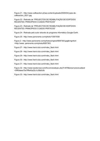Figura 21 - http://www.calltoaction.pt/wp-content/uploads/2009/04/copia-de-
calltoaction_8221.jpg

Figura 22 - Retirado de “PROJECTOS DE REABILITAÇÃO DE EDIFÍCIOS
RECENTES: PRINCÍPIOS E CASOS PRÁTICOS”

Figura 23 - Retirado de “PROJECTOS DE REABILITAÇÃO DE EDIFÍCIOS
RECENTES: PRINCÍPIOS E CASOS PRÁTICOS”

Figura 24 - Retirada pelo autor através do programa informático Google Earth.

Figura 25 - http://www.panoramio.com/photo/13001838

Figura 2 - http://www.panoramio.com/photos/original/8087363.jpg&imgrefurl
=http://www. panoramio.com/photo/8087363

Figura 27 - http://www.hard-club.com/index_flash.html

Figura 28 - http://www.hard-club.com/index_flash.html

Figura 29 - http://www.hard-club.com/index_flash.html

Figura 30 - http://www.hard-club.com/index_flash.html

Figura 31 - http://www.hard-club.com/index_flash.html

Figura 32 - http://www.lusobonsai.com/forum/viewtopic.php?t=878&view=previous&sid
=5fff0deee75e7fffb45a22c1c38b0c9c

Figura 33 - http://www.hard-club.com/index_flash.html
 