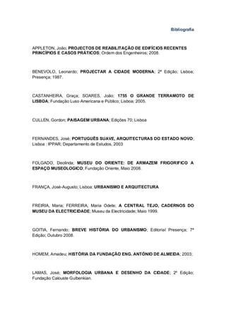 Bibliografia



APPLETON, João; PROJECTOS DE REABILITAÇÃO DE EDIFÍCIOS RECENTES
PRINCÍPIOS E CASOS PRÁTICOS; Ordem dos Engenheiros; 2008.



BENEVOLO, Leonardo; PROJECTAR A CIDADE MODERNA; 2ª Edição; Lisboa;
Presença; 1987.



CASTANHEIRA, Graça; SOARES, João; 1755 O GRANDE TERRAMOTO DE
LISBOA; Fundação Luso Americana e Público; Lisboa; 2005.



CULLEN, Gordon; PAISAGEM URBANA; Edições 70; Lisboa



FERNANDES, José; PORTUGUÊS SUAVE, ARQUITECTURAS DO ESTADO NOVO;
Lisboa : IPPAR; Departamento de Estudos, 2003



FOLGADO, Deolinda; MUSEU DO ORIENTE: DE ARMAZEM FRIGORIFICO A
ESPAÇO MUSEOLOGICO; Fundação Oriente, Maio 2008.



FRANÇA, José-Augusto; Lisboa: URBANISMO E ARQUITECTURA



FREIRIA, Maria; FERREIRA, Maria Odete; A CENTRAL TEJO, CADERNOS DO
MUSEU DA ELECTRICIDADE; Museu da Electricidade; Maio 1999.



GOITIA, Fernando; BREVE HISTÓRIA DO URBANISMO; Editorial Presença; 7ª
Edição; Outubro 2008.



HOMEM, Amadeu; HISTÓRIA DA FUNDAÇÃO ENG. ANTÓNIO DE ALMEIDA; 2003;



LAMAS, José; MORFOLOGIA URBANA E DESENHO DA CIDADE; 2º Edição;
Fundação Calouste Gulbenkian.
 
