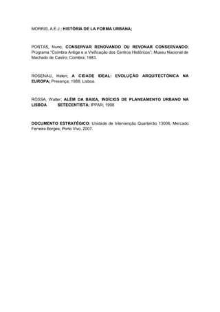 MORRIS, A.E.J.; HISTÓRIA DE LA FORMA URBANA;



PORTAS, Nuno; CONSERVAR RENOVANDO OU REVONAR CONSERVANDO;
Programa “Coimbra Antiga e a Vivificação dos Centros Históricos”; Museu Nacional de
Machado de Castro; Coimbra; 1983.



ROSENAU, Helen; A CIDADE IDEAL: EVOLUÇÃO ARQUITECTÓNICA NA
EUROPA; Presença; 1988; Lisboa.



ROSSA, Walter; ALÉM DA BAIXA, INDÍCIOS DE PLANEAMENTO URBANO NA
LISBOA     SETECENTISTA; IPPAR; 1998



DOCUMENTO ESTRATÉGICO; Unidade de Intervenção Quarteirão 13006, Mercado
Ferreira Borges; Porto Vivo, 2007.
 