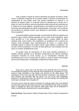 Introdução



        Toda a cidade é singular por possuir elementos que apenas ali existem, sendo
únicos. O edificado excepcional é em grande medida o elemento caracterizador da
singularidade de uma cidade, tendo uma grande importância no desenho e na
estrutura do traçado urbano. O construído icónico do passado que se tornou com o
tempo um marco no território, pela sua importante função e pelo tipo de construído que
é, acaba por se tornar habitual, e posteriormente a sua função cai em desuso. É um
dos temas mais desafiadores da cidade contemporânea. O que fazer com os edifícios
que herdámos do passado recente, cuja utilização foi interrompida, e que esperam
novas ocupações?

        O presente trabalho pretende estudar a reconversão de edifícios singulares que
assumem agora funções distintas daquelas para as quais foram projectados, assim
como perceber se o seu respectivo espaço urbano e espaço público se altera
mediante estas novas funções. Para estabelecer um paralelismo com o exercício de
Projecto, serão abordados casos maioritariamente de Lisboa, e o estudo estará
restringido apenas a edifícios de carácter cultural, alguns ligados a fundações, uma
vez que o edifício projectado é um centro de artes gerido por uma fundação, para que
tenha um carácter completamente social.

       Ao analisar casos de reconversão, um tema muito discutido actualmente, o
trabalho pretende perceber se as diferentes características dos edifícios existentes
conseguem responder às novas funções, ou se remodelações profundas são
fundamentais para o bom funcionamento do edifício, e ainda se essas novas funções
são uma boa solução para a revitalização e redesenho do tecido urbano.



                                                                              Abstract

        Every city is unique due to the fact that is has elements that only exist there.
The exceptional buildings are the elements that characterize the uniqueness of a city,
having a huge importance in the design and structure of the urban layout. The
construction of the iconic past that with time became a landmark in the territory, for
their important role eventually falls into disuse. It is one of the most challenging
problems of contemporary urban life. What to do with the buildings that inherited the
recent past, and expect new occupations?

This work aims to study the natural conversion of buildings which have now different
functions than those for which they were built, and understand if their urban and public
space is changed by these new functions. Most study cases will be addressed in
Lisbon, and the study is restricted only to cultural buildings.


Palavras-Chave: Reconversão, Edifícios Excepcionais, Centro Cultural, Equipamento
Cultural.
 