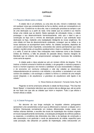 CAPITULO I

                                        A Cidade

1.1. Pequena reflexão sobre a cidade

        A cidade não é um artefacto, ou uma obra de arte, imóvel e inalterável, mas
sim qualquer coisa que constantemente se faz ou desfaz, sendo por consequência um
processo vivo. Constrói-se no dia-a-dia, mas a construção processa-se sempre a par
de uma destruição ou a partir do nada. Uma cidade que se constrói é ao mesmo
tempo uma cidade que se destrói. Nesta operação de articulação mútua, a cidade
prossegue o seu desenvolvimento harmoniosamente, visto que o ideal é que a
construção se faça com o mínimo de destruição possível e que sobretudo essa
destruição se faça, mediante uma readaptação inteligente às novas exigências. Se
uma cidade em fase de desenvolvimento acelerado, conseguir que as velhas e as
novas estruturas se acompanhem tanto melhor. As cidades europeias, depósitos de
um caudal cultural muito importante, conscientes dos valores permanentes que nelas
residem, mantêm ainda um equilíbrio aceitável entre o fazer e o desfazer, entre o novo
e o velho. É sinal de cultura. Nas civilizações mais modernas como a dos Estados
Unidos da América, a falta de pressão do passado deixou maiores margens de
liberdade que no entanto não proporcionaram vantagens funcionais tão evidentes
como seria de esperar.

        A cidade pode e deve estudar-se sob um número infinito de ângulos: “O da
história: a história universal é história de cidades; o da geografia: a natureza prepara o
local e o homem organiza-o de maneira a satisfazer as suas necessidades e desejos;
o da economia: em nenhuma civilização a vida das cidades se desenvolveu
independentemente do comércio e da indústria; o da política: a sociedade é um certo
número de cidadãos; o da sociologia: a cidade é a forma e o símbolo de uma relação
social integrada; o da arquitectura: a grandeza da arquitectura está ligada à da
cidade.”

                                 In, “Breve História do Urbanismo”, Fernando Goitia, Pag. 09

      Pegando no termo americano atribuído à cidade de Nova Iorque, “The City that
Never Sleeps”, é importante relembrar que a própria vida se alberga aqui, até ao ponto
de nos fazer crer que são as cidades que vivem e respiram. Tudo o que afecta o
homem afecta a cidade.



1.2. A Cidade Portuguesa

         No decorrer da sua longa evolução os traçados urbanos portugueses
apresentam uma característica comum que os diferenciam e marcam: a relação com o
território. Estruturada normalmente em núcleos diferenciados muitas vezes com
malhas urbanas distintas, a escolha dos locais de implantação dos núcleos originais
em locais topograficamente dominantes, a localização privilegiada de edifícios públicos
ou especiais, a constância das dimensões dos lotes e da tipologia de construção a
eles associados e em particular o modo de planeamento da cidade, específico para
cada povoação, não utilizando um padrão de implantação, antes estruturando um
 