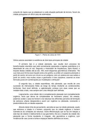 conjunto de regras que se adaptavam a cada situação particular de terreno, fazem da
cidade portuguesa um difícil caso de sistematizar.




                            Figura 1 – Planta de Lisboa de 1910


Vários autores assinalam a existência de dois tipos principais de cidade:

        O primeiro tipo é a cidade planeada, que resulta dum processo de
transformação voluntária que está normalmente associada a regimes autoritários e é
desenhada de uma só vez. Segundo o Historiador de Arquitectura, Spiro Kostof, o
traçado destas cidades até ao séc. XIX, eram diagramas geométricos ordenados: “Na
sua mais pura forma esse traçado seria uma grelha, ou então um esquema planeado a
partir do centro, tal como um círculo ou um polígono, com um sistema de ruas radiais a
partir do centro; mas muitas vezes a geometria é mais complexa, casando as duas
fórmulas puras em combinações por modelação e refracção”.

         O segundo tipo, a cidade espontânea, não planeada, que resulta de uma
sucessão de intervenções feitas ao longo do tempo mediante as condicionantes
territoriais. Num local definido, a aglomeração começa com duas casas que se
instalam lado a lado, mas sempre sem uma intenção bem definida.

       Logicamente, uma cidade não é completamente planeada nem completamente
orgânica, facto que deriva da complexidade do fenómeno urbano . No entanto,
podemos avaliar o peso do homem e da natureza nos diferentes períodos de formação
da estrutura urbana designando-a assim por orgânica ou planeada, consoante a
predominância de um destes aspectos.

        Através desta linha de pensamento, percebe-se que na cidade planeada, aquilo
que estrutura a cidade é o homem, enquanto que na cidade orgânica o homem
submete-se às condições da natureza. Outra diferenciação que se faz em relação a
este tipo de cidade é relativamente à sua geometria. Diz-se a respeito da cidade não
planeada que a forma resultante, é irregular, não geométrica e orgânica, com
incidência de ruas curvas e tortas e espaços abertos definidos ao acaso.
 