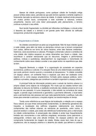 Apesar da cidade portuguesa, como qualquer cidade de fundação antiga
possuir ambos estes casos, percebe-se que pelo terreno agreste a vertente orgânica é
fortemente marcada na estrutura urbana da cidade. A cidade medieval ainda presente
em muitos pontos lusos, corresponde a este submeter à natureza, embora
actualmente, mesmo com uma maior preocupação pelo planeamento, o terreno
continue a produzir o seu efeito.

      Num tecido fragmentado, ou dividido por diferentes morfologias, o vínculo entre
o desenho da cidade e o terreno é em grande parte feito através do edificado
excepcional, produzindo singularidade.



1.3. A Singularidade e a Cidade

        As cidades caracterizam-se pela sua singularidade. Não há duas cidades iguais
e cada cidade, para além de todos os elementos comuns que a tornam comparável
com outras, define-se em torno de vários factores, entre eles factores ambientais,
históricos, sócio-económicos e culturais. Privilegiar a dimensão cultural e simbólica de
uma cidade não implica esquecer as outras dimensões que fazem a cidade, mas
reconhecer o carácter estruturante que os discursos, imagens e performances
públicas, cíclicas e quotidianas, desempenham na organização e transmissão do
conhecimento sobre essa cidade e aceitar o seu papel activo na experiência que dela
se tem.

       Segundo Benévolo, a cidade “é a organização da sociedade em aspectos
económicos, políticos e culturais. É a situação física de uma determinada sociedade, e
que pode perdurar mesmo quando a sociedade já desapareceu.” A cidade consolida
um espaço urbano, um ambiente físico e espacial, que deve ser analisado como
objecto em si, como espaço arquitectónico; formado pelos espaços públicos, semi-
públicos e privados, categorias que constituem e também organizam o espaço urbano.

        A principal fonte de informação primária para o estudo da história urbana é a
própria cidade como objecto de investigação. Por muito que as cidades tenham sido
alteradas no decurso da história, a realidade construída das cidades preserva em si as
marcas do seu passado. A curva inesperada, o lote estreito na correnteza de casas
regular, a parede cega contrariando a geometria, o pavimento diferente, o local eleito
para a permanências das pessoas sem que nada aparentemente o justifique, tudo são
sinais para entender a estrutura, o traçado original, as transformações no tempo.

        Tendo como referência as suas lógicas de localização, a relação com o espaço
físico natural, as suas linhas estruturantes fundamentais, os elementos geradores dos
traçados, a localização dos edifícios singulares relativamente aos diversos
componentes das malhas urbanas, as estruturas de quarteirão, entre outros, é
possível analisar a cidade, pois estas são referências fundamentais para a intervenção
na cidade contemporânea. A preservação das cidades é ainda hoje frequentemente
limitada aos monumentos e aos edifícios singulares, encarados como património a
salvaguardar, embora seja uma atitude limitada. Os espaços públicos são uma
componente fundamental da imagem da cidade. Muitas vezes bem mais do que a
arquitectura, são os espaços urbanos e o desenho da cidade, que definem o carácter
 
