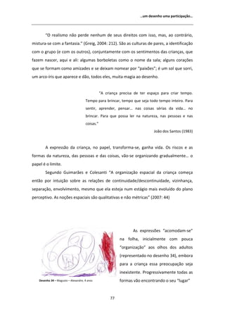 ͙Ƶŵ ĚĞƐĞŶŚŽ ƵŵĂ ƉĂƌƚŝĐŝƉĂĕĆŽ͙




        ͞K ƌĞĂůŝƐŵŽ ŶĆŽ ƉĞƌĚĞ ŶĞŶŚƵŵ ĚĞ ƐĞƵƐ ĚŝƌĞŝƚŽƐ ĐŽŵ ŝƐƐŽ͕ ŵĂƐ͕ ĂŽ ĐŽŶƚƌĄƌŝŽ͕
ŵŝƐƚƵƌĂͲƐĞ ĐŽŵ Ă ĨĂŶƚĂƐŝĂ͘͟ ;'ƌĞŝŐ͕ ϮϬϬϰ͗ ϮϭϮͿ͘ ^ĆŽ ĂƐ ĐƵůƚƵƌĂƐ ĚĞ ƉĂƌĞƐ͕ Ă ŝĚĞŶƚŝĨŝĐĂĕĆŽ
ĐŽŵ Ž ŐƌƵƉŽ ;Ğ ĐŽŵ ŽƐ ŽƵƚƌŽƐͿ͕ ĐŽŶũƵŶƚĂŵĞŶƚĞ ĐŽŵ ŽƐ ƐĞŶƚŝŵĞŶƚŽƐ ĚĂƐ ĐƌŝĂŶĕĂƐ͕ ƋƵĞ
ĨĂǌĞŵ ŶĂƐĐĞƌ͕ ĂƋƵŝ Ğ Ăůŝ͗ ĂůŐƵŵĂƐ ďŽƌďŽůĞƚĂƐ ĐŽŵŽ Ž ŶŽŵĞ ĚĂ ƐĂůĂ͖ ĂůŐƵŶƐ ĐŽƌĂĕƁĞƐ
ƋƵĞ ƐĞ ĨŽƌŵĂŵ ĐŽŵŽ ĂŵŝǌĂĚĞƐ Ğ ƐĞ ĚĞŝǆĂŵ ŶŽŵĞĂƌ ƉŽƌ ͞ƉĂŝǆƁĞƐ͖͟ Ġ Ƶŵ ƐŽů ƋƵĞ ƐŽƌƌŝ͕
Ƶŵ ĂƌĐŽͲşƌŝƐ ƋƵĞ ĂƉĂƌĞĐĞ Ğ ĚĆŽ͕ ƚŽĚŽƐ ĞůĞƐ͕ ŵƵŝƚĂ ŵĂŐŝĂ ĂŽ ĚĞƐĞŶŚŽ͘


                                                ͞   ĐƌŝĂŶĕĂ ƉƌĞĐŝƐĂ ĚĞ ƚĞƌ ĞƐƉĂĕŽ ƉĂƌĂ ĐƌŝĂƌ ƚĞŵƉŽ͘
                                     dĞŵƉŽ ƉĂƌĂ ďƌŝŶĐĂƌ͕ ƚĞŵƉŽ ƋƵĞ ƐĞũĂ ƚŽĚŽ ƚĞŵƉŽ ŝŶƚĞŝƌŽ͘ WĂƌĂ
                                     ƐĞŶƚŝƌ͕ ĂƉƌĞŶĚĞƌ͕ ƉĞŶƐĂƌ͙ ŶĂƐ ĐŽŝƐĂƐ ƐĠƌŝĂƐ ĚĂ ǀŝĚĂ͙ ŶŽ
                                     ďƌŝŶĐĂƌ͘ WĂƌĂ ƋƵĞ ƉŽƐƐĂ ůĞƌ ŶĂ ŶĂƚƵƌĞǌĂ͕ ŶĂƐ ƉĞƐƐŽĂƐ Ğ ŶĂƐ
                                     ĐŽŝƐĂƐ͘͟
                                                                              :ŽĆŽ ĚŽƐ ^ĂŶƚŽƐ ;ϭϵϴϯͿ


           ĞǆƉƌĞƐƐĆŽ ĚĂ ĐƌŝĂŶĕĂ͕ ŶŽ ƉĂƉĞů͕ ƚƌĂŶƐĨŽƌŵĂͲƐĞ͕ ŐĂŶŚĂ ǀŝĚĂ͘ KƐ ƌŝƐĐŽƐ Ğ ĂƐ
ĨŽƌŵĂƐ ĚĂ ŶĂƚƵƌĞǌĂ͕ ĚĂƐ ƉĞƐƐŽĂƐ Ğ ĚĂƐ ĐŽŝƐĂƐ͕ ǀĆŽͲƐĞ ŽƌŐĂŶŝǌĂŶĚŽ ŐƌĂĚƵĂůŵĞŶƚĞ͙ Ž
ƉĂƉĞů Ġ Ž ůŝŵŝƚĞ͘
        ^ĞŐƵŶĚŽ 'ƵŝŵĂƌĆĞƐ Ğ ŽůĞƐĂŶƚŝ ͞                    ŽƌŐĂŶŝǌĂĕĆŽ ĞƐƉĂĐŝĂů ĚĂ ĐƌŝĂŶĕĂ ĐŽŵĞĕĂ
ĞŶƚĆŽ ƉŽƌ ŝŶƚƵŝĕĆŽ ƐŽďƌĞ ĂƐ ƌĞůĂĕƁĞƐ ĚĞ ĐŽŶƚŝŶƵŝĚĂĚĞͬĚĞƐĐŽŶƚŝŶƵŝĚĂĚĞ͕ ǀŝǌŝŶŚĂŶĕĂ͕
ƐĞƉĂƌĂĕĆŽ͕ ĞŶǀŽůǀŝŵĞŶƚŽ͕ ŵĞƐŵŽ ƋƵĞ ĞůĂ ĞƐƚĞũĂ ŶƵŵ ĞƐƚĄŐŝŽ ŵĂŝƐ ĞǀŽůƵşĚŽ ĚŽ ƉůĂŶŽ
ƉĞƌĐĞƉƚŝǀŽ͘ Ɛ ŶŽĕƁĞƐ ĞƐƉĂĐŝĂŝƐ ƐĆŽ ƋƵĂůŝƚĂƚŝǀĂƐ Ğ ŶĆŽ ŵĠƚƌŝĐĂƐ͟ ;ϮϬϬϳ͗ ϰϰͿ




                                                                     Ɛ ĞǆƉƌĞƐƐƁĞƐ ͞ĂĐŽŵŽĚĂŵͲƐĞ͟
                                                             ŶĂ ĨŽůŚĂ͕ ŝŶŝĐŝĂůŵĞŶƚĞ ĐŽŵ ƉŽƵĐĂ
                                                             ͞ŽƌŐĂŶŝǌĂĕĆŽ͟ ĂŽƐ ŽůŚŽƐ ĚŽƐ ĂĚƵůƚŽƐ
                                                             ;ƌĞƉƌĞƐĞŶƚĂĚŽ ŶŽ ĚĞƐĞŶŚŽ ϯϰͿ͕ ĞŵďŽƌĂ
                                                             ƉĂƌĂ Ă ĐƌŝĂŶĕĂ ĞƐƐĂ ƉƌĞŽĐƵƉĂĕĆŽ ƐĞũĂ
                                                             ŝŶĞǆŝƐƚĞŶƚĞ͘ WƌŽŐƌĞƐƐŝǀĂŵĞŶƚĞ ƚŽĚĂƐ ĂƐ
    ĞƐĞŶŚŽ ϯϰ ʹ DĂŐƵƐƚŽ ʹ ůĞǆĂŶĚƌĞ͕ ϰ ĂŶŽƐ                  ĨŽƌŵĂƐ ǀĆŽ ĞŶĐŽŶƚƌĂŶĚŽ Ž ƐĞƵ ͞ůƵŐĂƌ͟


                                                      ϳϳ
 