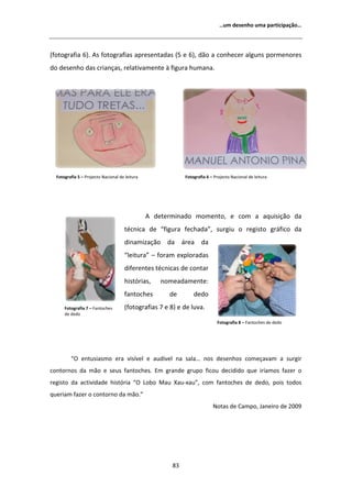 ͙Ƶŵ ĚĞƐĞŶŚŽ ƵŵĂ ƉĂƌƚŝĐŝƉĂĕĆŽ͙




;ĨŽƚŽŐƌĂĨŝĂ ϲͿ͘ Ɛ ĨŽƚŽŐƌĂĨŝĂƐ ĂƉƌĞƐĞŶƚĂĚĂƐ ;ϱ Ğ ϲͿ͕ ĚĆŽ Ă ĐŽŶŚĞĐĞƌ ĂůŐƵŶƐ ƉŽƌŵĞŶŽƌĞƐ
ĚŽ ĚĞƐĞŶŚŽ ĚĂƐ ĐƌŝĂŶĕĂƐ͕ ƌĞůĂƚŝǀĂŵĞŶƚĞ ă ĨŝŐƵƌĂ ŚƵŵĂŶĂ͘




  ŽƚŽŐƌĂĨŝĂ ϱ ʹ WƌŽũĞĐƚŽ EĂĐŝŽŶĂů ĚĞ ůĞŝƚƵƌĂ               ŽƚŽŐƌĂĨŝĂ ϲ ʹ WƌŽũĞĐƚŽ EĂĐŝŽŶĂů ĚĞ ůĞŝƚƵƌĂ




                                                  ĚĞƚĞƌŵŝŶĂĚŽ ŵŽŵĞŶƚŽ͕ Ğ ĐŽŵ Ă ĂƋƵŝƐŝĕĆŽ ĚĂ
                                     ƚĠĐŶŝĐĂ ĚĞ ͞ĨŝŐƵƌĂ ĨĞĐŚĂĚĂ͕͟ ƐƵƌŐŝƵ Ž ƌĞŐŝƐƚŽ ŐƌĄĨŝĐŽ ĚĂ
                                     ĚŝŶĂŵŝǌĂĕĆŽ ĚĂ ĄƌĞĂ ĚĂ
                                     ͞ůĞŝƚƵƌĂ͟ ʹ ĨŽƌĂŵ ĞǆƉůŽƌĂĚĂƐ
                                     ĚŝĨĞƌĞŶƚĞƐ ƚĠĐŶŝĐĂƐ ĚĞ ĐŽŶƚĂƌ
                                     ŚŝƐƚſƌŝĂƐ͕    ŶŽŵĞĂĚĂŵĞŶƚĞ͗
                                     ĨĂŶƚŽĐŚĞƐ        ĚĞ        ĚĞĚŽ
      ŽƚŽŐƌĂĨŝĂ ϳ ʹ ĂŶƚŽĐŚĞƐ       ;ĨŽƚŽŐƌĂĨŝĂƐ ϳ Ğ ϴͿ Ğ ĚĞ ůƵǀĂ͘
      ĚĞ ĚĞĚŽ
                                                                            ŽƚŽŐƌĂĨŝĂ ϴ ʹ ĂŶƚŽĐŚĞƐ ĚĞ ĚĞĚŽ




         ͞K ĞŶƚƵƐŝĂƐŵŽ ĞƌĂ ǀŝƐşǀĞů Ğ ĂƵĚşǀĞů ŶĂ ƐĂůĂ͙ ŶŽƐ ĚĞƐĞŶŚŽƐ ĐŽŵĞĕĂǀĂŵ Ă ƐƵƌŐŝƌ
ĐŽŶƚŽƌŶŽƐ ĚĂ ŵĆŽ Ğ ƐĞƵƐ ĨĂŶƚŽĐŚĞƐ͘ ŵ ŐƌĂŶĚĞ ŐƌƵƉŽ ĨŝĐŽƵ ĚĞĐŝĚŝĚŽ ƋƵĞ ŝƌşĂŵŽƐ ĨĂǌĞƌ Ž
ƌĞŐŝƐƚŽ ĚĂ ĂĐƚŝǀŝĚĂĚĞ ŚŝƐƚſƌŝĂ ͞K ŽďŽ DĂƵ yĂƵͲǆĂƵ͕͟ ĐŽŵ ĨĂŶƚŽĐŚĞƐ ĚĞ ĚĞĚŽ͕ ƉŽŝƐ ƚŽĚŽƐ
ƋƵĞƌŝĂŵ ĨĂǌĞƌ Ž ĐŽŶƚŽƌŶŽ ĚĂ ŵĆŽ͘͟
                                                                          EŽƚĂƐ ĚĞ ĂŵƉŽ͕ :ĂŶĞŝƌŽ ĚĞ ϮϬϬϵ




                                                       ϴϯ
 