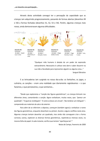 ͙Ƶŵ ĚĞƐĞŶŚŽ ƵŵĂ ƉĂƌƚŝĐŝƉĂĕĆŽ͘͘͘




           ƚƌĂǀĠƐ ĚĞƐƚĂ ĂĐƚŝǀŝĚĂĚĞ ĐŽŶƐĞŐƵŝ ƚĞƌ Ă ƉĞƌĐĞƉĕĆŽ ĚĂ ĐĂƉĂĐŝĚĂĚĞ ƋƵĞ ĂƐ
ĐƌŝĂŶĕĂƐ ŝĂŵ ĂĚƋƵŝƌŝŶĚŽ ƉƌŽŐƌĞƐƐŝǀĂŵĞŶƚĞ͕ ƉĂƐƐĂŶĚŽ ĚĞ ĨŽƌŵĂƐ ĂďĞƌƚĂƐ ;ĚĞƐĞŶŚŽƐ ϰϵ
Ğ ϱϬͿ Ă ĨŽƌŵĂƐ ĨĞĐŚĂĚĂƐ ;ĚĞƐĞŶŚŽƐ ϱϭ͕ ϱϮ͕ ϱϯ Ğ ϱϰͿ͘ WŽƌĠŵ͕ ĂůŐƵŵĂƐ ĐƌŝĂŶĕĂƐ ŵĂŝƐ
ŶŽǀĂƐ͕ ĂŝŶĚĂ ĚĞŵŽŶƐƚƌĂǀĂŵ ĂůŐƵŵĂƐ ĚŝĨŝĐƵůĚĂĚĞƐ͘




ĞƐĞŶŚŽ ϰϵ Ͳ       ĞƐĞŶŚŽ ϱϬ Ͳ     ĞƐĞŶŚŽ ϱϭ Ͳ           ĞƐĞŶŚŽ ϱϮ Ͳ      ĞƐĞŶŚŽ ϱϯ Ͳ       ĞƐĞŶŚŽ ϱϰ Ͳ
ĂŶƚŽĐŚĞƐ          ĂŶƚŽĐŚĞƐ        ĂŶƚŽĐŚĞƐ              ĂŶƚŽĐŚĞƐ         ĂŶƚŽĐŚĞƐ          ĂŶƚŽĐŚĞƐ
 ĚĞ ĚĞĚŽ ʹ ĂǀŝĚ   ĚĞ ĚĞĚŽ ʹ        ĚĞ ĚĞĚŽ ʹ              ĚĞ ĚĞĚŽ ʹ ŝŽŐŽ   ĚĞ ĚĞĚŽ ʹ dŝĂŐŽ    ĚĞ ĚĞĚŽ ʹ /ĂƌĂ͕
ƵşƐ͕ ϱ ĂŶŽƐ       ĂǀŝĚ ĂƌŝĂ͕ ϰ   'ŽŶĕĂůŽ͕ ϱ ĂŶŽƐ         ŶĚƌĠ͕ ϰ ĂŶŽƐ     ĞƌƌĞŝƌĂ͕ ϱ ĂŶŽƐ   ϱ ĂŶŽƐ
                   ĂŶŽƐ



                                ͞YƵĂůƋƵĞƌ ŵĆŽ ŚƵŵĂŶĂ Ġ ĚŽƚĂĚĂ ĚĞ Ƶŵ ƉŽĚĞƌ ĚĞ ĞǆƉƌĞƐƐĆŽ
                                ĞǆƚƌĂŽƌĚŝŶĄƌŝŽ͘ EĞĐĞƐƐĄƌŝŽ Ġ ĐƵůƚŝǀĂƌ ĞƐƚĞ ĚŽŵ Ğ ƐĂďĞƌ ĚŝƐĐĞƌŶŝƌ ŶĂ
                                ƐƵĂ ŵĆŽ Ă ĨĂĐƵůĚĂĚĞ ƉĂƌĂ ƌĞƉƌĞƐĞŶƚĂƌ ĂůŐƵĠŵ ŽƵ ĂůŐƵŵĂ ĐŽŝƐĂ͙͟
                                                                                           ^ĞƌŐƵĞŝ KďƌĂǌƚŽǀ


          ĂƐ ďƌŝŶĐĂĚĞŝƌĂƐ ŝĂŵ ƐƵƌŐŝŶĚŽ ŶŽ ŶŽƐƐŽ ĚŝĂͲĂͲĚŝĂ͗ ŽƐ ĨĂŶƚŽĐŚĞƐ͕ ŽƐ ũŽŐŽƐ͕ Ă
ĐƵůŝŶĄƌŝĂ͕ ĂƐ ĐĂŶĕƁĞƐ ʹ ĞƌĂŵ ƵŵĂ ƌĞĂůŝĚĂĚĞ ƋƵĞ ĚŝĂƌŝĂŵĞŶƚĞ ƌĞŐŝƐƚĄǀĂŵŽƐ ʹ Ž ƋƵĞ
ĨĂǌşĂŵŽƐ͕ Ž ƋƵĞ ƉĞŶƐĄǀĂŵŽƐ͕ Ž ƋƵĞ ƐĞŶƚşĂŵŽƐ͙


         ͞ĞƐĚĞ ƋƵĞ ĞǆƉůŽƌĂŵŽƐ Ă ͞ĐĂŶĕĆŽ ĚĂƐ ĨŝŐƵƌĂƐ ŐĞŽŵĠƚƌŝĐĂƐ͕͟ ĂƐ ĐƌŝĂŶĕĂƐ ďƌŝŶĐĂŵ ŶĂƐ
ĚŝĨĞƌĞŶƚĞƐ ĄƌĞĂƐ͕ ĐĂŶƚĂƌŽůĂŶĚŽ Ă ĐĂŶĕĆŽ͘ ŐŽƌĂ ǀĞƌďĂůŝǌĂŵ͕ ŵƵŝƚĂƐ ǀĞǌĞƐ͕ ƋƵĞ͗ ͞ƉĂƌĞĐĞ Ƶŵ
ƋƵĂĚƌĂĚŽ͕͟ ͞Ġ ŝŐƵĂů ĂŽ ƌĞĐƚąŶŐƵůŽ͕͟ ͞Ġ ĐŽŵŽ ƐĞ ĨŽƐƐĞ Ƶŵ ĐşƌĐƵůŽ͕͟ ͞ĨĂǌ ůĞŵďƌĂƌ Ƶŵ ƚƌŝąŶŐƵůŽ͟ ʹ
ĐŽŵƉĂƌĂŶĚŽ ĂŽƐ ŵĂƚĞƌŝĂŝƐ ĚĂ ƐĂůĂ Ğ ĚŽ ĞǆƚĞƌŝŽƌ͘
         WĂƌĂ ĂůĠŵ ĚĞ ƐĞ ƌĞĨĞƌŝƌĞŵ Ă ŽďũĞĐƚŽƐ͕ ĐŽŵĞĕĂŵ ;ƚĂŵďĠŵ ĂŐŽƌĂͿ Ă ǀĞƌďĂůŝǌĂƌ Ž ŶŽŵĞ
ĚĂƐ ĨŝŐƵƌĂƐ ŐĞŽŵĠƚƌŝĐĂƐ͕ ĞŶƋƵĂŶƚŽ ĚĞƐĞŶŚĂŵ ŽƵ ƉŝŶƚĂŵ͘ ƐƐŝƐƚŽ Ă ĂůŐƵŶƐ ĐŽŶĨůŝƚŽƐ ŶĞƐƚĂ ĄƌĞĂ͘
 ůŐƵŵĂƐ ĐƌŝĂŶĕĂƐ ƚĞŶƚĂŵ ĚĞƐĞŶŚĂƌ Ƶŵ ƋƵĂĚƌĂĚŽ͕ ŵĂƐ ĂŝŶĚĂ ŶĆŽ ĐŽŶƐĞŐƵĞŵ ĐƌŝĂƌ Ă ĨŽƌŵĂ
ĐŽƌƌĞĐƚĂ͖ ŽƵƚƌĂƐ͕ ĞǆƉůŽƌĂŵ ĂƐ ĚŝǀĞƌƐĂƐ ĨŽƌŵĂƐ ŐĞŽŵĠƚƌŝĐĂƐ͕ ƌĞƉĞƚŝŶĚŽͲĂƐ ŝŵĞŶƐĂƐ ǀĞǌĞƐ͕ ŶĂ
ŵĞƐŵĂ ĨŽůŚĂ ĚĞ ƉĂƉĞů͘        ĐĂĚĂ ŝŶƐƚĂŶƚĞ͕ ǀĞƌŝĨŝĐŽ ƋƵĞ ƚĞŶƚĂŵ ͞ĂƉĞƌĨĞŝĕŽĂͲůĂƐ͘͟͟
                                                                      EŽƚĂƐ ĚĞ ĂŵƉŽ͕ ĞǀĞƌĞŝƌŽ ĚĞ ϮϬϬϵ


                                                      ϴϰ
 