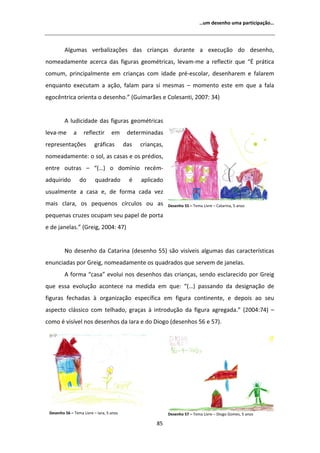 ͙Ƶŵ ĚĞƐĞŶŚŽ ƵŵĂ ƉĂƌƚŝĐŝƉĂĕĆŽ͙




           ůŐƵŵĂƐ ǀĞƌďĂůŝǌĂĕƁĞƐ ĚĂƐ ĐƌŝĂŶĕĂƐ ĚƵƌĂŶƚĞ Ă ĞǆĞĐƵĕĆŽ ĚŽ ĚĞƐĞŶŚŽ͕
ŶŽŵĞĂĚĂŵĞŶƚĞ ĂĐĞƌĐĂ ĚĂƐ ĨŝŐƵƌĂƐ ŐĞŽŵĠƚƌŝĐĂƐ͕ ůĞǀĂŵͲŵĞ Ă ƌĞĨůĞĐƚŝƌ ƋƵĞ ͞ ƉƌĄƚŝĐĂ
ĐŽŵƵŵ͕ ƉƌŝŶĐŝƉĂůŵĞŶƚĞ Ğŵ ĐƌŝĂŶĕĂƐ ĐŽŵ ŝĚĂĚĞ ƉƌĠͲĞƐĐŽůĂƌ͕ ĚĞƐĞŶŚĂƌĞŵ Ğ ĨĂůĂƌĞŵ
ĞŶƋƵĂŶƚŽ ĞǆĞĐƵƚĂŵ Ă ĂĕĆŽ͕ ĨĂůĂŵ ƉĂƌĂ Ɛŝ ŵĞƐŵĂƐ ʹ ŵŽŵĞŶƚŽ ĞƐƚĞ Ğŵ ƋƵĞ Ă ĨĂůĂ
ĞŐŽĐġŶƚƌŝĐĂ ŽƌŝĞŶƚĂ Ž ĚĞƐĞŶŚŽ͘͟ ;'ƵŝŵĂƌĆĞƐ Ğ ŽůĞƐĂŶƚŝ͕ ϮϬϬϳ͗ ϯϰͿ


            ůƵĚŝĐŝĚĂĚĞ ĚĂƐ ĨŝŐƵƌĂƐ ŐĞŽŵĠƚƌŝĐĂƐ
ůĞǀĂͲŵĞ       Ă     ƌĞĨůĞĐƚŝƌ      Ğŵ      ĚĞƚĞƌŵŝŶĂĚĂƐ
ƌĞƉƌĞƐĞŶƚĂĕƁĞƐ           ŐƌĄĨŝĐĂƐ         ĚĂƐ   ĐƌŝĂŶĕĂƐ͕
ŶŽŵĞĂĚĂŵĞŶƚĞ͗ Ž ƐŽů͕ ĂƐ ĐĂƐĂƐ Ğ ŽƐ ƉƌĠĚŝŽƐ͕
ĞŶƚƌĞ ŽƵƚƌĂƐ ʹ ͞;͙Ϳ Ž ĚŽŵşŶŝŽ ƌĞĐĠŵͲ
ĂĚƋƵŝƌŝĚŽ         ĚŽ      ƋƵĂĚƌĂĚŽ          Ġ   ĂƉůŝĐĂĚŽ
ƵƐƵĂůŵĞŶƚĞ Ă ĐĂƐĂ Ğ͕ ĚĞ ĨŽƌŵĂ ĐĂĚĂ ǀĞǌ
ŵĂŝƐ ĐůĂƌĂ͕ ŽƐ ƉĞƋƵĞŶŽƐ ĐşƌĐƵůŽƐ ŽƵ ĂƐ                      ĞƐĞŶŚŽ ϱϱ ʹ dĞŵĂ ŝǀƌĞ ʹ ĂƚĂƌŝŶĂ͕ ϱ ĂŶŽƐ

ƉĞƋƵĞŶĂƐ ĐƌƵǌĞƐ ŽĐƵƉĂŵ ƐĞƵ ƉĂƉĞů ĚĞ ƉŽƌƚĂ
Ğ ĚĞ ũĂŶĞůĂƐ͘͟ ;'ƌĞŝŐ͕ ϮϬϬϰ͗ ϰϳͿ


         EŽ ĚĞƐĞŶŚŽ ĚĂ ĂƚĂƌŝŶĂ ;ĚĞƐĞŶŚŽ ϱϱͿ ƐĆŽ ǀŝƐşǀĞŝƐ ĂůŐƵŵĂƐ ĚĂƐ ĐĂƌĂĐƚĞƌşƐƚŝĐĂƐ
ĞŶƵŶĐŝĂĚĂƐ ƉŽƌ 'ƌĞŝŐ͕ ŶŽŵĞĂĚĂŵĞŶƚĞ ŽƐ ƋƵĂĚƌĂĚŽƐ ƋƵĞ ƐĞƌǀĞŵ ĚĞ ũĂŶĞůĂƐ͘
            ĨŽƌŵĂ ͞ĐĂƐĂ͟ ĞǀŽůƵŝ ŶŽƐ ĚĞƐĞŶŚŽƐ ĚĂƐ ĐƌŝĂŶĕĂƐ͕ ƐĞŶĚŽ ĞƐĐůĂƌĞĐŝĚŽ ƉŽƌ 'ƌĞŝŐ
ƋƵĞ ĞƐƐĂ ĞǀŽůƵĕĆŽ ĂĐŽŶƚĞĐĞ ŶĂ ŵĞĚŝĚĂ Ğŵ ƋƵĞ͗ ͞;͙Ϳ ƉĂƐƐĂŶĚŽ ĚĂ ĚĞƐŝŐŶĂĕĆŽ ĚĞ
ĨŝŐƵƌĂƐ ĨĞĐŚĂĚĂƐ ă ŽƌŐĂŶŝǌĂĕĆŽ ĞƐƉĞĐşĨŝĐĂ Ğŵ ĨŝŐƵƌĂ ĐŽŶƚŝŶĞŶƚĞ͕ Ğ ĚĞƉŽŝƐ ĂŽ ƐĞƵ
ĂƐƉĞĐƚŽ ĐůĄƐƐŝĐŽ ĐŽŵ ƚĞůŚĂĚŽ͕ ŐƌĂĕĂƐ ă ŝŶƚƌŽĚƵĕĆŽ ĚĂ ĨŝŐƵƌĂ ĂŐƌĞŐĂĚĂ͘͟ ;ϮϬϬϰ͗ϳϰͿ ʹ
ĐŽŵŽ Ġ ǀŝƐşǀĞů ŶŽƐ ĚĞƐĞŶŚŽƐ ĚĂ /ĂƌĂ Ğ ĚŽ ŝŽŐŽ ;ĚĞƐĞŶŚŽƐ ϱϲ Ğ ϱϳͿ͘




 ĞƐĞŶŚŽ ϱϲ ʹ dĞŵĂ ŝǀƌĞ ʹ /ĂƌĂ͕ ϱ ĂŶŽƐ                     ĞƐĞŶŚŽ ϱϳ ʹ dĞŵĂ ŝǀƌĞ ʹ ŝŽŐŽ 'ŽŵĞƐ͕ ϱ ĂŶŽƐ

                                                      ϴϱ
 