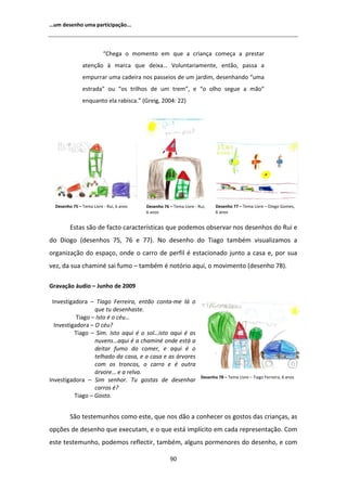 ͙Ƶŵ ĚĞƐĞŶŚŽ ƵŵĂ ƉĂƌƚŝĐŝƉĂĕĆŽ͘͘͘



                          ͞ŚĞŐĂ Ž ŵŽŵĞŶƚŽ Ğŵ ƋƵĞ Ă ĐƌŝĂŶĕĂ ĐŽŵĞĕĂ Ă ƉƌĞƐƚĂƌ
               ĂƚĞŶĕĆŽ ă ŵĂƌĐĂ ƋƵĞ ĚĞŝǆĂ͙ sŽůƵŶƚĂƌŝĂŵĞŶƚĞ͕ ĞŶƚĆŽ͕ ƉĂƐƐĂ Ă
               ĞŵƉƵƌƌĂƌ ƵŵĂ ĐĂĚĞŝƌĂ ŶŽƐ ƉĂƐƐĞŝŽƐ ĚĞ Ƶŵ ũĂƌĚŝŵ͕ ĚĞƐĞŶŚĂŶĚŽ ͞ƵŵĂ
               ĞƐƚƌĂĚĂ͟ ŽƵ ͞ŽƐ ƚƌŝůŚŽƐ ĚĞ Ƶŵ ƚƌĞŵ͕͟ Ğ ͞Ž ŽůŚŽ ƐĞŐƵĞ Ă ŵĆŽ͟
               ĞŶƋƵĂŶƚŽ ĞůĂ ƌĂďŝƐĐĂ͘͟ ;'ƌĞŝŐ͕ ϮϬϬϰ͗ ϮϮͿ




  ĞƐĞŶŚŽ ϳϱ ʹ dĞŵĂ ŝǀƌĞ Ͳ ZƵŝ͕ ϲ ĂŶŽƐ   ĞƐĞŶŚŽ ϳϲ ʹ dĞŵĂ ŝǀƌĞ Ͳ ZƵŝ͕    ĞƐĞŶŚŽ ϳϳ ʹ dĞŵĂ ŝǀƌĞ ʹ ŝŽŐŽ 'ŽŵĞƐ͕
                                          ϲ ĂŶŽƐ                            ϲ ĂŶŽƐ


         ƐƚĂƐ ƐĆŽ ĚĞ ĨĂĐƚŽ ĐĂƌĂĐƚĞƌşƐƚŝĐĂƐ ƋƵĞ ƉŽĚĞŵŽƐ ŽďƐĞƌǀĂƌ ŶŽƐ ĚĞƐĞŶŚŽƐ ĚŽ ZƵŝ Ğ
ĚŽ ŝŽŐŽ ;ĚĞƐĞŶŚŽƐ ϳϱ͕ ϳϲ Ğ ϳϳͿ͘ EŽ ĚĞƐĞŶŚŽ ĚŽ dŝĂŐŽ ƚĂŵďĠŵ ǀŝƐƵĂůŝǌĂŵŽƐ Ă
ŽƌŐĂŶŝǌĂĕĆŽ ĚŽ ĞƐƉĂĕŽ͕ ŽŶĚĞ Ž ĐĂƌƌŽ ĚĞ ƉĞƌĨŝů Ġ ĞƐƚĂĐŝŽŶĂĚŽ ũƵŶƚŽ Ă ĐĂƐĂ Ğ͕ ƉŽƌ ƐƵĂ
ǀĞǌ͕ ĚĂ ƐƵĂ ĐŚĂŵŝŶĠ ƐĂŝ ĨƵŵŽ ʹ ƚĂŵďĠŵ Ġ ŶŽƚſƌŝŽ ĂƋƵŝ͕ Ž ŵŽǀŝŵĞŶƚŽ ;ĚĞƐĞŶŚŽ ϳϴͿ͘

'ƌĂǀĂĕĆŽ ĄƵĚŝŽ ʹ :ƵŶŚŽ ĚĞ ϮϬϬϵ

 /ŶǀĞƐƚŝŐĂĚŽƌĂ ʹ dŝĂŐŽ ĞƌƌĞŝƌĂ͕ ĞŶƚĆŽ ĐŽŶƚĂͲŵĞ ůĄ Ž
                  ƋƵĞ ƚƵ ĚĞƐĞŶŚĂƐƚĞ͘
           dŝĂŐŽ ʹ /ƐƚŽ Ġ Ž ĐĠƵ͙
  /ŶǀĞƐƚŝŐĂĚŽƌĂ ʹ K ĐĠƵ͍
          dŝĂŐŽ ʹ ^ŝŵ͘ /ƐƚŽ ĂƋƵŝ Ġ Ž ƐŽů͙ŝƐƚŽ ĂƋƵŝ Ġ ĂƐ
                  ŶƵǀĞŶƐ͙ĂƋƵŝ Ġ Ă ĐŚĂŵŝŶĠ ŽŶĚĞ ĞƐƚĄ Ă
                  ĚĞŝƚĂƌ ĨƵŵŽ ĚŽ ĐŽŵĞƌ͕ Ğ ĂƋƵŝ Ġ Ž
                  ƚĞůŚĂĚŽ ĚĂ ĐĂƐĂ͕ Ğ Ă ĐĂƐĂ Ğ ĂƐ ĄƌǀŽƌĞƐ
                  ĐŽŵ ŽƐ ƚƌŽŶĐŽƐ͕ Ž ĐĂƌƌŽ Ğ Ġ ŽƵƚƌĂ
                  ĄƌǀŽƌĞ͙ Ğ Ă ƌĞůǀĂ͘
                                                                     ĞƐĞŶŚŽ ϳϴ ʹ dĞŵĂ ŝǀƌĞ ʹ dŝĂŐŽ ĞƌƌĞŝƌĂ͕ ϲ ĂŶŽƐ
/ŶǀĞƐƚŝŐĂĚŽƌĂ ʹ ^ŝŵ ƐĞŶŚŽƌ͘ dƵ ŐŽƐƚĂƐ ĚĞ ĚĞƐĞŶŚĂƌ
                  ĐĂƌƌŽƐ Ġ͍
          dŝĂŐŽ ʹ 'ŽƐƚŽ͘


         ^ĆŽ ƚĞƐƚĞŵƵŶŚŽƐ ĐŽŵŽ ĞƐƚĞ͕ ƋƵĞ ŶŽƐ ĚĆŽ Ă ĐŽŶŚĞĐĞƌ ŽƐ ŐŽƐƚŽƐ ĚĂƐ ĐƌŝĂŶĕĂƐ͕ ĂƐ
ŽƉĕƁĞƐ ĚĞ ĚĞƐĞŶŚŽ ƋƵĞ ĞǆĞĐƵƚĂŵ͕ Ğ Ž ƋƵĞ ĞƐƚĄ ŝŵƉůşĐŝƚŽ Ğŵ ĐĂĚĂ ƌĞƉƌĞƐĞŶƚĂĕĆŽ͘ Žŵ
ĞƐƚĞ ƚĞƐƚĞŵƵŶŚŽ͕ ƉŽĚĞŵŽƐ ƌĞĨůĞĐƚŝƌ͕ ƚĂŵďĠŵ͕ ĂůŐƵŶƐ ƉŽƌŵĞŶŽƌĞƐ ĚŽ ĚĞƐĞŶŚŽ͕ Ğ ĐŽŵ

                                                      ϵϬ
 