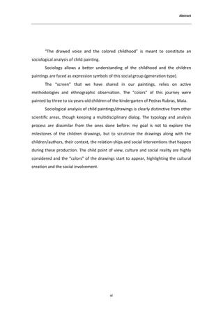 ďƐƚƌĂĐƚ




       ͞dŚĞ ĚƌĂǁĞĚ ǀŽŝĐĞ ĂŶĚ ƚŚĞ ĐŽůŽƌĞĚ ĐŚŝůĚŚŽŽĚ͟ ŝƐ ŵĞĂŶƚ ƚŽ ĐŽŶƐƚŝƚƵƚĞ ĂŶ
ƐŽĐŝŽůŽŐŝĐĂů ĂŶĂůǇƐŝƐ ŽĨ ĐŚŝůĚ ƉĂŝŶƚŝŶŐ͘
       ^ŽĐŝŽůŽŐǇ ĂůůŽǁƐ Ă ďĞƚƚĞƌ ƵŶĚĞƌƐƚĂŶĚŝŶŐ ŽĨ ƚŚĞ ĐŚŝůĚŚŽŽĚ ĂŶĚ ƚŚĞ ĐŚŝůĚƌĞŶ
ƉĂŝŶƚŝŶŐƐ ĂƌĞ ĨĂĐĞĚ ĂƐ ĞǆƉƌĞƐƐŝŽŶ ƐǇŵďŽůƐ ŽĨ ƚŚŝƐ ƐŽĐŝĂů ŐƌŽƵƉ ;ŐĞŶĞƌĂƚŝŽŶ ƚǇƉĞͿ͘
       dŚĞ ͞ƐĐƌĞĞŶ͟ ƚŚĂƚ ǁĞ ŚĂǀĞ ƐŚĂƌĞĚ ŝŶ ŽƵƌ ƉĂŝŶƚŝŶŐƐ͕ ƌĞůŝĞƐ ŽŶ ĂĐƚŝǀĞ
ŵĞƚŚŽĚŽůŽŐŝĞƐ ĂŶĚ ĞƚŚŶŽŐƌĂƉŚŝĐ ŽďƐĞƌǀĂƚŝŽŶ͘ dŚĞ ͞ĐŽůŽƌƐ͟ ŽĨ ƚŚŝƐ ũŽƵƌŶĞǇ ǁĞƌĞ
ƉĂŝŶƚĞĚ ďǇ ƚŚƌĞĞ ƚŽ Ɛŝǆ ǇĞĂƌƐͲŽůĚ ĐŚŝůĚƌĞŶ ŽĨ ƚŚĞ ŬŝŶĚĞƌŐĂƌƚĞŶ ŽĨ WĞĚƌĂƐ ZƵďƌĂƐ͕ DĂŝĂ͘
       ^ŽĐŝŽůŽŐŝĐĂů ĂŶĂůǇƐŝƐ ŽĨ ĐŚŝůĚ ƉĂŝŶƚŝŶŐƐͬĚƌĂǁŝŶŐƐ ŝƐ ĐůĞĂƌůǇ ĚŝƐƚŝŶĐƚŝǀĞ ĨƌŽŵ ŽƚŚĞƌ
ƐĐŝĞŶƚŝĨŝĐ ĂƌĞĂƐ͕ ƚŚŽƵŐŚ ŬĞĞƉŝŶŐ Ă ŵƵůƚŝĚŝƐĐŝƉůŝŶĂƌǇ ĚŝĂůŽŐ͘ dŚĞ ƚǇƉŽůŽŐǇ ĂŶĚ ĂŶĂůǇƐŝƐ
ƉƌŽĐĞƐƐ ĂƌĞ ĚŝƐƐŝŵŝůĂƌ ĨƌŽŵ ƚŚĞ ŽŶĞƐ ĚŽŶĞ ďĞĨŽƌĞ͗ ŵǇ ŐŽĂů ŝƐ ŶŽƚ ƚŽ ĞǆƉůŽƌĞ ƚŚĞ
ŵŝůĞƐƚŽŶĞƐ ŽĨ ƚŚĞ ĐŚŝůĚƌĞŶ ĚƌĂǁŝŶŐƐ͕ ďƵƚ ƚŽ ƐĐƌƵƚŝŶŝǌĞ ƚŚĞ ĚƌĂǁŝŶŐƐ ĂůŽŶŐ ǁŝƚŚ ƚŚĞ
ĐŚŝůĚƌĞŶͬĂƵƚŚŽƌƐ͕ ƚŚĞŝƌ ĐŽŶƚĞǆƚ͕ ƚŚĞ ƌĞůĂƚŝŽŶͲƐŚŝƉƐ ĂŶĚ ƐŽĐŝĂů ŝŶƚĞƌǀĞŶƚŝŽŶƐ ƚŚĂƚ ŚĂƉƉĞŶ
ĚƵƌŝŶŐ ƚŚĞƐĞ ƉƌŽĚƵĐƚŝŽŶ͘ dŚĞ ĐŚŝůĚ ƉŽŝŶƚ ŽĨ ǀŝĞǁ͕ ĐƵůƚƵƌĞ ĂŶĚ ƐŽĐŝĂů ƌĞĂůŝƚǇ ĂƌĞ ŚŝŐŚůǇ
ĐŽŶƐŝĚĞƌĞĚ ĂŶĚ ƚŚĞ ͞ĐŽůŽƌƐ͟ ŽĨ ƚŚĞ ĚƌĂǁŝŶŐƐ ƐƚĂƌƚ ƚŽ ĂƉƉĞĂƌ͕ ŚŝŐŚůŝŐŚƚŝŶŐ ƚŚĞ ĐƵůƚƵƌĂů
ĐƌĞĂƚŝŽŶ ĂŶĚ ƚŚĞ ƐŽĐŝĂů ŝŶǀŽůǀĞŵĞŶƚ͘




                                           ǆŝ
 