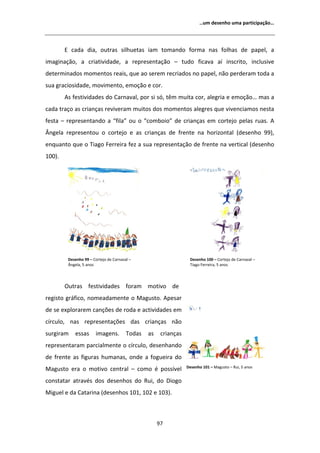 ͙Ƶŵ ĚĞƐĞŶŚŽ ƵŵĂ ƉĂƌƚŝĐŝƉĂĕĆŽ͙




         ĐĂĚĂ ĚŝĂ͕ ŽƵƚƌĂƐ ƐŝůŚƵĞƚĂƐ ŝĂŵ ƚŽŵĂŶĚŽ ĨŽƌŵĂ ŶĂƐ ĨŽůŚĂƐ ĚĞ ƉĂƉĞů͕ Ă
ŝŵĂŐŝŶĂĕĆŽ͕ Ă ĐƌŝĂƚŝǀŝĚĂĚĞ͕ Ă ƌĞƉƌĞƐĞŶƚĂĕĆŽ ʹ ƚƵĚŽ ĨŝĐĂǀĂ Ăş ŝŶƐĐƌŝƚŽ͕ ŝŶĐůƵƐŝǀĞ
ĚĞƚĞƌŵŝŶĂĚŽƐ ŵŽŵĞŶƚŽƐ ƌĞĂŝƐ͕ ƋƵĞ ĂŽ ƐĞƌĞŵ ƌĞĐƌŝĂĚŽƐ ŶŽ ƉĂƉĞů͕ ŶĆŽ ƉĞƌĚĞƌĂŵ ƚŽĚĂ Ă
ƐƵĂ ŐƌĂĐŝŽƐŝĚĂĚĞ͕ ŵŽǀŝŵĞŶƚŽ͕ ĞŵŽĕĆŽ Ğ ĐŽƌ͘
         Ɛ ĨĞƐƚŝǀŝĚĂĚĞƐ ĚŽ ĂƌŶĂǀĂů͕ ƉŽƌ Ɛŝ Ɛſ͕ ƚġŵ ŵƵŝƚĂ ĐŽƌ͕ ĂůĞŐƌŝĂ Ğ ĞŵŽĕĆŽ͙ ŵĂƐ Ă
ĐĂĚĂ ƚƌĂĕŽ ĂƐ ĐƌŝĂŶĕĂƐ ƌĞǀŝǀĞƌĂŵ ŵƵŝƚŽƐ ĚŽƐ ŵŽŵĞŶƚŽƐ ĂůĞŐƌĞƐ ƋƵĞ ǀŝǀĞŶĐŝĂŵŽƐ ŶĞƐƚĂ
ĨĞƐƚĂ ʹ ƌĞƉƌĞƐĞŶƚĂŶĚŽ Ă ͞ĨŝůĂ͟ ŽƵ Ž ͞ĐŽŵďŽŝŽ͟ ĚĞ ĐƌŝĂŶĕĂƐ Ğŵ ĐŽƌƚĞũŽ ƉĞůĂƐ ƌƵĂƐ͘
 ŶŐĞůĂ ƌĞƉƌĞƐĞŶƚŽƵ Ž ĐŽƌƚĞũŽ Ğ ĂƐ ĐƌŝĂŶĕĂƐ ĚĞ ĨƌĞŶƚĞ ŶĂ ŚŽƌŝǌŽŶƚĂů ;ĚĞƐĞŶŚŽ ϵϵͿ͕
ĞŶƋƵĂŶƚŽ ƋƵĞ Ž dŝĂŐŽ ĞƌƌĞŝƌĂ ĨĞǌ Ă ƐƵĂ ƌĞƉƌĞƐĞŶƚĂĕĆŽ ĚĞ ĨƌĞŶƚĞ ŶĂ ǀĞƌƚŝĐĂů ;ĚĞƐĞŶŚŽ
ϭϬϬͿ͘




         ĞƐĞŶŚŽ ϵϵ ʹ ŽƌƚĞũŽ ĚĞ ĂƌŶĂǀĂů ʹ                       ĞƐĞŶŚŽ ϭϬϬ ʹ ŽƌƚĞũŽ ĚĞ ĂƌŶĂǀĂů ʹ
          ŶŐĞůĂ͕ ϱ ĂŶŽƐ                                           dŝĂŐŽ ĞƌƌĞŝƌĂ͕ ϱ ĂŶŽƐ




        KƵƚƌĂƐ ĨĞƐƚŝǀŝĚĂĚĞƐ ĨŽƌĂŵ ŵŽƚŝǀŽ ĚĞ
ƌĞŐŝƐƚŽ ŐƌĄĨŝĐŽ͕ ŶŽŵĞĂĚĂŵĞŶƚĞ Ž DĂŐƵƐƚŽ͘ ƉĞƐĂƌ
ĚĞ ƐĞ ĞǆƉůŽƌĂƌĞŵ ĐĂŶĕƁĞƐ ĚĞ ƌŽĚĂ Ğ ĂĐƚŝǀŝĚĂĚĞƐ Ğŵ
ĐşƌĐƵůŽ͕ ŶĂƐ ƌĞƉƌĞƐĞŶƚĂĕƁĞƐ ĚĂƐ ĐƌŝĂŶĕĂƐ ŶĆŽ
ƐƵƌŐŝƌĂŵ    ĞƐƐĂƐ      ŝŵĂŐĞŶƐ͘         dŽĚĂƐ   ĂƐ    ĐƌŝĂŶĕĂƐ
ƌĞƉƌĞƐĞŶƚĂƌĂŵ ƉĂƌĐŝĂůŵĞŶƚĞ Ž ĐşƌĐƵůŽ͕ ĚĞƐĞŶŚĂŶĚŽ
ĚĞ ĨƌĞŶƚĞ ĂƐ ĨŝŐƵƌĂƐ ŚƵŵĂŶĂƐ͕ ŽŶĚĞ Ă ĨŽŐƵĞŝƌĂ ĚŽ
                                                                 ĞƐĞŶŚŽ ϭϬϭ ʹ DĂŐƵƐƚŽ ʹ ZƵŝ͕ ϱ ĂŶŽƐ
DĂŐƵƐƚŽ ĞƌĂ Ž ŵŽƚŝǀŽ ĐĞŶƚƌĂů ʹ ĐŽŵŽ Ġ ƉŽƐƐşǀĞů
ĐŽŶƐƚĂƚĂƌ ĂƚƌĂǀĠƐ ĚŽƐ ĚĞƐĞŶŚŽƐ ĚŽ ZƵŝ͕ ĚŽ ŝŽŐŽ
DŝŐƵĞů Ğ ĚĂ ĂƚĂƌŝŶĂ ;ĚĞƐĞŶŚŽƐ ϭϬϭ͕ ϭϬϮ Ğ ϭϬϯͿ͘



                                                     ϵϳ
 