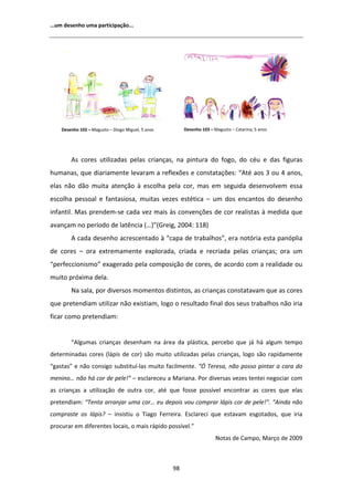 ͙Ƶŵ ĚĞƐĞŶŚŽ ƵŵĂ ƉĂƌƚŝĐŝƉĂĕĆŽ͘͘͘




    ĞƐĞŶŚŽ ϭϬϮ ʹ DĂŐƵƐƚŽ ʹ ŝŽŐŽ DŝŐƵĞů͕ ϱ ĂŶŽƐ        ĞƐĞŶŚŽ ϭϬϯ ʹ DĂŐƵƐƚŽ ʹ ĂƚĂƌŝŶĂ͕ ϱ ĂŶŽƐ




          Ɛ ĐŽƌĞƐ ƵƚŝůŝǌĂĚĂƐ ƉĞůĂƐ ĐƌŝĂŶĕĂƐ͕ ŶĂ ƉŝŶƚƵƌĂ ĚŽ ĨŽŐŽ͕ ĚŽ ĐĠƵ Ğ ĚĂƐ ĨŝŐƵƌĂƐ
ŚƵŵĂŶĂƐ͕ ƋƵĞ ĚŝĂƌŝĂŵĞŶƚĞ ůĞǀĂƌĂŵ Ă ƌĞĨůĞǆƁĞƐ Ğ ĐŽŶƐƚĂƚĂĕƁĞƐ͗ ͞ ƚĠ ĂŽƐ ϯ ŽƵ ϰ ĂŶŽƐ͕
ĞůĂƐ ŶĆŽ ĚĆŽ ŵƵŝƚĂ ĂƚĞŶĕĆŽ ă ĞƐĐŽůŚĂ ƉĞůĂ ĐŽƌ͕ ŵĂƐ Ğŵ ƐĞŐƵŝĚĂ ĚĞƐĞŶǀŽůǀĞŵ ĞƐƐĂ
ĞƐĐŽůŚĂ ƉĞƐƐŽĂů Ğ ĨĂŶƚĂƐŝŽƐĂ͕ ŵƵŝƚĂƐ ǀĞǌĞƐ ĞƐƚĠƚŝĐĂ ʹ Ƶŵ ĚŽƐ ĞŶĐĂŶƚŽƐ ĚŽ ĚĞƐĞŶŚŽ
ŝŶĨĂŶƚŝů͘ DĂƐ ƉƌĞŶĚĞŵͲƐĞ ĐĂĚĂ ǀĞǌ ŵĂŝƐ ăƐ ĐŽŶǀĞŶĕƁĞƐ ĚĞ ĐŽƌ ƌĞĂůŝƐƚĂƐ ă ŵĞĚŝĚĂ ƋƵĞ
ĂǀĂŶĕĂŵ ŶŽ ƉĞƌşŽĚŽ ĚĞ ůĂƚġŶĐŝĂ ;͙Ϳ͟;'ƌĞŝŐ͕ ϮϬϬϰ͗ ϭϭϴͿ
           ĐĂĚĂ ĚĞƐĞŶŚŽ ĂĐƌĞƐĐĞŶƚĂĚŽ ă ͞ĐĂƉĂ ĚĞ ƚƌĂďĂůŚŽƐ͕͟ ĞƌĂ ŶŽƚſƌŝĂ ĞƐƚĂ ƉĂŶſƉůŝĂ
ĚĞ ĐŽƌĞƐ ʹ ŽƌĂ ĞǆƚƌĞŵĂŵĞŶƚĞ ĞǆƉůŽƌĂĚĂ͕ ĐƌŝĂĚĂ Ğ ƌĞĐƌŝĂĚĂ ƉĞůĂƐ ĐƌŝĂŶĕĂƐ͖ ŽƌĂ Ƶŵ
͞ƉĞƌĨĞĐĐŝŽŶŝƐŵŽ͟ ĞǆĂŐĞƌĂĚŽ ƉĞůĂ ĐŽŵƉŽƐŝĕĆŽ ĚĞ ĐŽƌĞƐ͕ ĚĞ ĂĐŽƌĚŽ ĐŽŵ Ă ƌĞĂůŝĚĂĚĞ ŽƵ
ŵƵŝƚŽ ƉƌſǆŝŵĂ ĚĞůĂ͘
        EĂ ƐĂůĂ͕ ƉŽƌ ĚŝǀĞƌƐŽƐ ŵŽŵĞŶƚŽƐ ĚŝƐƚŝŶƚŽƐ͕ ĂƐ ĐƌŝĂŶĕĂƐ ĐŽŶƐƚĂƚĂǀĂŵ ƋƵĞ ĂƐ ĐŽƌĞƐ
ƋƵĞ ƉƌĞƚĞŶĚŝĂŵ ƵƚŝůŝǌĂƌ ŶĆŽ ĞǆŝƐƚŝĂŵ͕ ůŽŐŽ Ž ƌĞƐƵůƚĂĚŽ ĨŝŶĂů ĚŽƐ ƐĞƵƐ ƚƌĂďĂůŚŽƐ ŶĆŽ ŝƌŝĂ
ĨŝĐĂƌ ĐŽŵŽ ƉƌĞƚĞŶĚŝĂŵ͗


        ͞ ůŐƵŵĂƐ ĐƌŝĂŶĕĂƐ ĚĞƐĞŶŚĂŵ ŶĂ ĄƌĞĂ ĚĂ ƉůĄƐƚŝĐĂ͕ ƉĞƌĐĞďŽ ƋƵĞ ũĄ ŚĄ ĂůŐƵŵ ƚĞŵƉŽ
ĚĞƚĞƌŵŝŶĂĚĂƐ ĐŽƌĞƐ ;ůĄƉŝƐ ĚĞ ĐŽƌͿ ƐĆŽ ŵƵŝƚŽ ƵƚŝůŝǌĂĚĂƐ ƉĞůĂƐ ĐƌŝĂŶĕĂƐ͕ ůŽŐŽ ƐĆŽ ƌĂƉŝĚĂŵĞŶƚĞ
͞ŐĂƐƚĂƐ͟ Ğ ŶĆŽ ĐŽŶƐŝŐŽ ƐƵďƐƚŝƚƵşͲůĂƐ ŵƵŝƚŽ ĨĂĐŝůŵĞŶƚĞ͘ ͞M dĞƌĞƐĂ͕ ŶĆŽ ƉŽƐƐŽ ƉŝŶƚĂƌ Ă ĐĂƌĂ ĚŽ
ŵĞŶŝŶŽ͙ ŶĆŽ ŚĄ ĐŽƌ ĚĞ ƉĞůĞ͊͟ ʹ ĞƐĐůĂƌĞĐĞƵ Ă DĂƌŝĂŶĂ͘ WŽƌ ĚŝǀĞƌƐĂƐ ǀĞǌĞƐ ƚĞŶƚĞŝ ŶĞŐŽĐŝĂƌ ĐŽŵ
ĂƐ ĐƌŝĂŶĕĂƐ Ă ƵƚŝůŝǌĂĕĆŽ ĚĞ ŽƵƚƌĂ ĐŽƌ͕ ĂƚĠ ƋƵĞ ĨŽƐƐĞ ƉŽƐƐşǀĞů ĞŶĐŽŶƚƌĂƌ ĂƐ ĐŽƌĞƐ ƋƵĞ ĞůĂƐ
ƉƌĞƚĞŶĚŝĂŵ͗ ͞dĞŶƚĂ ĂƌƌĂŶũĂƌ ƵŵĂ ĐŽƌ͙ ĞƵ ĚĞƉŽŝƐ ǀŽƵ ĐŽŵƉƌĂƌ ůĄƉŝƐ ĐŽƌ ĚĞ ƉĞůĞ͊͘͟ ͞ ŝŶĚĂ ŶĆŽ
ĐŽŵƉƌĂƐƚĞ ŽƐ ůĄƉŝƐ͍ ʹ ŝŶƐŝƐƚŝƵ Ž dŝĂŐŽ ĞƌƌĞŝƌĂ͘ ƐĐůĂƌĞĐŝ ƋƵĞ ĞƐƚĂǀĂŵ ĞƐŐŽƚĂĚŽƐ͕ ƋƵĞ ŝƌŝĂ
ƉƌŽĐƵƌĂƌ Ğŵ ĚŝĨĞƌĞŶƚĞƐ ůŽĐĂŝƐ͕ Ž ŵĂŝƐ ƌĄƉŝĚŽ ƉŽƐƐşǀĞů͘͟
                                                                       EŽƚĂƐ ĚĞ ĂŵƉŽ͕ DĂƌĕŽ ĚĞ ϮϬϬϵ



                                                   ϵϴ
 