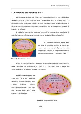 hŵĂ ƚĞůĂ ĚĞ ĐŽƌĞƐ ŶĂ ǀŝĚĂ ĚĂ ĐƌŝĂŶĕĂ




ϲ ʹ hŵĂ ƚĞůĂ ĚĞ ĐŽƌĞƐ ŶĂ ǀŝĚĂ ĚĂ ĐƌŝĂŶĕĂ

           ĞƉŽŝƐ ĚĞƐƚĞ ƉĞƌĐƵƌƐŽ ƋƵĞ ŝŶŝĐŝĞŝ ĐŽŵ ͞ƵŵĂ ƚĞůĂ ƚŽŵ ĐƌƵ͕͟ ũĄ ŶĆŽ ĐŽŶƐŝŐŽ ǀġͲůĂ
ƚĆŽ ǀĂǌŝĂ ĚĞ ĐŽƌ Ğ ĨŽƌŵĂƐ͕ ŵĂƐ Ɛŝŵ͕ ĐŽŵŽ ͞ƵŵĂ ƚĞůĂ ĚĞ ĐŽƌĞƐ ŶĂ ǀŝĚĂ ĚĂ ĐƌŝĂŶĕĂ͟ ʹ
ŽŶĚĞ ĐĂĚĂ ƚƌĂĕŽ͕ ĐĂĚĂ ĨŽƌŵĂ Ğ ĐĂĚĂ ĐŽƌ͕ ƚġŵ ĞŶĐĞƌƌĂĚĂƐ Ğŵ Ɛŝ ƵŵĂ ĚŝǀĞƌƐŝĚĂĚĞ ĚĞ
ŝĚĞŝĂƐ͕ ƐĞŶƚŝŵĞŶƚŽƐ͕ ŽƉŝŶŝƁĞƐ ŝŶĚŝǀŝĚƵĂŝƐ Ğ ĐŽůĞĐƚŝǀĂƐ͕ ƋƵĞ ĨĂǌĞŵ ƉĂƌƚĞ ĚŽ ĚŝĂͲĂͲĚŝĂ ĚĂ
ĐƌŝĂŶĕĂ Ğ ĚĂ ŝŶĨąŶĐŝĂ͘
           K ƚƌĂďĂůŚŽ ĚĞƐĞŶǀŽůǀŝĚŽ ƉƌĞƚĞŶĚĞ ĐŽŶƐƚŝƚƵŝƌͲƐĞ ĐŽŵŽ ĂŶĄůŝƐĞ ƐŽĐŝŽůſŐŝĐĂ ĚŽ
ĚĞƐĞŶŚŽ ŝŶĨĂŶƚŝů͕ ƌĞĂůŝǌĂĚŽ ĐŽŶũƵŶƚĂŵĞŶƚĞ ĐŽŵ ĐƌŝĂŶĕĂƐ Ğŵ ŝĚĂĚĞ ƉƌĠͲĞƐĐŽůĂƌ͘



                                                                    ͞;͙Ϳ Ž ĚĞƐĞŶŚŽ ŝŶĨĂŶƚŝů ŶĆŽ ĂƉĞŶĂƐ ƌĞůĞǀĂ
                                                        ĚĞ ƵŵĂ ƉĞƌƐŽŶĂůŝĚĂĚĞ ƐŝŶŐƵůĂƌ͕ Ă ĐƌŝĂŶĕĂ͕ ƉŽƌ
                                                        ƋƵĞŵ Ġ ĞůĂďŽƌĂĚŽ Ğ ĐŽŶƐƚƌƵşĚŽ͕ ŵĂƐ ŝŶƐĐƌĞǀĞͲƐĞ
                                                        ŶĂ ƉƌŽĚƵĕĆŽ ƐŝŵďſůŝĐĂ ĚĞ Ƶŵ ŐƌƵƉŽ ƐŽĐŝĂů ĚĞ ƚŝƉŽ
                                                        ŐĞƌĂĐŝŽŶĂů ʹ Ă ŝŶĨąŶĐŝĂ ;͙Ϳ͘͟ ;^ĂƌŵĞŶƚŽ͕ ϮϬϬϳ͗ ϮͿ


ŽƚŽŐƌĂĨŝĂ ϭϲ ʹ WƌŽũĞĐƚŽ EĂĐŝŽŶĂů ĚĞ ĞŝƚƵƌĂ



           ŽŵŽ ƐĞ ĨŽŝ ƚŽƌŶĂŶĚŽ ĐůĂƌŽ ĂŽ ůŽŶŐŽ ĚĂ ĂŶĄůŝƐĞ ĚŽƐ ĚĞƐĞŶŚŽƐ ĂƉƌĞƐĞŶƚĂĚŽƐ
ŶĞƐƚĞ ƉĞƌĐƵƌƐŽ͕ ĂƐ ƌĞƉƌĞƐĞŶƚĂĕƁĞƐ ŐƌĄĨŝĐĂƐ Ğ ĞǆƉƌĞƐƐƁĞƐ ĚĂƐ ĐƌŝĂŶĕĂƐ ƐĆŽ
ƐŝŵƵůƚĂŶĞĂŵĞŶƚĞ ƉƌŽĚƵĕƁĞƐ ĐŽůĞĐƚŝǀĂƐ Ğ ŝŶĚŝǀŝĚƵĂŝƐ͘


             ƚƌĂǀĠƐ ĚĂ ǀŝƐƵĂůŝǌĂĕĆŽ ĚĂƐ
ĨŽƚŽŐƌĂĨŝĂƐ ;ϭϲ Ğ ϭϳͿ͕ ƉŽĚĞŵŽƐ
ĨĂǌĞƌ ƵŵĂ ƐŝŵƉůĞƐ ĂŶĂůŽŐŝĂ ʹ ŶƵŵ
ƚƌĂďĂůŚŽ            ĐŽůĞĐƚŝǀŽ͕           ƐƵƌŐĞŵ
ŝŶƷŵĞƌĂƐ ďŽƌďŽůĞƚĂƐ ʹ ĐĂĚĂ ƋƵĂů
ƵŵĂ       ƐŝŶŐƵůĂƌŝĚĂĚĞ͕           ƉŽŝƐ        ĐĂĚĂ
ĐƌŝĂŶĕĂ Ă ŝŶĚŝǀŝĚƵĂůŝǌŽƵ͘



                                                      ŽƚŽŐƌĂĨŝĂ ϭϳ ʹ WƌŽũĞĐƚŽ EĂĐŝŽŶĂů ĚĞ ĞŝƚƵƌĂ




                                                          ϭϬϯ
 