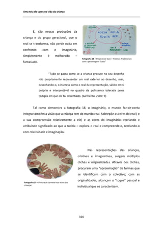 hŵĂ ƚĞůĂ ĚĞ ĐŽƌĞƐ ŶĂ ǀŝĚĂ ĚĂ ĐƌŝĂŶĕĂ




         ͕ ƐĆŽ ŶĞƐƐĂƐ ƉƌŽĚƵĕƁĞƐ ĚĂ
ĐƌŝĂŶĕĂ Ğ ĚŽ ŐƌƵƉŽ ŐĞƌĂĐŝŽŶĂů͕ ƋƵĞ Ž
ƌĞĂů ƐĞ ƚƌĂŶƐĨŽƌŵĂ͕ ŶĆŽ ƉĞƌĚĞ ŶĂĚĂ Ğŵ
ĐŽŶĨƌŽŶƚŽ           ĐŽŵ         Ž        ŝŵĂŐŝŶĄƌŝŽ͕
ƐŝŵƉůĞƐŵĞŶƚĞ             Ġ       ŵĞůŚŽƌĂĚŽ         ʹ
                                                          ŽƚŽŐƌĂĨŝĂ ϭϴ ʹ WƌŽũĞĐƚŽ ĚĞ ^ĂůĂ ʹ ,ŝƐƚſƌŝĂƐ dƌĂĚŝĐŝŽŶĂŝƐ
ĨĂŶƚĂƐŝĂĚŽ͘                                               ĐŽŵ Ă ƉĞƌƐŽŶĂŐĞŵ ͞ŽďŽ͟




                          ͞dƵĚŽ ƐĞ ƉĂƐƐĂ ĐŽŵŽ ƐĞ Ă ĐƌŝĂŶĕĂ ƉƌŽĐƵƌĞ ŶŽ ƐĞƵ ĚĞƐĞŶŚŽ
               ŶĆŽ ƉƌŽƉƌŝĂŵĞŶƚĞ ƌĞƉƌĞƐĞŶƚĂƌ Ƶŵ ƌĞĂů ĞǆƚĞƌŝŽƌ ĂŽ ĚĞƐĞŶŚŽ͕ ŵĂƐ͕
               ĚĞƐĞŶŚĂŶĚŽͲŽ͕ Ž ŝŶƐĐƌĞǀĂ ĐŽŵŽ Ž ƌĞĂů ĚĂ ƌĞƉƌĞƐĞŶƚĂĕĆŽ͕ ǀĄůŝĚŽ Ğŵ Ɛŝ
               ƉƌſƉƌŝŽ Ğ ŝŶƚĞƌƉƌĞƚĄǀĞů ŶŽ ƋƵĂĚƌŽ ĚĂ ƉŽůŝƐƐĞŵŝĂ ƚŽůĞƌĂĚĂ ƉĞůŽƐ
               ĐſĚŝŐŽƐ Ğŵ ƋƵĞ ĞůĞ ĨŽŝ ĚĞƐĞŶŚĂĚŽ͘ ;^ĂƌŵĞŶƚŽ͕ ϮϬϬϳ͗ ϵͿ


         dĂů ĐŽŵŽ ĚĞŵŽŶƐƚƌĂ Ă ĨŽƚŽŐƌĂĨŝĂ ϭϴ͕ Ž ŝŵĂŐŝŶĄƌŝŽ͕ Ž ŵƵŶĚŽ ĨĂǌͲĚĞͲĐŽŶƚĂ
ŝŶƚĞŐƌĂ ƚĂŵďĠŵ Ă ǀŝƐĆŽ ƋƵĞ Ă ĐƌŝĂŶĕĂ ƚĞŵ ĚŽ ŵƵŶĚŽ ƌĞĂů͘ ^ŽďƌĞƉƁĞ ĂƐ ĐŽƌĞƐ ĚŽ ƌĞĂů ; Ğ
Ă ƐƵĂ ĐŽŵƉƌĞĞŶƐĆŽ ƌĞůĂƚŝǀĂŵĞŶƚĞ Ă ĞůĞͿ Ğ ĂƐ ĐŽƌĞƐ ĚŽ ŝŵĂŐŝŶĄƌŝŽ͕ ƌĞĐƌŝĂŶĚŽ Ğ
ĂƚƌŝďƵşŶĚŽ ƐŝŐŶŝĨŝĐĂĚŽ ĂŽ ƋƵĞ Ă ƌŽĚĞŝĂ ʹ ĞǆƉůŽƌĂ Ž ƌĞĂů Ğ ĐŽŵƉƌĞĞŶĚĞͲŽ͕ ƌĞĐƌŝĂŶĚŽͲŽ
ĐŽŵ ĐƌŝĂƚŝǀŝĚĂĚĞ Ğ ŝŵĂŐŝŶĂĕĆŽ͘




                                                                EĂƐ      ƌĞƉƌĞƐĞŶƚĂĕƁĞƐ              ĚĂƐ      ĐƌŝĂŶĕĂƐ͕
                                                       ĐƌŝĂƚŝǀĂƐ Ğ ŝŵĂŐŝŶĂƚŝǀĂƐ͕ ƐƵƌŐĞŵ ŵƷůƚŝƉůŽƐ
                                                       ĐůŝĐŚĠƐ Ğ ŽƌŝŐŝŶĂůŝĚĂĚĞƐ͘              ƚƌĂǀĠƐ ĚŽƐ ĐůŝĐŚĠƐ͕
                                                       ƉƌŽĐƵƌĂŵ ƵŵĂ ͞ĂƉƌŽǆŝŵĂĕĆŽ͟ ĚĞ ĨŽƌŵĂƐ ƋƵĞ
                                                       ƐĞ ŝĚĞŶƚŝĨŝĐĂŵ ĐŽŵ Ž ĐŽůĞĐƚŝǀŽ͖ ĐŽŵ ĂƐ
                                                       ŽƌŝŐŝŶĂůŝĚĂĚĞƐ͕ ĂůĐĂŶĕĂŵ Ž ͞ƚŽƋƵĞ͟ ƉĞƐƐŽĂů Ğ
ŽƚŽŐƌĂĨŝĂ ϭϵ ʹ WŝŶƚƵƌĂ ĚĞ ĐĂƌŶĂǀĂů ŶĂƐ ŵĆŽƐ ĚĂƐ
ĐƌŝĂŶĕĂƐ
                                                       ŝŶĚŝǀŝĚƵĂů ƋƵĞ ŽƐ ĐĂƌĂĐƚĞƌŝǌĂŵ͘




                                                        ϭϬϰ
 