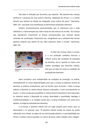 hŵĂ ƚĞůĂ ĚĞ ĐŽƌĞƐ ŶĂ ǀŝĚĂ ĚĂ ĐƌŝĂŶĕĂ




         ƐƚĂ ŝĚĞŝĂ Ġ ƌĞĨŽƌĕĂĚĂ ƉŽƌ ^ĂƌŵĞŶƚŽ͕ ƋƵĞ ĞǆƉůŝĐŝƚĂ͗ ͞EŽ ĚĞƐĞŶŚŽ ĚĂƐ ĐƌŝĂŶĕĂƐ
ǀĞƌŝĨŝĐĂͲƐĞ Ă ƉƌĞƐĞŶĕĂ ĚĞ ƵŵĂ ĂƵƚŽƌŝĂ ĐŽůĞĐƚŝǀĂ͕ ĂĚĂƉƚĂĕĆŽ ĚĞ ĨŽƌŵĂƐ ;͙Ϳ Ğ ĐůŝĐŚĠƐ
ĨŽƌŵĂŝƐ ƋƵĞ ƌĞůĞǀĂŵ ĚŽ ĚĞƐĞũŽ ĚĞ ŝŶƚĞŐƌĂĕĆŽ ŶƵŵĂ ĐƵůƚƵƌĂ ĚĞ ƉĂƌĞƐ͘͟ ;^ĂƌŵĞŶƚŽ͕
ϮϬϬϳ͗ ϭϵͿ ʹ ƋƵĞ ƉĞůĂƐ ƐƵĂƐ ƐĞŵĞůŚĂŶĕĂƐ ƐĞ ĚĞŶŽŵŝŶĂŵ ƉƌŽĚƵĕƁĞƐ ĐŽůĞĐƚŝǀĂƐ͘
         ǆŝƐƚĞŵ ƐŝŵƵůƚĂŶĞĂŵĞŶƚĞ ƉĂƌƚŝĐƵůĂƌŝĚĂĚĞƐ ƋƵĞ ƐĞ ƌĞůĂĐŝŽŶĂŵ ĐŽŵ Ă ǀŝƐĆŽ
ŝŶĚŝǀŝĚƵĂů Ğ Ă ƌĞƉƌĞƐĞŶƚĂĕĆŽ ƋƵĞ ĐĂĚĂ ĐƌŝĂŶĕĂ ĨĂǌ ĚĂƐ ůĞŝƚƵƌĂƐ ĚŽ ŵƵŶĚŽ͗ ͞ Ɛ ĐƌŝĂŶĕĂƐ
ŶĆŽ ƌĞƉƌŽĚƵǌĞŵ ůŝŶĞĂƌŵĞŶƚĞ ĂƐ ĨŽƌŵĂƐ ƉĞƌĐĞƉĐŝŽŶĂĚĂƐ ƋƵĞ ĞŵĂŶĂŵ ĚĞƐƐĞƐ
ĐŽŶƚĞǆƚŽƐ ĚĞ ƐŽĐŝĂůŝǌĂĕĆŽ͕ ŝŶƚĞƌƉƌĞƚĂŵͲŶĂƐ͕ ƌĞƐƐŝŐŶŝĨŝĐĂŵͲŶĂƐ Ğ ĂƚƌŝďƵĞŵͲůŚĞƐ ĨŽƌŵĂƐ
ƉůĄƐƚŝĐĂƐ ƉƌſƉƌŝĂƐ ƋƵĞ ĂĚǀĠŵ ĚŽ ƐĞƵ ŽůŚĂƌ ƉĂƌƚŝĐƵůĂƌ ƐŽďƌĞ Ž ŵƵŶĚŽ͘͟ ;^ĂƌŵĞŶƚŽ͕
ϮϬϬϳ͗ ϭϵͿ


                                                        K ŽůŚĂƌ ĚĂƐ ĐƌŝĂŶĕĂƐ ƐŽďƌĞ Ž ŵƵŶĚŽ͕
                                                  Ğ Ă ƐƵĂ ƉƌŽĚƵĕĆŽ ƐŝŵďſůŝĐĂ ůĞǀĂͲŶŽƐ Ă
                                                  ƌĞĨůĞĐƚŝƌ ĂĐĞƌĐĂ ĚĂƐ ĐŽŶĚŝĕƁĞƐ ĚĞ ƉƌŽĚƵĕĆŽ
                                                  ĚŽ ĚĞƐĞŶŚŽ͘ /ƐƚŽ Ġ͕ ƋƵĂŶĚŽ ƐĞ ƌĞĂůŝǌĂ ƵŵĂ
                                                  ĂŶĄůŝƐĞ ƐŽĐŝŽůſŐŝĐĂ ĚŽƐ ĚĞƐĞŶŚŽƐ ŝŶĨĂŶƚŝƐ͕
  ŽƚŽŐƌĂĨŝĂ ϮϬ ʹ   ZŽĚĂ ĚŽƐ ůŝŵĞŶƚŽƐ ʹ ĚĞƐĞŶŚŽ   ƚġŵ ƋƵĞ ƐĞƌ ƚŝĚĂƐ Ğŵ ĐŽŶƚĂ ĂƐ ĐŽŶĚŝĕƁĞƐ ĚĞ
  ĐŽůĞĐƚŝǀŽ
                                                  ƉƌŽĚƵĕĆŽ ĚŽƐ ĚĞƐĞŶŚŽƐ͘


         ĞǀŽ ĐŽŶƐŝĚĞƌĂƌ ƵŵĂ ŵƵůƚŝƉůŝĐŝĚĂĚĞ ĚĞ ĐŽŶĚŝĕƁĞƐ ĚĞ ƉƌŽĚƵĕĆŽ͕ ŶĂ ĂŶĄůŝƐĞ͕
ŶŽŵĞĂĚĂŵĞŶƚĞ ŽƐ ŵĞŝŽƐ ĚŝƐƉŽŶŝďŝůŝǌĂĚŽƐ ƉĂƌĂ ƋƵĞ Ă ĐƌŝĂŶĕĂ ƐĞ ĞǆƉƌĞƐƐĞ ĂƚƌĂǀĠƐ ĚŽ
ĚĞƐĞŶŚŽ͖ ĂƐ ƉƌĄƚŝĐĂƐ ŝŶƐƚŝƚƵĐŝŽŶĂŝƐ͕ ƋƵĞƌ ĚĂ ĂŵşůŝĂ͕ ƋƵĞƌ ĚĂ ƐĐŽůĂ ʹ ŽŶĚĞ Ă ĐƌŝĂŶĕĂ
ĞůĂďŽƌĂ Ž ĚĞƐĞŶŚŽ͖ ĂƐ ƌŽƚŝŶĂƐ ĚĞƐƐĂƐ ŵĞƐŵĂƐ ŝŶƐƚŝƚƵŝĕƁĞƐ͕ Ğ ŵĂŝƐ ĐŽŶĐƌĞƚĂŵĞŶƚĞ ŶĂ
ƐĐŽůĂ ʹ Ă ƌŽƚŝŶĂ ĐƌŝĂĚĂ ƉĂƌĂ ƉŽƐƐŝďŝůŝƚĂƌ ă ĐƌŝĂŶĕĂ ĨĂĐƚŽƌĞƐ ĨĂǀŽƌĄǀĞŝƐ ă ůŝǀƌĞ ĞǆƉƌĞƐƐĆŽ͖
ŽƐ ŵĂƚĞƌŝĂŝƐ ƉŽƐƚŽƐ ă ĚŝƐƉŽƐŝĕĆŽ ĚĂ ĐƌŝĂŶĕĂ͕ ĚŝǀĞƌƐŝĚĂĚĞ Ğ ƋƵĂŶƚŝĚĂĚĞ͕ ƚŝƉŽůŽŐŝĂ Ğ
ŵƵůƚŝĨƵŶĐŝŽŶĂůŝĚĂĚĞ͖ Ğ͕ ĂƐ ƌĞůĂĕƁĞƐ ƐŽĐŝĂŝƐ ƋƵĞ Ă ĐƌŝĂŶĕĂ ĞƐƚĂďĞůĞĐĞ ĐŽŵ ƉĂƌĞƐ ĞͬŽƵ
ĂĚƵůƚŽƐ͕ ĂŽ ůŽŶŐŽ ĚĂ ƌĞĂůŝǌĂĕĆŽ ĚŽƐ ĚĞƐĞŶŚŽƐ͘
          ŶĂ ƐĐŽůĂ͕ Ž ĚĞƐĞŶŚŽ ŝŶĨĂŶƚŝů ƚĞŵ Ƶŵ ůƵŐĂƌ ƉƌŽƉŝĐŝŽ ƉĂƌĂ ŶĂƐĐĞƌ͕ ƉĂƌĂ ƐĞ
ĚĞƐĞŶǀŽůǀĞƌ Ğ ƐĞ ǀĂůŽƌŝǌĂƌ͕ ƉŽŝƐ͗ ͞K ĚĞƐĞŶŚŽ ŝŶĨĂŶƚŝů ƌĞĐĞďĞ ĚĂ ĐƵůƚƵƌĂ ĚĂ ĞƐĐŽůĂ
ƐŽďƌĞƚƵĚŽ ƵŵĂ ƐŝŶƚĂǆĞ͕ ĂƐ ƌĞŐƌĂƐ ĚĂ ƐƵĂ ĞƐƚƌƵƚƵƌĂĕĆŽ ƉůĄƐƚŝĐĂ Ğ Ă ƉĞƌŵĞĂďŝůŝĚĂĚĞ ĂŽƐ
ƚĞŵĂƐ Ğ ŵŽƚŝǀŽƐ ĐŽŵƵŶƐ ŐĞƌĂĚŽƐ ŶĂ ĐƵůƚƵƌĂ ĚĞ ƉĂƌĞƐ͕ ƉĞůĂƐ ƌĞůĂĕƁĞƐ ĞŶƚƌĞ ĐŽůĞŐĂƐ͘͟

                                                  ϭϬϱ
 