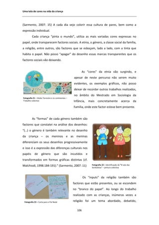 hŵĂ ƚĞůĂ ĚĞ ĐŽƌĞƐ ŶĂ ǀŝĚĂ ĚĂ ĐƌŝĂŶĕĂ




;^ĂƌŵĞŶƚŽ͕ ϮϬϬϳ͗ ϭϱͿ                  ĐĂĚĂ ĚŝĂ ǀĞũŽ ĐŽůŽƌŝƌ ĞƐƐĂ ĐƵůƚƵƌĂ ĚĞ ƉĂƌĞƐ͕ ďĞŵ ĐŽŵŽ Ă
ĞǆƉƌĞƐƐĆŽ ŝŶĚŝǀŝĚƵĂů͘
          ĂĚĂ ĐƌŝĂŶĕĂ ͞ƉŝŶƚĂ Ž ŵƵŶĚŽ͕͟ ƵƚŝůŝǌĂ ĂƐ ŵĂŝƐ ǀĂƌŝĂĚĂƐ ĐŽƌĞƐ ĞǆƉƌĞƐƐĂƐ ŶŽ
ƉĂƉĞů͕ ŽŶĚĞ ƚƌĂŶƐƉĂƌĞĐĞŵ ĨĂĐƚŽƌĞƐ ƐŽĐŝĂŝƐ͘                      ĞƚŶŝĂ͕ Ž ŐĠŶĞƌŽ͕ Ă ĐůĂƐƐĞ ƐŽĐŝĂů ĚĂ ĨĂŵşůŝĂ͕
Ă ƌĞůŝŐŝĆŽ͕ ĞŶƚƌĞ ŽƵƚƌŽƐ͕ ƐĆŽ ĨĂĐƚŽƌĞƐ ƋƵĞ ƐĞ ĞƐďŽĕĂŵ͕ ůĂĚŽ Ă ůĂĚŽ͕ ĐŽŵ Ă ƚŝŶƚĂ ƋƵĞ
ŚĂďŝƚĂ Ž ƉĂƉĞů͘ EĆŽ ƉŽƐƐŽ ͞ĂƉĂŐĂƌ͟ ĚŽ ĚĞƐĞŶŚŽ ĞƐƐĂƐ ŵĂƌĐĂƐ ƚƌĂŶƐƉĂƌĞŶƚĞƐ ƋƵĞ ŽƐ
ĨĂĐƚŽƌĞƐ ƐŽĐŝĂŝƐ ǀĆŽ ĚĞŝǆĂŶĚŽ͘


                                                                 Ɛ ͞ĐŽƌĞƐ͟ ĚĂ ĞƚŶŝĂ ǀĆŽ ƐƵƌŐŝŶĚŽ͕ Ğ
                                                       ĂƉĞƐĂƌ ĚĞ ŶĞƐƚĞ ƉĞƌĐƵƌƐŽ ŶĆŽ ƐĞƌĞŵ ŵƵŝƚŽ
                                                       ĞǀŝĚĞŶƚĞƐ͕ ŽƐ ĞǆĞŵƉůŽƐ ŐƌĄĨŝĐŽƐ͕ ŶĆŽ ƉŽƐƐŽ
                                                       ĚĞŝǆĂƌ ĚĞ ƌĞĐŽƌĚĂƌ ŽƵƚƌŽƐ ƚƌĂďĂůŚŽƐ ƌĞĂůŝǌĂĚŽƐ͕
                                                       ŶŽ ąŵďŝƚŽ ĚŽ DĞƐƚƌĂĚŽ Ğŵ ^ŽĐŝŽůŽŐŝĂ ĚĂ
ŽƚŽŐƌĂĨŝĂ Ϯϭ ʹ 'ůŽďŽ dĞƌƌĞƐƚƌĞ Ğ ŽƐ ĐŽŶƚŝŶĞŶƚĞƐ ʹ
dƌĂďĂůŚŽ ĐŽůĞĐƚŝǀŽ                                     /ŶĨąŶĐŝĂ͕       ŵĂŝƐ    ĐŽŶĐƌĞƚĂŵĞŶƚĞ              ĂĐĞƌĐĂ       ĚĂ
                                                       ĂŵşůŝĂ͕ ŽŶĚĞ ĞƐƚĞ ĨĂĐƚŽƌ ĞƐƚĞǀĞ ďĞŵ ƉƌĞƐĞŶƚĞ͘


            Ɛ ͞ĨŽƌŵĂƐ͟ ĚĞ ĐĂĚĂ ŐĠŶĞƌŽ ƚĂŵďĠŵ ƐĆŽ
ĨĂĐƚŽƌĞƐ ƋƵĞ ĐŽŶƐƚĂƚĞŝ ŶĂ ĂŶĄůŝƐĞ ĚŽƐ ĚĞƐĞŶŚŽƐ͗
͞;͙Ϳ Ž ŐĠŶĞƌŽ Ġ ƚĂŵďĠŵ ƌĞůĞǀĂŶƚĞ ŶŽ ĚĞƐĞŶŚŽ
ĚĂ ĐƌŝĂŶĕĂ ʹ ŽƐ ŵĞŶŝŶŽƐ Ğ ĂƐ ŵĞŶŝŶĂƐ
ĚŝĨĞƌĞŶĐŝĂŵ ŽƐ ƐĞƵƐ ĚĞƐĞŶŚŽƐ ƉƌŽŐƌĞƐƐŝǀĂŵĞŶƚĞ
Ğ ŝƐƐŽ Ġ Ă ĞǆƉƌĞƐƐĆŽ ĚĂƐ ĚŝĨĞƌĞŶĕĂƐ ĐƵůƚƵƌĂŝƐ ŶŽƐ
ƉĂƉĠŝƐ      ĚĞ      ŐĠŶĞƌŽ         ƋƵĞ      ƐĆŽ      ŝŶĐƵƚŝĚŽƐ     Ğ
ƚƌĂŶƐĨŽƌŵĂĚŽƐ Ğŵ ĨŽƌŵĂƐ ŐƌĄĨŝĐĂƐ ĚŝƐƚŝŶƚĂƐ ;ĐĨ͘
DĂůĐŚŝŽĚŝ͕ ϭϵϵϴ͘ϭϴϰͲϭϵϭͿ͘͟ ;^ĂƌŵĞŶƚŽ͕ ϮϬϬϳ͗ ϭϭͿ                          ŽƚŽŐƌĂĨŝĂ ϮϮ ʹ /ĚĞŶƚŝĨŝĐĂĕĆŽ ĚĞ ͞ ƐĂůĂ ĚĂƐ
                                                                         ďŽƌďŽůĞƚĂƐ͟ ʹ ƉŝŶƚƵƌĂ ĐŽůĞĐƚŝǀĂ



                                                                 KƐ ͞ŝŶƉƵƚƐ͟ ĚĂ ƌĞůŝŐŝĆŽ ƚĂŵďĠŵ ƐĆŽ
                                                      ĨĂĐƚŽƌĞƐ ƋƵĞ ĞƐƚĆŽ ƉƌĞƐĞŶƚĞƐ͕ ŽƵ ƐĞ ĞƐĐŽŶĚĞŵ
                                                      ŶŽ ͞ďƌĂŶĐŽ ĚŽ ƉĂƉĞů͘͟                Ž ůŽŶŐŽ ĚŽ ƚƌĂďĂůŚŽ
                                                      ƌĞĂůŝǌĂĚŽ ĐŽŵ ĂƐ ĐƌŝĂŶĕĂƐ͕ ŝŶƷŵĞƌĂƐ ǀĞǌĞƐ Ă

 ŽƚŽŐƌĂĨŝĂ Ϯϯ ʹ ĂƌƚĂ ƉĂƌĂ Ž WĂŝ EĂƚĂů               ƌĞůŝŐŝĆŽ ĨŽŝ Ƶŵ ƚĞŵĂ ĂďŽƌĚĂĚŽ͕ ĚĞďĂƚŝĚŽ͕

                                                          ϭϬϲ
 