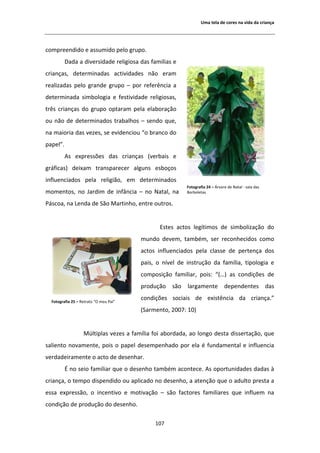 hŵĂ ƚĞůĂ ĚĞ ĐŽƌĞƐ ŶĂ ǀŝĚĂ ĚĂ ĐƌŝĂŶĕĂ




ĐŽŵƉƌĞĞŶĚŝĚŽ Ğ ĂƐƐƵŵŝĚŽ ƉĞůŽ ŐƌƵƉŽ͘
          ĂĚĂ Ă ĚŝǀĞƌƐŝĚĂĚĞ ƌĞůŝŐŝŽƐĂ ĚĂƐ ĨĂŵŝůŝĂƐ Ğ
ĐƌŝĂŶĕĂƐ͕ ĚĞƚĞƌŵŝŶĂĚĂƐ ĂĐƚŝǀŝĚĂĚĞƐ ŶĆŽ ĞƌĂŵ
ƌĞĂůŝǌĂĚĂƐ ƉĞůŽ ŐƌĂŶĚĞ ŐƌƵƉŽ ʹ ƉŽƌ ƌĞĨĞƌġŶĐŝĂ Ă
ĚĞƚĞƌŵŝŶĂĚĂ ƐŝŵďŽůŽŐŝĂ Ğ ĨĞƐƚŝǀŝĚĂĚĞ ƌĞůŝŐŝŽƐĂƐ͕
ƚƌġƐ ĐƌŝĂŶĕĂƐ ĚŽ ŐƌƵƉŽ ŽƉƚĂƌĂŵ ƉĞůĂ ĞůĂďŽƌĂĕĆŽ
ŽƵ ŶĆŽ ĚĞ ĚĞƚĞƌŵŝŶĂĚŽƐ ƚƌĂďĂůŚŽƐ ʹ ƐĞŶĚŽ ƋƵĞ͕
ŶĂ ŵĂŝŽƌŝĂ ĚĂƐ ǀĞǌĞƐ͕ ƐĞ ĞǀŝĚĞŶĐŝŽƵ ͞Ž ďƌĂŶĐŽ ĚŽ
ƉĂƉĞů͘͟
           Ɛ ĞǆƉƌĞƐƐƁĞƐ ĚĂƐ ĐƌŝĂŶĕĂƐ ;ǀĞƌďĂŝƐ Ğ
ŐƌĄĨŝĐĂƐͿ ĚĞŝǆĂŵ ƚƌĂŶƐƉĂƌĞĐĞƌ ĂůŐƵŶƐ ĞƐďŽĕŽƐ
ŝŶĨůƵĞŶĐŝĂĚŽƐ ƉĞůĂ ƌĞůŝŐŝĆŽ͕ Ğŵ ĚĞƚĞƌŵŝŶĂĚŽƐ
                                                         ŽƚŽŐƌĂĨŝĂ Ϯϰ ʹ ƌǀŽƌĞ ĚĞ EĂƚĂů Ͳ ƐĂůĂ ĚĂƐ
ŵŽŵĞŶƚŽƐ͕ ŶŽ :ĂƌĚŝŵ ĚĞ ŝŶĨąŶĐŝĂ ʹ ŶŽ EĂƚĂů͕ ŶĂ           ŽƌďŽůĞƚĂƐ

WĄƐĐŽĂ͕ ŶĂ ĞŶĚĂ ĚĞ ^ĆŽ DĂƌƚŝŶŚŽ͕ ĞŶƚƌĞ ŽƵƚƌŽƐ͘


                                               ƐƚĞƐ ĂĐƚŽƐ ůĞŐşƚŝŵŽƐ ĚĞ ƐŝŵďŽůŝǌĂĕĆŽ ĚŽ
                                        ŵƵŶĚŽ ĚĞǀĞŵ͕ ƚĂŵďĠŵ͕ ƐĞƌ ƌĞĐŽŶŚĞĐŝĚŽƐ ĐŽŵŽ
                                        ĂĐƚŽƐ ŝŶĨůƵĞŶĐŝĂĚŽƐ ƉĞůĂ ĐůĂƐƐĞ ĚĞ ƉĞƌƚĞŶĕĂ ĚŽƐ
                                        ƉĂŝƐ͕ Ž ŶşǀĞů ĚĞ ŝŶƐƚƌƵĕĆŽ ĚĂ ĨĂŵşůŝĂ͕ ƚŝƉŽůŽŐŝĂ Ğ
                                        ĐŽŵƉŽƐŝĕĆŽ ĨĂŵŝůŝĂƌ͕ ƉŽŝƐ͗ ͞;͙Ϳ ĂƐ ĐŽŶĚŝĕƁĞƐ ĚĞ
                                        ƉƌŽĚƵĕĆŽ ƐĆŽ ůĂƌŐĂŵĞŶƚĞ ĚĞƉĞŶĚĞŶƚĞƐ ĚĂƐ

  ŽƚŽŐƌĂĨŝĂ Ϯϱ ʹ ZĞƚƌĂƚŽ ͞K ŵĞƵ WĂŝ͟
                                        ĐŽŶĚŝĕƁĞƐ ƐŽĐŝĂŝƐ ĚĞ ĞǆŝƐƚġŶĐŝĂ ĚĂ ĐƌŝĂŶĕĂ͘͟
                                        ;^ĂƌŵĞŶƚŽ͕ ϮϬϬϳ͗ ϭϬͿ


                   DƷůƚŝƉůĂƐ ǀĞǌĞƐ Ă ĨĂŵşůŝĂ ĨŽŝ ĂďŽƌĚĂĚĂ͕ ĂŽ ůŽŶŐŽ ĚĞƐƚĂ ĚŝƐƐĞƌƚĂĕĆŽ͕ ƋƵĞ
ƐĂůŝĞŶƚŽ ŶŽǀĂŵĞŶƚĞ͕ ƉŽŝƐ Ž ƉĂƉĞů ĚĞƐĞŵƉĞŶŚĂĚŽ ƉŽƌ ĞůĂ Ġ ĨƵŶĚĂŵĞŶƚĂů Ğ ŝŶĨůƵĞŶĐŝĂ
ǀĞƌĚĂĚĞŝƌĂŵĞŶƚĞ Ž ĂĐƚŽ ĚĞ ĚĞƐĞŶŚĂƌ͘
           ŶŽ ƐĞŝŽ ĨĂŵŝůŝĂƌ ƋƵĞ Ž ĚĞƐĞŶŚŽ ƚĂŵďĠŵ ĂĐŽŶƚĞĐĞ͘ Ɛ ŽƉŽƌƚƵŶŝĚĂĚĞƐ ĚĂĚĂƐ ă
ĐƌŝĂŶĕĂ͕ Ž ƚĞŵƉŽ ĚŝƐƉĞŶĚŝĚŽ ŽƵ ĂƉůŝĐĂĚŽ ŶŽ ĚĞƐĞŶŚŽ͕ Ă ĂƚĞŶĕĆŽ ƋƵĞ Ž ĂĚƵůƚŽ ƉƌĞƐƚĂ Ă
ĞƐƐĂ ĞǆƉƌĞƐƐĆŽ͕ Ž ŝŶĐĞŶƚŝǀŽ Ğ ŵŽƚŝǀĂĕĆŽ ʹ ƐĆŽ ĨĂĐƚŽƌĞƐ ĨĂŵŝůŝĂƌĞƐ ƋƵĞ ŝŶĨůƵĞŵ ŶĂ
ĐŽŶĚŝĕĆŽ ĚĞ ƉƌŽĚƵĕĆŽ ĚŽ ĚĞƐĞŶŚŽ͘

                                             ϭϬϳ
 