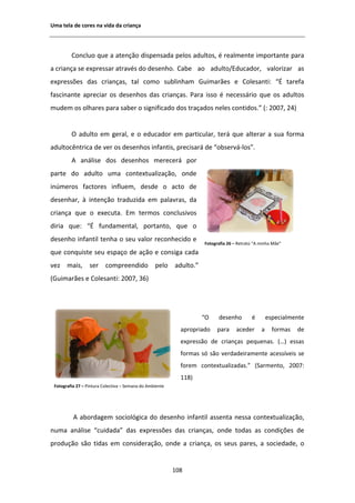 hŵĂ ƚĞůĂ ĚĞ ĐŽƌĞƐ ŶĂ ǀŝĚĂ ĚĂ ĐƌŝĂŶĕĂ




         ŽŶĐůƵŽ ƋƵĞ Ă ĂƚĞŶĕĆŽ ĚŝƐƉĞŶƐĂĚĂ ƉĞůŽƐ ĂĚƵůƚŽƐ͕ Ġ ƌĞĂůŵĞŶƚĞ ŝŵƉŽƌƚĂŶƚĞ ƉĂƌĂ
Ă ĐƌŝĂŶĕĂ ƐĞ ĞǆƉƌĞƐƐĂƌ ĂƚƌĂǀĠƐ ĚŽ ĚĞƐĞŶŚŽ͘ ĂďĞ ĂŽ ĂĚƵůƚŽͬĚƵĐĂĚŽƌ͕ ǀĂůŽƌŝǌĂƌ ĂƐ
ĞǆƉƌĞƐƐƁĞƐ ĚĂƐ ĐƌŝĂŶĕĂƐ͕ ƚĂů ĐŽŵŽ ƐƵďůŝŶŚĂŵ 'ƵŝŵĂƌĆĞƐ Ğ ŽůĞƐĂŶƚŝ͗ ͞ ƚĂƌĞĨĂ
ĨĂƐĐŝŶĂŶƚĞ ĂƉƌĞĐŝĂƌ ŽƐ ĚĞƐĞŶŚŽƐ ĚĂƐ ĐƌŝĂŶĕĂƐ͘ WĂƌĂ ŝƐƐŽ Ġ ŶĞĐĞƐƐĄƌŝŽ ƋƵĞ ŽƐ ĂĚƵůƚŽƐ
ŵƵĚĞŵ ŽƐ ŽůŚĂƌĞƐ ƉĂƌĂ ƐĂďĞƌ Ž ƐŝŐŶŝĨŝĐĂĚŽ ĚŽƐ ƚƌĂĕĂĚŽƐ ŶĞůĞƐ ĐŽŶƚŝĚŽƐ͘͟ ;͗ ϮϬϬϳ͕ ϮϰͿ


         K ĂĚƵůƚŽ Ğŵ ŐĞƌĂů͕ Ğ Ž ĞĚƵĐĂĚŽƌ Ğŵ ƉĂƌƚŝĐƵůĂƌ͕ ƚĞƌĄ ƋƵĞ ĂůƚĞƌĂƌ Ă ƐƵĂ ĨŽƌŵĂ
ĂĚƵůƚŽĐġŶƚƌŝĐĂ ĚĞ ǀĞƌ ŽƐ ĚĞƐĞŶŚŽƐ ŝŶĨĂŶƚŝƐ͕ ƉƌĞĐŝƐĂƌĄ ĚĞ ͞ŽďƐĞƌǀĄͲůŽƐ͘͟
             ĂŶĄůŝƐĞ ĚŽƐ ĚĞƐĞŶŚŽƐ ŵĞƌĞĐĞƌĄ ƉŽƌ
ƉĂƌƚĞ ĚŽ ĂĚƵůƚŽ ƵŵĂ ĐŽŶƚĞǆƚƵĂůŝǌĂĕĆŽ͕ ŽŶĚĞ
ŝŶƷŵĞƌŽƐ ĨĂĐƚŽƌĞƐ ŝŶĨůƵĞŵ͕ ĚĞƐĚĞ Ž ĂĐƚŽ ĚĞ
ĚĞƐĞŶŚĂƌ͕ ă ŝŶƚĞŶĕĆŽ ƚƌĂĚƵǌŝĚĂ Ğŵ ƉĂůĂǀƌĂƐ͕ ĚĂ
ĐƌŝĂŶĕĂ ƋƵĞ Ž ĞǆĞĐƵƚĂ͘ ŵ ƚĞƌŵŽƐ ĐŽŶĐůƵƐŝǀŽƐ
ĚŝƌŝĂ ƋƵĞ͗ ͞ ĨƵŶĚĂŵĞŶƚĂů͕ ƉŽƌƚĂŶƚŽ͕ ƋƵĞ Ž
ĚĞƐĞŶŚŽ ŝŶĨĂŶƚŝů ƚĞŶŚĂ Ž ƐĞƵ ǀĂůŽƌ ƌĞĐŽŶŚĞĐŝĚŽ Ğ
                                                                   ŽƚŽŐƌĂĨŝĂ Ϯϲ ʹ ZĞƚƌĂƚŽ ͞ ŵŝŶŚĂ DĆĞ͟
ƋƵĞ ĐŽŶƋƵŝƐƚĞ ƐĞƵ ĞƐƉĂĕŽ ĚĞ ĂĕĆŽ Ğ ĐŽŶƐŝŐĂ ĐĂĚĂ
ǀĞǌ ŵĂŝƐ͕ ƐĞƌ ĐŽŵƉƌĞĞŶĚŝĚŽ ƉĞůŽ ĂĚƵůƚŽ͘͟
;'ƵŝŵĂƌĆĞƐ Ğ ŽůĞƐĂŶƚŝ͗ ϮϬϬϳ͕ ϯϲͿ




                                                                  ͞K     ĚĞƐĞŶŚŽ         Ġ       ĞƐƉĞĐŝĂůŵĞŶƚĞ
                                                           ĂƉƌŽƉƌŝĂĚŽ   ƉĂƌĂ     ĂĐĞĚĞƌ      Ă     ĨŽƌŵĂƐ   ĚĞ
                                                           ĞǆƉƌĞƐƐĆŽ ĚĞ ĐƌŝĂŶĕĂƐ ƉĞƋƵĞŶĂƐ͘ ;͙Ϳ ĞƐƐĂƐ
                                                           ĨŽƌŵĂƐ Ɛſ ƐĆŽ ǀĞƌĚĂĚĞŝƌĂŵĞŶƚĞ ĂĐĞƐƐşǀĞŝƐ ƐĞ
                                                           ĨŽƌĞŵ ĐŽŶƚĞǆƚƵĂůŝǌĂĚĂƐ͘͟ ;^ĂƌŵĞŶƚŽ͕ ϮϬϬϳ͗
                                                           ϭϭϴͿ
 ŽƚŽŐƌĂĨŝĂ Ϯϳ ʹ WŝŶƚƵƌĂ ŽůĞĐƚŝǀĂ ʹ ^ĞŵĂŶĂ ĚŽ ŵďŝĞŶƚĞ




             ĂďŽƌĚĂŐĞŵ ƐŽĐŝŽůſŐŝĐĂ ĚŽ ĚĞƐĞŶŚŽ ŝŶĨĂŶƚŝů ĂƐƐĞŶƚĂ ŶĞƐƐĂ ĐŽŶƚĞǆƚƵĂůŝǌĂĕĆŽ͕
ŶƵŵĂ ĂŶĄůŝƐĞ ͞ĐƵŝĚĂĚĂ͟ ĚĂƐ ĞǆƉƌĞƐƐƁĞƐ ĚĂƐ ĐƌŝĂŶĕĂƐ͕ ŽŶĚĞ ƚŽĚĂƐ ĂƐ ĐŽŶĚŝĕƁĞƐ ĚĞ
ƉƌŽĚƵĕĆŽ ƐĆŽ ƚŝĚĂƐ Ğŵ ĐŽŶƐŝĚĞƌĂĕĆŽ͕ ŽŶĚĞ Ă ĐƌŝĂŶĕĂ͕ ŽƐ ƐĞƵƐ ƉĂƌĞƐ͕ Ă ƐŽĐŝĞĚĂĚĞ͕ Ž


                                                         ϭϬϴ
 