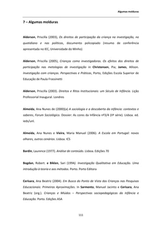 ůŐƵŵĂƐ ŵŽůĚƵƌĂƐ


ϳ ʹ ůŐƵŵĂƐ ŵŽůĚƵƌĂƐ


 ůĚĞƌƐŽŶ͕ WƌŝƐĐŝůůĂ ;ϮϬϬϯͿ͕ KƐ ĚŝƌĞŝƚŽƐ ĚĞ ƉĂƌƚŝĐŝƉĂĕĆŽ ĚĂ ĐƌŝĂŶĕĂ ŶĂ ŝŶǀĞƐƚŝŐĂĕĆŽ͕ ŶŽ
ƋƵŽƚŝĚŝĂŶŽ Ğ ŶĂƐ ƉŽůşƚŝĐĂƐ͕ ĚŽĐƵŵĞŶƚŽ ƉŽůŝĐŽƉŝĂĚŽ ;ƌĞƐƵŵŽ ĚĞ ĐŽŶĨĞƌġŶĐŝĂ
ĂƉƌĞƐĞŶƚĂĚĂ ŶŽ /͕ hŶŝǀĞƌƐŝĚĂĚĞ ĚŽ DŝŶŚŽͿ


 ůĚĞƌƐŽŶ͕ WƌŝƐĐŝůůĂ ;ϮϬϬϱͿ͕ ƌŝĂŶĕĂƐ ĐŽŵŽ ŝŶǀĞƐƚŝŐĂĚŽƌĂƐ͘ KƐ ĞĨĞŝƚŽƐ ĚŽƐ ĚŝƌĞŝƚŽƐ ĚĞ
ƉĂƌƚŝĐŝƉĂĕĆŽ ŶĂƐ ŵĞƚŽůŽŐŝĂƐ ĚĞ ŝŶǀĞƐƚŝŐĂĕĆŽ ŝŶ ŚƌŝƐƚĞŶƐĞŶ͕ WŝĂ͖ :ĂŵĞƐ͕             ůůŝƐŽŶ͘
/ŶǀĞƐƚŝŐĂĕĆŽ ĐŽŵ ĐƌŝĂŶĕĂƐ͘ WĞƌƐƉĞĐƚŝǀĂƐ Ğ WƌĄƚŝĐĂƐ͕ WŽƌƚŽ͕ ĚŝĕƁĞƐ ƐĐŽůĂ ^ƵƉĞƌŝŽƌ ĚĞ
ĚƵĐĂĕĆŽ ĚĞ WĂƵůĂ ƌĂƐƐŝŶĞƚƚŝ


 ůĚĞƌƐŽŶ͕ WƌŝƐĐŝůůĂ ;ϮϬϬϯͿ͘ ŝƌĞŝƚŽƐ Ğ ZŝƚŽƐ /ŶƐƚŝƚƵĐŝŽŶĂŝƐ͗ Ƶŵ ^ĠĐƵůŽ ĚĞ /ŶĨąŶĐŝĂ͘ ŝĕĆŽ
WƌŽĨĞƐƐŽƌŝĂů /ŶĂƵŐƵƌĂů͘ ŽŶĚƌĞƐ


 ůŵĞŝĚĂ͕ ŶĂ EƵŶĞƐ ĚĞ ;ϮϬϬϬͿ;ĂͿ          ƐŽĐŝŽůŽŐŝĂ Ğ Ă ĚĞƐĐŽďĞƌƚĂ ĚĂ ŝŶĨąŶĐŝĂ͗ ĐŽŶƚĞǆƚŽƐ Ğ
ƐĂďĞƌĞƐ͕ ŽƌƵŵ ^ŽĐŝŽůſŐŝĐŽ͘ ŽƐƐŝĞƌ͗ Ɛ ĐŽƌĞƐ ĚĂ /ŶĨąŶĐŝĂ ŶǑϯͬϰ ;//ǐ ƐĠƌŝĞͿ͘ ŝƐďŽĂ͘ ĞĚ͘
ŝĞĚƐͬƵŶů͘


 ůŵĞŝĚĂ͕    ŶĂ EƵŶĞƐ Ğ sŝĞŝƌĂ͕ DĂƌŝĂ DĂŶƵĞů ;ϮϬϬϲͿ͘           ƐĐŽůĂ Ğŵ WŽƌƚƵŐĂů͗ ŶŽǀŽƐ
ŽůŚĂƌĞƐ͕ ŽƵƚƌŽƐ ĐĞŶĄƌŝŽƐ͘ ŝƐďŽĂ͘ /^


ĂƌĚŝŶ͕ ĂƵƌĞŶĐĞ ;ϭϵϳϳͿ͘ ŶĄůŝƐĞ ĚĞ ĐŽŶƚĞƷĚŽ͘ ŝƐďŽĂ͘ ĚŝĕƁĞƐ ϳϬ


ŽŐĚĂŶ͕ ZŽďĞƌƚ͘ Ğ ŝŬůĞŶ͕ ^Ăƌŝ ;ϭϵϵϰͿ͘ /ŶǀĞƐƚŝŐĂĕĆŽ YƵĂůŝƚĂƚŝǀĂ Ğŵ ĚƵĐĂĕĆŽ͘ hŵĂ
ŝŶƚƌŽĚƵĕĆŽ ă ƚĞŽƌŝĂ Ğ ĂŽƐ ŵĠƚŽĚŽƐ͘ WŽƌƚŽ͘ WŽƌƚŽ ĚŝƚŽƌĂ


ĞƌŝƐĂƌĂ͕ ŶĂ ĞĂƚƌŝǌ ;ϮϬϬϰͿ͘ ŵ ƵƐĐĂ ĚŽ WŽŶƚŽ ĚĞ sŝƐƚĂ ĚĂƐ ƌŝĂŶĕĂƐ ŶĂƐ WĞƐƋƵŝƐĂƐ
ĚƵĐĂĐŝŽŶĂŝƐ͗ WƌŝŵĞŝƌĂƐ ƉƌŽǆŝŵĂĕƁĞƐ͘ /Ŷ ^ĂƌŵĞŶƚŽ͕ DĂŶƵĞů :ĂĐŝŶƚŽ Ğ ĞƌŝƐĂƌĂ͕ ŶĂ
ĞĂƚƌŝǌ ;ŽƌŐ͘Ϳ͘ ƌŝĂŶĕĂƐ Ğ DŝƷĚŽƐ ʹ WĞƌƐƉĞĐƚŝǀĂƐ ƐŽĐŝŽƉĞĚĂŐſŐŝĐĂƐ ĚĂ /ŶĨąŶĐŝĂ Ğ
ĚƵĐĂĕĆŽ͘ WŽƌƚŽ͘ ĚŝĕƁĞƐ ^



                                             ϭϭϭ
 