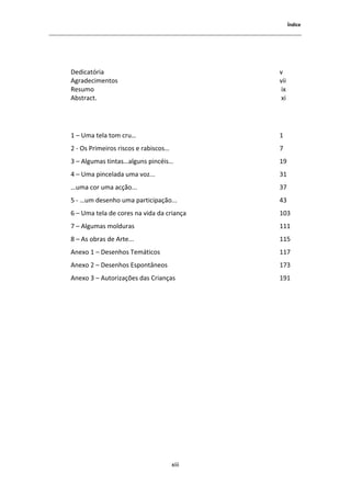 1ŶĚŝĐĞ




ĞĚŝĐĂƚſƌŝĂ                                  ǀ
 ŐƌĂĚĞĐŝŵĞŶƚŽƐ                               ǀŝŝ
ZĞƐƵŵŽ                                       ŝǆ
 ďƐƚƌĂĐƚ͘                                     ǆŝ




ϭ ʹ hŵĂ ƚĞůĂ ƚŽŵ ĐƌƵ͙                        ϭ
Ϯ Ͳ KƐ WƌŝŵĞŝƌŽƐ ƌŝƐĐŽƐ Ğ ƌĂďŝƐĐŽƐ͙          ϳ
ϯ ʹ ůŐƵŵĂƐ ƚŝŶƚĂƐ͙ĂůŐƵŶƐ ƉŝŶĐĠŝƐ͙            ϭϵ
ϰ ʹ hŵĂ ƉŝŶĐĞůĂĚĂ ƵŵĂ ǀŽǌ͘͘͘                 ϯϭ
͙ƵŵĂ ĐŽƌ ƵŵĂ ĂĐĕĆŽ͘͘͘                        ϯϳ
ϱ Ͳ ͙Ƶŵ ĚĞƐĞŶŚŽ ƵŵĂ ƉĂƌƚŝĐŝƉĂĕĆŽ͘͘͘          ϰϯ
ϲ ʹ hŵĂ ƚĞůĂ ĚĞ ĐŽƌĞƐ ŶĂ ǀŝĚĂ ĚĂ ĐƌŝĂŶĕĂ     ϭϬϯ
ϳ ʹ ůŐƵŵĂƐ ŵŽůĚƵƌĂƐ                          ϭϭϭ
ϴ ʹ Ɛ ŽďƌĂƐ ĚĞ ƌƚĞ͘͘͘                        ϭϭϱ
 ŶĞǆŽ ϭ ʹ ĞƐĞŶŚŽƐ dĞŵĄƚŝĐŽƐ                 ϭϭϳ
 ŶĞǆŽ Ϯ ʹ ĞƐĞŶŚŽƐ ƐƉŽŶƚąŶĞŽƐ               ϭϳϯ
 ŶĞǆŽ ϯ ʹ ƵƚŽƌŝǌĂĕƁĞƐ ĚĂƐ ƌŝĂŶĕĂƐ           ϭϵϭ




                                      ǆŝŝŝ
 