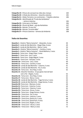 1ŶĚŝĐĞ ĚĞ /ŵĂŐĞŶƐ




ŽƚŽŐƌĂĨŝĂ ϭϵ ʹ WŝŶƚƵƌĂ ĚĞ ĐĂƌŶĂǀĂů ŶĂƐ ŵĆŽƐ ĚĂƐ ĐƌŝĂŶĕĂƐ               ϭϬϰ
ŽƚŽŐƌĂĨŝĂ ϮϬ ʹ ZŽĚĂ ĚŽƐ ůŝŵĞŶƚŽƐ ʹ ĚĞƐĞŶŚŽ ĐŽůĞĐƚŝǀŽ                   ϭϬϱ
ŽƚŽŐƌĂĨŝĂ Ϯϭ ʹ 'ůŽďŽ dĞƌƌĞƐƚƌĞ Ğ ŽƐ ĐŽŶƚŝŶĞŶƚĞƐ ʹ dƌĂďĂůŚŽ ĐŽůĞĐƚŝǀŽ   ϭϬϲ
ŽƚŽŐƌĂĨŝĂ ϮϮ ʹ /ĚĞŶƚŝĨŝĐĂĕĆŽ ĚĞ ͞ ƐĂůĂ ĚĂƐ ďŽƌďŽůĞƚĂƐ͟
                ʹ ƉŝŶƚƵƌĂ ĐŽůĞĐƚŝǀĂ                                     ϭϬϲ
ŽƚŽŐƌĂĨŝĂ Ϯϯ ʹ ĂƌƚĂ ƉĂƌĂ Ž WĂŝ EĂƚĂů                                  ϭϬϲ
ŽƚŽŐƌĂĨŝĂ Ϯϰ ʹ ƌǀŽƌĞ ĚĞ EĂƚĂů Ͳ ƐĂůĂ ĚĂƐ ŽƌďŽůĞƚĂƐ                    ϭϬϳ
ŽƚŽŐƌĂĨŝĂ Ϯϱ ʹ ZĞƚƌĂƚŽ ͞K ŵĞƵ WĂŝ͟                                     ϭϬϳ
ŽƚŽŐƌĂĨŝĂ Ϯϲ ʹ ZĞƚƌĂƚŽ ͞ ŵŝŶŚĂ DĆĞ͟                                    ϭϬϴ
ŽƚŽŐƌĂĨŝĂ Ϯϳ ʹ WŝŶƚƵƌĂ ŽůĞĐƚŝǀĂ ʹ ^ĞŵĂŶĂ ĚŽ ŵďŝĞŶƚĞ                   ϭϬϴ



1ŶĚŝĐĞ ĚĞ ĞƐĞŶŚŽƐ

ĞƐĞŶŚŽ ϭ Ͳ ,ŝƐƚſƌŝĂ ΗDĂƌŝĂ ĂƐƚĂŶŚĂΗ Ͳ ůĞǆĂŶĚƌĞ͕ ϰ ĂŶŽƐ                ϰϵ
ĞƐĞŶŚŽ Ϯ Ͳ ĞŶĚĂ ĚĞ ^ĆŽ DĂƌƚŝŶŚŽ Ͳ ŝŽŐŽ ŝůŝƉĞ͕ ϰ ĂŶŽƐ                ϰϵ
ĞƐĞŶŚŽ ϯ Ͳ ĞŶĚĂ ĚĞ ^ĆŽ DĂƌƚŝŶŚŽ ʹ DĂƌŝĂ͕ ϱ ĂŶŽƐ                       ϱϬ
ĞƐĞŶŚŽ ϰ ʹ ,ŝƐƚſƌŝĂ ͞DĂƌŝĂ ĂƐƚĂŶŚĂ͟ ʹ ĂƌŽůŝŶĂ͕ ϰ ĂŶŽƐ                ϱϬ
ĞƐĞŶŚŽ ϱ Ͳ ,ŝƐƚſƌŝĂ ΗDĂƌŝĂ ĂƐƚĂŶŚĂΗ Ͳ ĂǀŝĚ DĂůŚĞŝƌŽ͕ ϱ ĂŶŽƐ          ϱϬ
ĞƐĞŶŚŽ ϲ Ͳ dĞŵĂ ŝǀƌĞ Ͳ ŝŽŐŽ ŝůŝƉĞ͕ ϱ ĂŶŽƐ                           ϱϬ
ĞƐĞŶŚŽ ϳ Ͳ dĞŵĂ ŝǀƌĞ Ͳ /ĂƌĂ͕ ϱ ĂŶŽƐ                                   ϱϭ
ĞƐĞŶŚŽ ϴ Ͳ dĞŵĂ ŝǀƌĞ Ͳ ŝŽŐŽ DŝŐƵĞů͕ ϱ ĂŶŽƐ                           ϱϮ
ĞƐĞŶŚŽ ϵ ʹ dĞŵĂ ŝǀƌĞ Ͳ 'ŽŶĕĂůŽ͕ ϱ ĂŶŽƐ                                ϱϮ
ĞƐĞŶŚŽ ϭϬ ʹ dĞŵĂ ŝǀƌĞ Ͳ /ĂƌĂ͕ ϱ ĂŶŽƐ                                  ϲϬ
ĞƐĞŶŚŽ ϭϭ Ͳ dĞŵĂ ŝǀƌĞ Ͳ ĂƌŽůŝŶĂ͕ ϰ ĂŶŽƐ                              ϲϬ
ĞƐĞŶŚŽ ϭϮ Ͳ ĞŶĚĂ ĚĞ ^ĆŽ DĂƌƚŝŶŚŽ ʹ ĂƚĂƌŝŶĂ͕ ϱ ĂŶŽƐ                   ϲϭ
ĞƐĞŶŚŽ ϭϯ Ͳ ĞŶĚĂ ĚĞ ^ĆŽ DĂƌƚŝŶŚŽ Ͳ ZƵŝ͕ ϲ ĂŶŽƐ                        ϲϭ
ĞƐĞŶŚŽ ϭϰ Ͳ dĞŵĂ ŝǀƌĞ Ͳ ŶĂ ŝůŝƉĂ͕ ϰ ĂŶŽƐ                             ϲϮ
ĞƐĞŶŚŽ ϭϱ Ͳ ĞƐĞŶŚŽ dĞŵĄƚŝĐŽ Ͳ K ƋƵĞ ŐŽƐƚŽ ŵĂŝƐ ĚĞ ĨĂǌĞƌ
            ĐŽŵ Ž WĂŝ Ͳ ŶŐĞůĂ͕ ϱ ĂŶŽƐ                                   ϲϮ
ĞƐĞŶŚŽ ϭϲ Ͳ dĞŵĂ ŝǀƌĞ Ͳ ŶĂ ŝůŝƉĂ͕ ϰ ĂŶŽƐ                             ϲϮ
ĞƐĞŶŚŽ ϭϳ Ͳ dĞŵĂ ŝǀƌĞ Ͳ DĂƌŝĂ͕ ϱ ĂŶŽƐ                                 ϲϮ
ĞƐĞŶŚŽ ϭϴ Ͳ ĞŶĚĂ ĚĞ ^ĆŽ DĂƌƚŝŶŚŽ Ͳ dŝĂŐŽ ĞƌƌĞŝƌĂ͕ ϱ ĂŶŽƐ             ϲϯ
ĞƐĞŶŚŽ ϭϵ Ͳ ĞŶĚĂ ĚĞ ^ĆŽ DĂƌƚŝŶŚŽ Ͳ ŝŽŐŽ 'ŽŵĞƐ͕ ϱ ĂŶŽƐ                ϲϯ
ĞƐĞŶŚŽ ϮϬͲ dĞŵĂ ŝǀƌĞ Ͳ DĂƌŝĂŶĂ͕ ϲ ĂŶŽƐ                                ϲϰ
ĞƐĞŶŚŽ ϮϭͲ dĞŵĂ ŝǀƌĞ Ͳ ĂƚĂƌŝŶĂ͕ ϱ ĂŶŽƐ                               ϲϰ
ĞƐĞŶŚŽ ϮϮ Ͳ dĞŵĂ ŝǀƌĞ Ͳ ĂƚĂƌŝŶĂ͕ ϱ ĂŶŽƐ                              ϲϱ
ĞƐĞŶŚŽ Ϯϯ ʹ dĞŵĂ ŝǀƌĞ Ͳ ƌƵŶĂ͕ ϱ ĂŶŽƐ                                 ϲϱ
ĞƐĞŶŚŽ Ϯϰ Ͳ dĞŵĂ ŝǀƌĞ Ͳ ŝŽŐŽ 'ŽŵĞƐ͕ ϲ ĂŶŽƐ                           ϲϱ
ĞƐĞŶŚŽ Ϯϱ ʹ dĞŵĂ ŝǀƌĞ Ͳ ZƵŝ͕ ϲ ĂŶŽƐ                                   ϲϱ
ĞƐĞŶŚŽ Ϯϲ Ͳ dĞŵĂ ŝǀƌĞ Ͳ ĂƚĂƌŝŶĂ͕ ϱ ĂŶŽƐ                              ϲϲ
ĞƐĞŶŚŽ Ϯϳ ʹ dĞŵĂ ŝǀƌĞ͕ ĂǀŝĚ ƵşƐ͕ ϱ ĂŶŽƐ                             ϲϴ
ĞƐĞŶŚŽ Ϯϴ ʹ dĞŵĂ ŝǀƌĞ͕ ĂǀŝĚ ĂƌŝĂ͕ ϰ ĂŶŽƐ                            ϲϵ
ĞƐĞŶŚŽ Ϯϵ ʹ dĞŵĂ ŝǀƌĞ͕ ŶŐĞůĂ͕ ϱ ĂŶŽƐ                                  ϳϬ
ĞƐĞŶŚŽ ϯϬ ʹ dĞŵĂ ŝǀƌĞ ʹ ƌƵŶĂ͕ ϱ ĂŶŽƐ                                 ϳϭ
ĞƐĞŶŚŽ ϯϭ ʹ dĞŵĂ ŝǀƌĞ ʹ DĂƌŝĂ͕ ϲ ĂŶŽƐ                                 ϳϮ

                                          ǆǀŝ
 