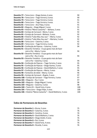 1ŶĚŝĐĞ ĚĞ /ŵĂŐĞŶƐ




ĞƐĞŶŚŽ ϳϳ ʹ dĞŵĂ ŝǀƌĞ ʹ ŝŽŐŽ 'ŽŵĞƐ͕ ϲ ĂŶŽƐ                      ϵϬ
ĞƐĞŶŚŽ ϳϴ ʹ dĞŵĂ ŝǀƌĞ ʹ dŝĂŐŽ ĞƌƌĞŝƌĂ͕ ϲ ĂŶŽƐ                   ϵϬ
ĞƐĞŶŚŽ ϳϵ ʹ dĞŵĂ ŝǀƌĞ ʹ dŝĂŐŽ ĞƌƌĞŝƌĂ͕ ϲ ĂŶŽƐ                   ϵϭ
ĞƐĞŶŚŽ ϴϬ ʹ dĞŵĂ ŝǀƌĞ ʹ dŝĂŐŽ ĞƌƌĞŝƌĂ͕ ϲ ĂŶŽƐ                   ϵϭ
ĞƐĞŶŚŽ ϴϭ ʹ dĞŵĂ ŝǀƌĞ ʹ ŶĂ ŝůŝƉĂ͕ ϰ ĂŶŽƐ                        ϵϭ
ĞƐĞŶŚŽ ϴϮ ʹ DĂŐƵƐƚŽ ʹ ŝŽŐŽ DŝŐƵĞů͕ ϱ ĂŶŽƐ                        ϵϭ
ĞƐĞŶŚŽ ϴϯ ʹ ,ŝƐƚſƌŝĂ ͞DĂƌŝĂ ĂƐƚĂŶŚĂ͟ ʹ ĄƌďĂƌĂ͕ ϱ ĂŶŽƐ           ϵϭ
ĞƐĞŶŚŽ ϴϰ ʹ ŽƌƚĞũŽ ĚĞ ĂƌŶĂǀĂů ʹ DĂƌŝĂ͕ ϱ ĂŶŽƐ                   ϵϮ
ĞƐĞŶŚŽ ϴϱ ʹ ŽƌƚĞũŽ ĚĞ ĂƌŶĂǀĂů ʹ ĄƌďĂƌĂ͕ ϱ ĂŶŽƐ                 ϵϮ
ĞƐĞŶŚŽ ϴϲ ʹ ,ŝƐƚſƌŝĂ ͞ŽďŽ DĂƵ yĂƵͲǆĂƵ͟ ʹ DĂƌŝĂ͕ ϱ ĂŶŽƐ           ϵϮ
ĞƐĞŶŚŽ ϴϳ ʹ ,ŝƐƚſƌŝĂ ͞ŽďŽ DĂƵ yĂƵͲǆĂƵ͟ ʹ DĂƌŝĂŶĂ͕ ϱ ĂŶŽƐ         ϵϮ
ĞƐĞŶŚŽ ϴϴ ʹ dĞŵĂ ŝǀƌĞ ʹ ĂƚĂƌŝŶĂ͕ ϱ ĂŶŽƐ                         ϵϮ
ĞƐĞŶŚŽ ϴϵ ʹ dĞŵĂ ŝǀƌĞ ʹ dŝĂŐŽ ĞƌƌĞŝƌĂ͕ ϲ ĂŶŽƐ                   ϵϮ
ĞƐĞŶŚŽ ϵϬ ʹ ŽŶĨĞĐĕĆŽ ĚĞ WŝƉŽĐĂƐ ʹ ĂƚĂƌŝŶĂ͕ ϱ ĂŶŽƐ               ϵϰ
ĞƐĞŶŚŽ ϵϭ ʹ ĞƐĞŶŚŽ dĞŵĄƚŝĐŽ Ͳ K ƋƵĞ ŐŽƐƚŽ ŵĂŝƐ ĚĞ ĨĂǌĞƌ
             ĐŽŵ Ž WĂŝ ʹ DĂƌŝĂ͕ ϱ ĂŶŽƐ                             ϵϰ
ĞƐĞŶŚŽ ϵϮ ʹ ĞƐĞŶŚŽ dĞŵĄƚŝĐŽ Ͳ K ƋƵĞ ŐŽƐƚŽ ŵĂŝƐ ĚĞ ĨĂǌĞƌ
             ĐŽŵ Ž WĂŝ ʹ ZƵŝ͕ ϲ ĂŶŽƐ                               ϵϰ
ĞƐĞŶŚŽ ϵϯ ʹ ĞƐĞŶŚŽ dĞŵĄƚŝĐŽ Ͳ K ƋƵĞ ŐŽƐƚŽ ŵĂŝƐ ĚĞ ĨĂǌĞƌ
             ĐŽŵ Ž WĂŝ ʹ ĂƚĂƌŝŶĂ͕ ϱ ĂŶŽƐ                          ϵϰ
ĞƐĞŶŚŽ ϵϰ ʹ ŽŶĨĞĐĕĆŽ ĚĞ WŝƉŽĐĂƐ ʹ dŝĂŐŽ ĞƌƌĞŝƌĂ͕ ϱ ĂŶŽƐ         ϵϱ
ĞƐĞŶŚŽ ϵϱ ʹ ŽŶĨĞĐĕĆŽ ĚĞ WŝƉŽĐĂƐ ʹ ŝŽŐŽ 'ŽŵĞƐ͕ ϱ ĂŶŽƐ            ϵϱ
ĞƐĞŶŚŽ ϵϲ ʹ ŽŶĨĞĐĕĆŽ ĚĞ WŝƉŽĐĂƐ ʹ ĂǀŝĚ DĂůŚĞŝƌŽ͕ ϱ ĂŶŽƐ         ϵϱ
ĞƐĞŶŚŽ ϵϳ ʹ ŽŶĨĞĐĕĆŽ ĚĞ WŝƉŽĐĂƐ ʹ DĂƌŝĂ͕ ϱ ĂŶŽƐ                  ϵϲ
ĞƐĞŶŚŽ ϵϴ ʹ ĂŶƚŽĐŚĞƐ ĚĞ ĚĞĚŽ ʹ DĂƌŝĂ͕ ϱ ĂŶŽƐ                     ϵϲ
ĞƐĞŶŚŽ ϵϵ ʹ ŽƌƚĞũŽ ĚĞ ĂƌŶĂǀĂů ʹ ŶŐĞůĂ͕ ϱ ĂŶŽƐ                   ϵϳ
ĞƐĞŶŚŽ ϭϬϬ ʹ ŽƌƚĞũŽ ĚĞ ĂƌŶĂǀĂů ʹ dŝĂŐŽ ĞƌƌĞŝƌĂ͕ ϱ ĂŶŽƐ         ϵϳ
ĞƐĞŶŚŽ ϭϬϭ ʹ DĂŐƵƐƚŽ ʹ ZƵŝ͕ ϱ ĂŶŽƐ                                ϵϳ
ĞƐĞŶŚŽ ϭϬϮ ʹ DĂŐƵƐƚŽ ʹ ŝŽŐŽ DŝŐƵĞů͕ ϱ ĂŶŽƐ                       ϵϴ
ĞƐĞŶŚŽ ϭϬϯ ʹ DĂŐƵƐƚŽ ʹ ĂƚĂƌŝŶĂ͕ ϱ ĂŶŽƐ                           ϵϴ
ĞƐĞŶŚŽ ϭϬϰ ʹ dĞĂƚƌŽ ůŝ ʹ ĂǀŝĚ ĂƌŝĂ͕ ϰ ĂŶŽƐ                     ϭϬϬ
ĞƐĞŶŚŽ ϭϬϱ ʹ dĞŵĂ ŝǀƌĞ ʹ ŝŽŐŽ ŝůŝƉĞ͕ ϱ ĂŶŽƐ                    ϭϬϬ
ĞƐĞŶŚŽ ϭϬϲ ʹ ,ŝƐƚſƌŝĂ ͞DĂƌŝĂ ĂƐƚĂŶŚĂ͟ ʹ ĂǀŝĚ DĂůŚĞŝƌŽ͕ ϱ ĂŶŽƐ   ϭϬϬ




1ŶĚŝĐĞ ĚĞ WŽƌŵĞŶŽƌĞƐ ĚĞ ĞƐĞŶŚŽƐ

WŽƌŵĞŶŽƌ ĚĞ ĞƐĞŶŚŽ ϭ ʹ ƌƵŶĂ͕ ϱ ĂŶŽƐ                              ϳϱ
WŽƌŵĞŶŽƌ ĚĞ ĞƐĞŶŚŽ Ϯ ʹ ĂƚĂƌŝŶĂ͕ ϱ ĂŶŽƐ                           ϳϲ
WŽƌŵĞŶŽƌ ĚĞ ĞƐĞŶŚŽ ϯ ʹ ĂƌŽůŝŶĂ͕ ϰ ĂŶŽƐ                           ϳϲ
WŽƌŵĞŶŽƌ ĚĞ ĞƐĞŶŚŽ ϰ ʹ ĂǀŝĚ DĂůŚĞŝƌŽ͕ ϱ ĂŶŽƐ                     ϳϲ
WŽƌŵĞŶŽƌ ĚĞ ĞƐĞŶŚŽ ϱ ʹ ŝŽŐŽ ŶĚƌĠ͕ ϰ ĂŶŽƐ                         ϳϲ
WŽƌŵĞŶŽƌ ĚĞ ĞƐĞŶŚŽ ϲ ʹ ZƵŝ͕ ϲ ĂŶŽƐ                                ϳϲ
WŽƌŵĞŶŽƌ ĚĞ ĞƐĞŶŚŽ ϳ ʹ ĂǀŝĚ ĂƌŝĂ͕ ϰ ĂŶŽƐ                        ϳϲ
WŽƌŵĞŶŽƌ ĚĞ ĞƐĞŶŚŽ ϴ ʹ ZŝĐĂƌĚŽ͕ ϱ ĂŶŽƐ                            ϳϲ
                                       ǆǀŝŝŝ
 