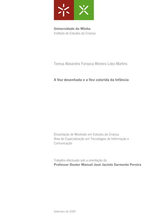 Universidade do Minho
Instituto de Estudos da Criança




Teresa Alexandra Fonseca Moreira Lobo Martins


A Voz desenhada e a Vez colorida da Infância




Dissertação de Mestrado em Estudos da Criança
Área de Especialização em Tecnologias de Informação e
Comunicação



Trabalho efectuado sob a orientação do
Professor Doutor Manuel José Jacinto Sarmento Pereira




Setembro de 2009
 