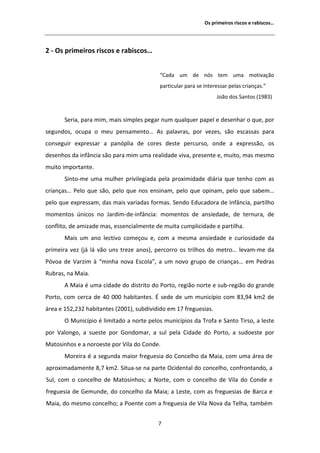 KƐ ƉƌŝŵĞŝƌŽƐ ƌŝƐĐŽƐ Ğ ƌĂďŝƐĐŽƐ͙




Ϯ Ͳ KƐ ƉƌŝŵĞŝƌŽƐ ƌŝƐĐŽƐ Ğ ƌĂďŝƐĐŽƐ͙


                                          ͞ĂĚĂ Ƶŵ ĚĞ ŶſƐ ƚĞŵ ƵŵĂ ŵŽƚŝǀĂĕĆŽ
                                          ƉĂƌƚŝĐƵůĂƌ ƉĂƌĂ ƐĞ ŝŶƚĞƌĞƐƐĂƌ ƉĞůĂƐ ĐƌŝĂŶĕĂƐ͘͟
                                                                  :ŽĆŽ ĚŽƐ ^ĂŶƚŽƐ ;ϭϵϴϯͿ


       ^ĞƌŝĂ͕ ƉĂƌĂ ŵŝŵ͕ ŵĂŝƐ ƐŝŵƉůĞƐ ƉĞŐĂƌ ŶƵŵ ƋƵĂůƋƵĞƌ ƉĂƉĞů Ğ ĚĞƐĞŶŚĂƌ Ž ƋƵĞ͕ ƉŽƌ
ƐĞŐƵŶĚŽƐ͕ ŽĐƵƉĂ Ž ŵĞƵ ƉĞŶƐĂŵĞŶƚŽ͙            Ɛ ƉĂůĂǀƌĂƐ͕ ƉŽƌ ǀĞǌĞƐ͕ ƐĆŽ ĞƐĐĂƐƐĂƐ ƉĂƌĂ
ĐŽŶƐĞŐƵŝƌ ĞǆƉƌĞƐƐĂƌ Ă ƉĂŶſƉůŝĂ ĚĞ ĐŽƌĞƐ ĚĞƐƚĞ ƉĞƌĐƵƌƐŽ͕ ŽŶĚĞ Ă ĞǆƉƌĞƐƐĆŽ͕ ŽƐ
ĚĞƐĞŶŚŽƐ ĚĂ ŝŶĨąŶĐŝĂ ƐĆŽ ƉĂƌĂ ŵŝŵ ƵŵĂ ƌĞĂůŝĚĂĚĞ ǀŝǀĂ͕ ƉƌĞƐĞŶƚĞ Ğ͕ ŵƵŝƚŽ͕ ŵĂƐ ŵĞƐŵŽ
ŵƵŝƚŽ ŝŵƉŽƌƚĂŶƚĞ͘
       ^ŝŶƚŽͲŵĞ ƵŵĂ ŵƵůŚĞƌ ƉƌŝǀŝůĞŐŝĂĚĂ ƉĞůĂ ƉƌŽǆŝŵŝĚĂĚĞ ĚŝĄƌŝĂ ƋƵĞ ƚĞŶŚŽ ĐŽŵ ĂƐ
ĐƌŝĂŶĕĂƐ͙ WĞůŽ ƋƵĞ ƐĆŽ͕ ƉĞůŽ ƋƵĞ ŶŽƐ ĞŶƐŝŶĂŵ͕ ƉĞůŽ ƋƵĞ ŽƉŝŶĂŵ͕ ƉĞůŽ ƋƵĞ ƐĂďĞŵ͙
ƉĞůŽ ƋƵĞ ĞǆƉƌĞƐƐĂŵ͕ ĚĂƐ ŵĂŝƐ ǀĂƌŝĂĚĂƐ ĨŽƌŵĂƐ͘ ^ĞŶĚŽ ĚƵĐĂĚŽƌĂ ĚĞ /ŶĨąŶĐŝĂ͕ ƉĂƌƚŝůŚŽ
ŵŽŵĞŶƚŽƐ ƷŶŝĐŽƐ ŶŽ :ĂƌĚŝŵͲĚĞͲŝŶĨąŶĐŝĂ͗ ŵŽŵĞŶƚŽƐ ĚĞ ĂŶƐŝĞĚĂĚĞ͕ ĚĞ ƚĞƌŶƵƌĂ͕ ĚĞ
ĐŽŶĨůŝƚŽ͕ ĚĞ ĂŵŝǌĂĚĞ ŵĂƐ͕ ĞƐƐĞŶĐŝĂůŵĞŶƚĞ ĚĞ ŵƵŝƚĂ ĐƵŵƉůŝĐŝĚĂĚĞ Ğ ƉĂƌƚŝůŚĂ͘
       DĂŝƐ Ƶŵ ĂŶŽ ůĞĐƚŝǀŽ ĐŽŵĞĕŽƵ Ğ͕ ĐŽŵ Ă ŵĞƐŵĂ ĂŶƐŝĞĚĂĚĞ Ğ ĐƵƌŝŽƐŝĚĂĚĞ ĚĂ
ƉƌŝŵĞŝƌĂ ǀĞǌ ;ũĄ ůĄ ǀĆŽ ƵŶƐ ƚƌĞǌĞ ĂŶŽƐͿ͕ ƉĞƌĐŽƌƌŽ ŽƐ ƚƌŝůŚŽƐ ĚŽ ŵĞƚƌŽ͙ ůĞǀĂŵͲŵĞ ĚĂ
WſǀŽĂ ĚĞ sĂƌǌŝŵ ă ͞ŵŝŶŚĂ ŶŽǀĂ ƐĐŽůĂ͕͟ Ă Ƶŵ ŶŽǀŽ ŐƌƵƉŽ ĚĞ ĐƌŝĂŶĕĂƐ͙ Ğŵ WĞĚƌĂƐ
ZƵďƌĂƐ͕ ŶĂ DĂŝĂ͘
         DĂŝĂ Ġ ƵŵĂ ĐŝĚĂĚĞ ĚŽ ĚŝƐƚƌŝƚŽ ĚŽ WŽƌƚŽ͕ ƌĞŐŝĆŽ ŶŽƌƚĞ Ğ ƐƵďͲƌĞŐŝĆŽ ĚŽ ŐƌĂŶĚĞ
WŽƌƚŽ͕ ĐŽŵ ĐĞƌĐĂ ĚĞ ϰϬ ϬϬϬ ŚĂďŝƚĂŶƚĞƐ͘  ƐĞĚĞ ĚĞ Ƶŵ ŵƵŶŝĐşƉŝŽ ĐŽŵ ϴϯ͕ϵϰ ŬŵϮ ĚĞ
ĄƌĞĂ Ğ ϭϱϮ͕ϮϯϮ ŚĂďŝƚĂŶƚĞƐ ;ϮϬϬϭͿ͕ ƐƵďĚŝǀŝĚŝĚŽ Ğŵ ϭϳ ĨƌĞŐƵĞƐŝĂƐ͘
       K DƵŶŝĐşƉŝŽ Ġ ůŝŵŝƚĂĚŽ Ă ŶŽƌƚĞ ƉĞůŽƐ ŵƵŶŝĐşƉŝŽƐ ĚĂ dƌŽĨĂ Ğ ^ĂŶƚŽ dŝƌƐŽ͕ Ă ůĞƐƚĞ
ƉŽƌ sĂůŽŶŐŽ͕ Ă ƐƵĞƐƚĞ ƉŽƌ 'ŽŶĚŽŵĂƌ͕ Ă ƐƵů ƉĞůĂ ŝĚĂĚĞ ĚŽ WŽƌƚŽ͕ Ă ƐƵĚŽĞƐƚĞ ƉŽƌ
DĂƚŽƐŝŶŚŽƐ Ğ Ă ŶŽƌŽĞƐƚĞ ƉŽƌ sŝůĂ ĚŽ ŽŶĚĞ͘
       DŽƌĞŝƌĂ Ġ Ă ƐĞŐƵŶĚĂ ŵĂŝŽƌ ĨƌĞŐƵĞƐŝĂ ĚŽ ŽŶĐĞůŚŽ ĚĂ DĂŝĂ͕ ĐŽŵ ƵŵĂ ĄƌĞĂ ĚĞ
ĂƉƌŽǆŝŵĂĚĂŵĞŶƚĞ ϴ͕ϳ ŬŵϮ͘ ^ŝƚƵĂͲƐĞ ŶĂ ƉĂƌƚĞ KĐŝĚĞŶƚĂů ĚŽ ĐŽŶĐĞůŚŽ͕ ĐŽŶĨƌŽŶƚĂŶĚŽ͕ Ă
^Ƶů͕ ĐŽŵ Ž ĐŽŶĐĞůŚŽ ĚĞ DĂƚŽƐŝŶŚŽƐ͖ Ă EŽƌƚĞ͕ ĐŽŵ Ž ĐŽŶĐĞůŚŽ ĚĞ sŝůĂ ĚŽ ŽŶĚĞ Ğ
ĨƌĞŐƵĞƐŝĂ ĚĞ 'ĞŵƵŶĚĞ͕ ĚŽ ĐŽŶĐĞůŚŽ ĚĂ DĂŝĂ͖ Ă ĞƐƚĞ͕ ĐŽŵ ĂƐ ĨƌĞŐƵĞƐŝĂƐ ĚĞ ĂƌĐĂ Ğ
DĂŝĂ͕ ĚŽ ŵĞƐŵŽ ĐŽŶĐĞůŚŽ͖ Ă WŽĞŶƚĞ ĐŽŵ Ă ĨƌĞŐƵĞƐŝĂ ĚĞ sŝůĂ EŽǀĂ ĚĂ dĞůŚĂ͕ ƚĂŵďĠŵ


                                          ϳ
 