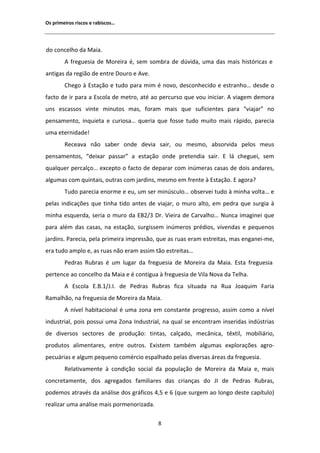 KƐ ƉƌŝŵĞŝƌŽƐ ƌŝƐĐŽƐ Ğ ƌĂďŝƐĐŽƐ͙




ĚŽ ĐŽŶĐĞůŚŽ ĚĂ DĂŝĂ͘
           ĨƌĞŐƵĞƐŝĂ ĚĞ DŽƌĞŝƌĂ Ġ͕ ƐĞŵ ƐŽŵďƌĂ ĚĞ ĚƷǀŝĚĂ͕ ƵŵĂ ĚĂƐ ŵĂŝƐ ŚŝƐƚſƌŝĐĂƐ Ğ
ĂŶƚŝŐĂƐ ĚĂ ƌĞŐŝĆŽ ĚĞ ĞŶƚƌĞ ŽƵƌŽ Ğ ǀĞ͘
        ŚĞŐŽ ă ƐƚĂĕĆŽ Ğ ƚƵĚŽ ƉĂƌĂ ŵŝŵ Ġ ŶŽǀŽ͕ ĚĞƐĐŽŶŚĞĐŝĚŽ Ğ ĞƐƚƌĂŶŚŽ͙ ĚĞƐĚĞ Ž
ĨĂĐƚŽ ĚĞ ŝƌ ƉĂƌĂ Ă ƐĐŽůĂ ĚĞ ŵĞƚƌŽ͕ ĂƚĠ ĂŽ ƉĞƌĐƵƌƐŽ ƋƵĞ ǀŽƵ ŝŶŝĐŝĂƌ͘   ǀŝĂŐĞŵ ĚĞŵŽƌĂ
ƵŶƐ ĞƐĐĂƐƐŽƐ ǀŝŶƚĞ ŵŝŶƵƚŽƐ ŵĂƐ͕ ĨŽƌĂŵ ŵĂŝƐ ƋƵĞ ƐƵĨŝĐŝĞŶƚĞƐ ƉĂƌĂ ͞ǀŝĂũĂƌ͟ ŶŽ
ƉĞŶƐĂŵĞŶƚŽ͕ ŝŶƋƵŝĞƚĂ Ğ ĐƵƌŝŽƐĂ͙ ƋƵĞƌŝĂ ƋƵĞ ĨŽƐƐĞ ƚƵĚŽ ŵƵŝƚŽ ŵĂŝƐ ƌĄƉŝĚŽ͕ ƉĂƌĞĐŝĂ
ƵŵĂ ĞƚĞƌŶŝĚĂĚĞ͊
        ZĞĐĞĂǀĂ ŶĆŽ ƐĂďĞƌ ŽŶĚĞ ĚĞǀŝĂ ƐĂŝƌ͕ ŽƵ ŵĞƐŵŽ͕ ĂďƐŽƌǀŝĚĂ ƉĞůŽƐ ŵĞƵƐ
ƉĞŶƐĂŵĞŶƚŽƐ͕ ͞ĚĞŝǆĂƌ ƉĂƐƐĂƌ͟ Ă ĞƐƚĂĕĆŽ ŽŶĚĞ ƉƌĞƚĞŶĚŝĂ ƐĂŝƌ͘  ůĄ ĐŚĞŐƵĞŝ͕ ƐĞŵ
ƋƵĂůƋƵĞƌ ƉĞƌĐĂůĕŽ͙ ĞǆĐĞƉƚŽ Ž ĨĂĐƚŽ ĚĞ ĚĞƉĂƌĂƌ ĐŽŵ ŝŶƷŵĞƌĂƐ ĐĂƐĂƐ ĚĞ ĚŽŝƐ ĂŶĚĂƌĞƐ͕
ĂůŐƵŵĂƐ ĐŽŵ ƋƵŝŶƚĂŝƐ͕ ŽƵƚƌĂƐ ĐŽŵ ũĂƌĚŝŶƐ͕ ŵĞƐŵŽ Ğŵ ĨƌĞŶƚĞ ă ƐƚĂĕĆŽ͘  ĂŐŽƌĂ͍
        dƵĚŽ ƉĂƌĞĐŝĂ ĞŶŽƌŵĞ Ğ ĞƵ͕ Ƶŵ ƐĞƌ ŵŝŶƷƐĐƵůŽ͙ ŽďƐĞƌǀĞŝ ƚƵĚŽ ă ŵŝŶŚĂ ǀŽůƚĂ͙ Ğ
ƉĞůĂƐ ŝŶĚŝĐĂĕƁĞƐ ƋƵĞ ƚŝŶŚĂ ƚŝĚŽ ĂŶƚĞƐ ĚĞ ǀŝĂũĂƌ͕ Ž ŵƵƌŽ ĂůƚŽ͕ Ğŵ ƉĞĚƌĂ ƋƵĞ ƐƵƌŐŝĂ ă
ŵŝŶŚĂ ĞƐƋƵĞƌĚĂ͕ ƐĞƌŝĂ Ž ŵƵƌŽ ĚĂ Ϯͬϯ ƌ͘ sŝĞŝƌĂ ĚĞ ĂƌǀĂůŚŽ͙ EƵŶĐĂ ŝŵĂŐŝŶĞŝ ƋƵĞ
ƉĂƌĂ ĂůĠŵ ĚĂƐ ĐĂƐĂƐ͕ ŶĂ ĞƐƚĂĕĆŽ͕ ƐƵƌŐŝƐƐĞŵ ŝŶƷŵĞƌŽƐ ƉƌĠĚŝŽƐ͕ ǀŝǀĞŶĚĂƐ Ğ ƉĞƋƵĞŶŽƐ
ũĂƌĚŝŶƐ͘ WĂƌĞĐŝĂ͕ ƉĞůĂ ƉƌŝŵĞŝƌĂ ŝŵƉƌĞƐƐĆŽ͕ ƋƵĞ ĂƐ ƌƵĂƐ ĞƌĂŵ ĞƐƚƌĞŝƚĂƐ͕ ŵĂƐ ĞŶŐĂŶĞŝͲŵĞ͕
ĞƌĂ ƚƵĚŽ ĂŵƉůŽ Ğ͕ ĂƐ ƌƵĂƐ ŶĆŽ ĞƌĂŵ ĂƐƐŝŵ ƚĆŽ ĞƐƚƌĞŝƚĂƐ͙
        WĞĚƌĂƐ ZƵďƌĂƐ Ġ Ƶŵ ůƵŐĂƌ ĚĂ ĨƌĞŐƵĞƐŝĂ ĚĞ DŽƌĞŝƌĂ ĚĂ DĂŝĂ͘ ƐƚĂ ĨƌĞŐƵĞƐŝĂ
ƉĞƌƚĞŶĐĞ ĂŽ ĐŽŶĐĞůŚŽ ĚĂ DĂŝĂ Ğ Ġ ĐŽŶƚşŐƵĂ ă ĨƌĞŐƵĞƐŝĂ ĚĞ sŝůĂ EŽǀĂ ĚĂ dĞůŚĂ͘
           ƐĐŽůĂ ͘͘ϭͬ:͘/͘ ĚĞ WĞĚƌĂƐ ZƵďƌĂƐ ĨŝĐĂ ƐŝƚƵĂĚĂ ŶĂ ZƵĂ :ŽĂƋƵŝŵ ĂƌŝĂ
ZĂŵĂůŚĆŽ͕ ŶĂ ĨƌĞŐƵĞƐŝĂ ĚĞ DŽƌĞŝƌĂ ĚĂ DĂŝĂ͘
           ŶşǀĞů ŚĂďŝƚĂĐŝŽŶĂů Ġ ƵŵĂ ǌŽŶĂ Ğŵ ĐŽŶƐƚĂŶƚĞ ƉƌŽŐƌĞƐƐŽ͕ ĂƐƐŝŵ ĐŽŵŽ Ă ŶşǀĞů
ŝŶĚƵƐƚƌŝĂů͕ ƉŽŝƐ ƉŽƐƐƵŝ ƵŵĂ ŽŶĂ /ŶĚƵƐƚƌŝĂů͕ ŶĂ ƋƵĂů ƐĞ ĞŶĐŽŶƚƌĂŵ ŝŶƐĞƌŝĚĂƐ ŝŶĚƷƐƚƌŝĂƐ
ĚĞ ĚŝǀĞƌƐŽƐ ƐĞĐƚŽƌĞƐ ĚĞ ƉƌŽĚƵĕĆŽ͗ ƚŝŶƚĂƐ͕ ĐĂůĕĂĚŽ͕ ŵĞĐąŶŝĐĂ͕ ƚġǆƚŝů͕ ŵŽďŝůŝĄƌŝŽ͕
ƉƌŽĚƵƚŽƐ ĂůŝŵĞŶƚĂƌĞƐ͕ ĞŶƚƌĞ ŽƵƚƌŽƐ͘ ǆŝƐƚĞŵ ƚĂŵďĠŵ ĂůŐƵŵĂƐ ĞǆƉůŽƌĂĕƁĞƐ ĂŐƌŽͲ
ƉĞĐƵĄƌŝĂƐ Ğ ĂůŐƵŵ ƉĞƋƵĞŶŽ ĐŽŵĠƌĐŝŽ ĞƐƉĂůŚĂĚŽ ƉĞůĂƐ ĚŝǀĞƌƐĂƐ ĄƌĞĂƐ ĚĂ ĨƌĞŐƵĞƐŝĂ͘
        ZĞůĂƚŝǀĂŵĞŶƚĞ ă ĐŽŶĚŝĕĆŽ ƐŽĐŝĂů ĚĂ ƉŽƉƵůĂĕĆŽ ĚĞ DŽƌĞŝƌĂ ĚĂ DĂŝĂ Ğ͕ ŵĂŝƐ
ĐŽŶĐƌĞƚĂŵĞŶƚĞ͕ ĚŽƐ ĂŐƌĞŐĂĚŽƐ ĨĂŵŝůŝĂƌĞƐ ĚĂƐ ĐƌŝĂŶĕĂƐ ĚŽ :/ ĚĞ WĞĚƌĂƐ ZƵďƌĂƐ͕
ƉŽĚĞŵŽƐ ĂƚƌĂǀĠƐ ĚĂ ĂŶĄůŝƐĞ ĚŽƐ ŐƌĄĨŝĐŽƐ ϰ͕ϱ Ğ ϲ ;ƋƵĞ ƐƵƌŐĞŵ ĂŽ ůŽŶŐŽ ĚĞƐƚĞ ĐĂƉşƚƵůŽͿ
ƌĞĂůŝǌĂƌ ƵŵĂ ĂŶĄůŝƐĞ ŵĂŝƐ ƉŽƌŵĞŶŽƌŝǌĂĚĂ͘

                                           ϴ
 