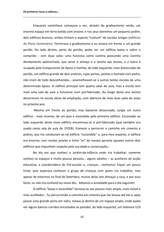 KƐ ƉƌŝŵĞŝƌŽƐ ƌŝƐĐŽƐ Ğ ƌĂďŝƐĐŽƐ͙




        ŶƋƵĂŶƚŽ ĐĂŵŝŶŚĂǀĂ ĐŽŵĞĕĂǀĂ Ă ǀĞƌ͕ ĂƚƌĂǀĠƐ ĚŽ ŐƌĂĚĞĂŵĞŶƚŽ ǀĞƌĚĞ͕ Ƶŵ
ĞŶŽƌŵĞ ĞƐƉĂĕŽ Ğŵ ƚĞƌƌĂ ďĂƚŝĚĂ ĐŽŵ ĄƌǀŽƌĞƐ Ğ ŶŽƐ ƐĞƵƐ ĞǆƚƌĞŵŽƐ Ƶŵ ƉĞƋƵĞŶŽ ũĂƌĚŝŵ͕
ĚŽŝƐ ĞĚŝĨşĐŝŽƐ ďƌĂŶĐŽƐ͗ ĂŵďŽƐ ƚŝŶŚĂŵ Ž ĂƐƉĞĐƚŽ ͞ĐŽŵƵŵ͟ ĚĞ ĞƐĐŽůĂƐ ĂŶƚŝŐĂƐ ;ĞĚŝĨşĐŝŽƐ
ĚŽ WůĂŶŽ ĞŶƚĞŶĄƌŝŽͿ͘ dĞƌŵŝŶĂǀĂ Ž ŐƌĂĚĞĂŵĞŶƚŽ Ğ ĞƵ ĞƐƚĂǀĂ Ğŵ ĨƌĞŶƚĞ Ă Ƶŵ ŐƌĂŶĚĞ
ƉŽƌƚĆŽ͘ Ž ůĂĚŽ ĚŝƌĞŝƚŽ͕ ƉĞƌƚŽ ĚŽ ƉŽƌƚĆŽ͕ ƉŽĚŝĂ ǀĞƌ Ƶŵ ĞĚŝĨşĐŝŽ ďĂŝǆŽ Ğ ƐŽďƌĞ Ž
ĐŽŵƉƌŝĚŽ Ͳ ĐŽŵ ĚƵĂƐ ƐĂůĂƐ͗ ƵŵĂ ĨƵŶĐŝŽŶĂ ĐŽŵŽ ĐĂŶƚŝŶĂ ƉŽƐƐƵŝŶĚŽ ƵŵĂ ĐŽǌŝŶŚĂ
ĚĞǀŝĚĂŵĞŶƚĞ ĂƉĞƚƌĞĐŚĂĚĂ͕ ƋƵĞ ƐĞƌǀĞ Ž ĂůŵŽĕŽ Ğ Ž ůĂŶĐŚĞ ĂŽƐ ĂůƵŶŽƐ͕ Ğ Ă ŽƵƚƌĂ Ġ
ŽĐƵƉĂĚĂ ƉĞůŽ ŽŵƉŽŶĞŶƚĞ ĚĞ ƉŽŝŽ ă ĂŵşůŝĂ͖ ĚŽ ůĂĚŽ ĞƐƋƵĞƌĚŽ͕ ŵĂŝƐ ĚŝƐƚĂŶĐŝĂĚŽ ĚŽ
ƉŽƌƚĆŽ͕ Ƶŵ ĞĚŝĨşĐŝŽ ŐƌĂŶĚĞ ĚĞ ĚŽŝƐ ĂŶĚĂƌĞƐ͕ ĐƵũĂƐ ƉŽƌƚĂƐ͕ ũĂŶĞůĂƐ Ğ ĨĂĐŚĂĚĂ ĐŽŵ ƉĞĚƌĂ͕
ŶĆŽ ĞƌĂŵ ĚĞ ƚŽĚŽ ĚĞƐĐŽŶŚĞĐŝĚĂƐ͙ ĂƐƐĞŵĞůŚĂǀĂŵͲƐĞ Ă ŽƵƚƌĂƐ ƚĂŶƚĂƐ ĞƐĐŽůĂƐ ĚĞ ƵŵĂ
ĚĞƚĞƌŵŝŶĂĚĂ ĠƉŽĐĂ͘ K ĞĚŝĨşĐŝŽ ƉƌŝŶĐŝƉĂů ƚĞŵ ƋƵĂƚƌŽ ƐĂůĂƐ ĚĞ ĂƵůĂ͕ ŵĂƐ Ă ĞƐĐŽůĂ ƚĞŵ
ŵĂŝƐ ƵŵĂ ƐĂůĂ ĚĞ ĂƵůĂ Ă ĨƵŶĐŝŽŶĂƌ ŶƵŵ ƉƌĠͲĨĂďƌŝĐĂĚŽ͘        Ž ůŽŶŐŽ ĚĞƐƚĞ ĂŶŽ ůĞĐƚŝǀŽ
ĚĞĐŽƌƌĞƌĂŵ ŶĂ ĞƐĐŽůĂ ŽďƌĂƐ ĚĞ ĂŵƉůŝĂĕĆŽ͕ ĐŽŵ ĂďĞƌƚƵƌĂ ĚĞ ŵĂŝƐ ĚƵĂƐ ƐĂůĂƐ ĚĞ ĂƵůĂƐ
ŶŽ ƉƌſǆŝŵŽ ĂŶŽ͘
         DĞƐŵŽ Ğŵ ĨƌĞŶƚĞ ĂŽ ƉŽƌƚĆŽ͕ ŵĂƐ ďĂƐƚĂŶƚĞ ĚŝƐƚĂŶĐŝĂĚŽ͕ ƐƵƌŐŝĂ Ƶŵ ŽƵƚƌŽ
ĞĚŝĨşĐŝŽ Ͳ ŵĂŝƐ ƌĞĐĞŶƚĞ͕ ĚĞ Ƶŵ ƉŝƐŽ Ğ ĞƐĐŽŶĚŝĚŽ ƉĞůŽ ƉƌŝŵĞŝƌŽ ĞĚŝĨşĐŝŽ͘ ŶĐŽƐƚĂĚŽ ĂŽ
ůĂĚŽ ĞƐƋƵĞƌĚŽ ĚĞƐƚĞ ŶŽǀŽ ĞĚŝĨşĐŝŽ ĞŶĐŽŶƚƌĂǀĂͲƐĞ Ž ƉƌĠͲĨĂďƌŝĐĂĚŽ ;ƋƵĞ ƚĂŵďĠŵ ĞƌĂ
ƵƐĂĚŽ ĐŽŵŽ ƐĂůĂ ĚĞ ĂƵůĂ ĚŽ ϭǑͿ͘ ŽŵĞĐĞŝ Ă ƉĞƌĐŽƌƌĞƌ Ž ĐĂŵŝŶŚŽ Ğŵ ĐŝŵĞŶƚŽ Ğ
ƉĞĚƌĂƐ͕ ƋƵĞ ŵĞ ĐŽŶĚƵǌŝĂŵ ĂŽ ƚĂů ĞĚŝĨşĐŝŽ ͞ĞƐĐŽŶĚŝĚŽ͟ Ğ͕ ƉĂƌĂ ŵĞƵ ĞƐƉĂŶƚŽ͕ Ž ĞĚŝĨşĐŝŽ
ĞƌĂ ĞŶŽƌŵĞ͕ ĐŽŵ ŵƵŝƚĂƐ ũĂŶĞůĂƐ Ğ ƚŝŶŚĂ ͞Ăƌ͟ ĚĞ ŶŽǀĂƚŽ ƉĞƌĂŶƚĞ ĂƋƵĞůĞƐ ŽƵƚƌŽƐ ĚŽŝƐ
ĞĚŝĨşĐŝŽƐ ƋƵĞ ŝŵƉƵŶŚĂŵ ƌĞƐƉĞŝƚŽ ƉĞůĂ ƐƵĂ ŝĚĂĚĞ Ğ ĐŽŶƐĞƌǀĂĕĆŽ͙
        EŽ ĚŝĂ Ğŵ ƋƵĞ ĐŽŶŚĞĐŝ Ž :ĂƌĚŝŵͲĚĞͲ/ŶĨąŶĐŝĂ ŽŶĚĞ ŝƌŝĂ ƚƌĂďĂůŚĂƌ͕ ƐŽŵĞŶƚĞ
ĐŽŶŚĞĐŝ ŽƐ ĞƐƉĂĕŽƐ Ğ ŵƵŝƚŽ ƉŽƵĐĂƐ ƉĞƐƐŽĂƐ͙ ĂůŐƵŶƐ ĂĚƵůƚŽƐ ʹ ĂƐ ĂƵǆŝůŝĂƌĞƐ ĚĞ ĂĐĕĆŽ
ĞĚƵĐĂƚŝǀĂ͕ Ă ĐŽŽƌĚĞŶĂĚŽƌĂ ĚŽ WƌĠͲĞƐĐŽůĂƌ Ğ͕ ĐƌŝĂŶĕĂƐ͙ ŶĞŶŚƵŵĂ͊ ŝƋƵĞŝ Ƶŵ ƉŽƵĐŽ
ƚƌŝƐƚĞ͕ ƉŽŝƐ ĞƐƉĞƌĂǀĂ ĐŽŶŚĞĐĞƌ Ž ŐƌƵƉŽ ĚĞ ĐƌŝĂŶĕĂƐ ĐŽŵ ƋƵĞŵ ŝƌŝĂ ƚƌĂďĂůŚĂƌ͕ ŵĂƐ
ĂƉĞƐĂƌ ĚĞ ĞƐƚĂƌŵŽƐ ŶŽ ĨŝŶĂů ĚĞ ^ĞƚĞŵďƌŽ͕ ŵƵŝƚĂƐ ĚĞůĂƐ ŝĂŵ ĂůŵŽĕĂƌ Ă ĐĂƐĂ͕ Ğ ƉŽƌ ĞƐƐĞ
ĨĂĐƚŽ͕ ĞƵ ŶĆŽ ŝƌŝĂ ĐŽŶŚĞĐġͲůĂƐ ŶĞƐƐĞ ĚŝĂ͙ ĚŝĂŵŽƐ Ă ĂŶƐŝĞĚĂĚĞ ƉĂƌĂ Ž ĚŝĂ ƐĞŐƵŝŶƚĞ͊
        K ĞĚŝĨşĐŝŽ ͞ďĂŝǆŽ Ğ ĞƐĐŽŶĚŝĚŽ͟ ƚŽƌŶĂǀĂͲƐĞ ĂŽƐ ƉŽƵĐŽƐ ŵĂŝƐ ĂŵƉůŽ͕ ŵĂŝƐ ǀŝƐşǀĞů Ğ
ŵĂŝƐ ĂĐŽůŚĞĚŽƌ͙ ĨƵŝ ƉĞƌĐŽƌƌĞŶĚŽ Ž ĐĂŵŝŶŚŽ Ğŵ ĐŝŵĞŶƚŽ ƋƵĞ ŵĞ ůĞǀĂǀĂ ĂƚĠ ĞůĞ Ğ͕ ĂƉſƐ
ƉĂƐƐĂƌ ƵŵĂ ŐƌĂŶĚĞ ƉŽƌƚĂ Ğŵ ǀŝĚƌŽ͕ ĞƐƚĂǀĂ ũĄ ĚĞŶƚƌŽ ĚĞ Ƶŵ ĞƐƉĂĕŽ ĂŵƉůŽ͕ ŽŶĚĞ ƉŽĚŝĂ
ǀĞƌ ĂůŐƵŶƐ ďĂŶĐŽƐ ĐŽƌƌŝĚŽƐ ĞŶĐŽƐƚĂĚŽƐ ăƐ ƉĂƌĞĚĞƐ͕ ĚŽ ůĂĚŽ ĞƐƋƵĞƌĚŽ͖ Ƶŵ ƚĞůĞǀŝƐŽƌ 

                                          ϭϬ
 