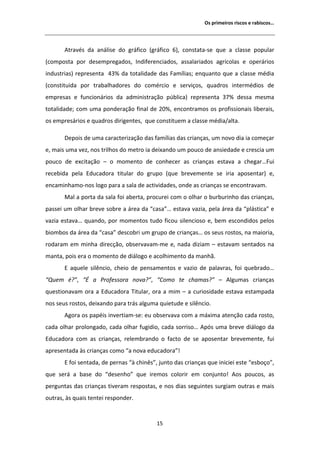 KƐ ƉƌŝŵĞŝƌŽƐ ƌŝƐĐŽƐ Ğ ƌĂďŝƐĐŽƐ͙




        ƚƌĂǀĠƐ ĚĂ ĂŶĄůŝƐĞ ĚŽ ŐƌĄĨŝĐŽ ;ŐƌĄĨŝĐŽ ϲͿ͕ ĐŽŶƐƚĂƚĂͲƐĞ ƋƵĞ Ă ĐůĂƐƐĞ ƉŽƉƵůĂƌ
;ĐŽŵƉŽƐƚĂ ƉŽƌ ĚĞƐĞŵƉƌĞŐĂĚŽƐ͕ /ŶĚŝĨĞƌĞŶĐŝĂĚŽƐ͕ ĂƐƐĂůĂƌŝĂĚŽƐ ĂŐƌşĐŽůĂƐ Ğ ŽƉĞƌĄƌŝŽƐ
ŝŶĚƵƐƚƌŝĂƐͿ ƌĞƉƌĞƐĞŶƚĂ ϰϯй ĚĂ ƚŽƚĂůŝĚĂĚĞ ĚĂƐ ĂŵşůŝĂƐ͖ ĞŶƋƵĂŶƚŽ ƋƵĞ Ă ĐůĂƐƐĞ ŵĠĚŝĂ
;ĐŽŶƐƚŝƚƵŝĚĂ ƉŽƌ ƚƌĂďĂůŚĂĚŽƌĞƐ ĚŽ ĐŽŵĠƌĐŝŽ Ğ ƐĞƌǀŝĕŽƐ͕ ƋƵĂĚƌŽƐ ŝŶƚĞƌŵĠĚŝŽƐ ĚĞ
ĞŵƉƌĞƐĂƐ Ğ ĨƵŶĐŝŽŶĄƌŝŽƐ ĚĂ ĂĚŵŝŶŝƐƚƌĂĕĆŽ ƉƷďůŝĐĂͿ ƌĞƉƌĞƐĞŶƚĂ ϯϳй ĚĞƐƐĂ ŵĞƐŵĂ
ƚŽƚĂůŝĚĂĚĞ͖ ĐŽŵ ƵŵĂ ƉŽŶĚĞƌĂĕĆŽ ĨŝŶĂů ĚĞ ϮϬй͕ ĞŶĐŽŶƚƌĂŵŽƐ ŽƐ ƉƌŽĨŝƐƐŝŽŶĂŝƐ ůŝďĞƌĂŝƐ͕
ŽƐ ĞŵƉƌĞƐĄƌŝŽƐ Ğ ƋƵĂĚƌŽƐ ĚŝƌŝŐĞŶƚĞƐ͕ ƋƵĞ ĐŽŶƐƚŝƚƵĞŵ Ă ĐůĂƐƐĞ ŵĠĚŝĂͬĂůƚĂ͘

       ĞƉŽŝƐ ĚĞ ƵŵĂ ĐĂƌĂĐƚĞƌŝǌĂĕĆŽ ĚĂƐ ĨĂŵşůŝĂƐ ĚĂƐ ĐƌŝĂŶĕĂƐ͕ Ƶŵ ŶŽǀŽ ĚŝĂ ŝĂ ĐŽŵĞĕĂƌ
Ğ͕ ŵĂŝƐ ƵŵĂ ǀĞǌ͕ ŶŽƐ ƚƌŝůŚŽƐ ĚŽ ŵĞƚƌŽ ŝĂ ĚĞŝǆĂŶĚŽ Ƶŵ ƉŽƵĐŽ ĚĞ ĂŶƐŝĞĚĂĚĞ Ğ ĐƌĞƐĐŝĂ Ƶŵ
ƉŽƵĐŽ ĚĞ ĞǆĐŝƚĂĕĆŽ ʹ Ž ŵŽŵĞŶƚŽ ĚĞ ĐŽŶŚĞĐĞƌ ĂƐ ĐƌŝĂŶĕĂƐ ĞƐƚĂǀĂ Ă ĐŚĞŐĂƌ͙Ƶŝ
ƌĞĐĞďŝĚĂ ƉĞůĂ ĚƵĐĂĚŽƌĂ ƚŝƚƵůĂƌ ĚŽ ŐƌƵƉŽ ;ƋƵĞ ďƌĞǀĞŵĞŶƚĞ ƐĞ ŝƌŝĂ ĂƉŽƐĞŶƚĂƌͿ Ğ͕
ĞŶĐĂŵŝŶŚĂŵŽͲŶŽƐ ůŽŐŽ ƉĂƌĂ Ă ƐĂůĂ ĚĞ ĂĐƚŝǀŝĚĂĚĞƐ͕ ŽŶĚĞ ĂƐ ĐƌŝĂŶĕĂƐ ƐĞ ĞŶĐŽŶƚƌĂǀĂŵ͘
       DĂů Ă ƉŽƌƚĂ ĚĂ ƐĂůĂ ĨŽŝ ĂďĞƌƚĂ͕ ƉƌŽĐƵƌĞŝ ĐŽŵ Ž ŽůŚĂƌ Ž ďƵƌďƵƌŝŶŚŽ ĚĂƐ ĐƌŝĂŶĕĂƐ͕
ƉĂƐƐĞŝ Ƶŵ ŽůŚĂƌ ďƌĞǀĞ ƐŽďƌĞ Ă ĄƌĞĂ ĚĂ ͞ĐĂƐĂ͙͟ ĞƐƚĂǀĂ ǀĂǌŝĂ͕ ƉĞůĂ ĄƌĞĂ ĚĂ ͞ƉůĄƐƚŝĐĂ͟ Ğ
ǀĂǌŝĂ ĞƐƚĂǀĂ͙ ƋƵĂŶĚŽ͕ ƉŽƌ ŵŽŵĞŶƚŽƐ ƚƵĚŽ ĨŝĐŽƵ ƐŝůĞŶĐŝŽƐŽ Ğ͕ ďĞŵ ĞƐĐŽŶĚŝĚŽƐ ƉĞůŽƐ
ďŝŽŵďŽƐ ĚĂ ĄƌĞĂ ĚĂ ͞ĐĂƐĂ͟ ĚĞƐĐŽďƌŝ Ƶŵ ŐƌƵƉŽ ĚĞ ĐƌŝĂŶĕĂƐ͙ ŽƐ ƐĞƵƐ ƌŽƐƚŽƐ͕ ŶĂ ŵĂŝŽƌŝĂ͕
ƌŽĚĂƌĂŵ Ğŵ ŵŝŶŚĂ ĚŝƌĞĐĕĆŽ͕ ŽďƐĞƌǀĂǀĂŵͲŵĞ Ğ͕ ŶĂĚĂ ĚŝǌŝĂŵ ʹ ĞƐƚĂǀĂŵ ƐĞŶƚĂĚŽƐ ŶĂ
ŵĂŶƚĂ͕ ƉŽŝƐ ĞƌĂ Ž ŵŽŵĞŶƚŽ ĚĞ ĚŝĄůŽŐŽ Ğ ĂĐŽůŚŝŵĞŶƚŽ ĚĂ ŵĂŶŚĆ͘
        ĂƋƵĞůĞ ƐŝůġŶĐŝŽ͕ ĐŚĞŝŽ ĚĞ ƉĞŶƐĂŵĞŶƚŽƐ Ğ ǀĂǌŝŽ ĚĞ ƉĂůĂǀƌĂƐ͕ ĨŽŝ ƋƵĞďƌĂĚŽ͙
͞YƵĞŵ Ġ͍͕͟ ͞ Ă WƌŽĨĞƐƐŽƌĂ ŶŽǀĂ͍͕͟ ͞ŽŵŽ ƚĞ ĐŚĂŵĂƐ͍͟ ʹ                  ůŐƵŵĂƐ ĐƌŝĂŶĕĂƐ
ƋƵĞƐƚŝŽŶĂǀĂŵ ŽƌĂ Ă ĚƵĐĂĚŽƌĂ dŝƚƵůĂƌ͕ ŽƌĂ Ă ŵŝŵ ʹ Ă ĐƵƌŝŽƐŝĚĂĚĞ ĞƐƚĂǀĂ ĞƐƚĂŵƉĂĚĂ
ŶŽƐ ƐĞƵƐ ƌŽƐƚŽƐ͕ ĚĞŝǆĂŶĚŽ ƉĂƌĂ ƚƌĄƐ ĂůŐƵŵĂ ƋƵŝĞƚƵĚĞ Ğ ƐŝůġŶĐŝŽ͘
        ŐŽƌĂ ŽƐ ƉĂƉĠŝƐ ŝŶǀĞƌƚŝĂŵͲƐĞ͗ ĞƵ ŽďƐĞƌǀĂǀĂ ĐŽŵ Ă ŵĄǆŝŵĂ ĂƚĞŶĕĆŽ ĐĂĚĂ ƌŽƐƚŽ͕
ĐĂĚĂ ŽůŚĂƌ ƉƌŽůŽŶŐĂĚŽ͕ ĐĂĚĂ ŽůŚĂƌ ĨƵŐŝĚŝŽ͕ ĐĂĚĂ ƐŽƌƌŝƐŽ͙ ƉſƐ ƵŵĂ ďƌĞǀĞ ĚŝĄůŽŐŽ ĚĂ
ĚƵĐĂĚŽƌĂ ĐŽŵ ĂƐ ĐƌŝĂŶĕĂƐ͕ ƌĞůĞŵďƌĂŶĚŽ Ž ĨĂĐƚŽ ĚĞ ƐĞ ĂƉŽƐĞŶƚĂƌ ďƌĞǀĞŵĞŶƚĞ͕ ĨƵŝ
ĂƉƌĞƐĞŶƚĂĚĂ ăƐ ĐƌŝĂŶĕĂƐ ĐŽŵŽ ͞Ă ŶŽǀĂ ĞĚƵĐĂĚŽƌĂ͊͟
        ĨŽŝ ƐĞŶƚĂĚĂ͕ ĚĞ ƉĞƌŶĂƐ ͞ă ĐŚŝŶġƐ͕͟ ũƵŶƚŽ ĚĂƐ ĐƌŝĂŶĕĂƐ ƋƵĞ ŝŶŝĐŝĞŝ ĞƐƚĞ ͞ĞƐďŽĕŽ͕͟
ƋƵĞ ƐĞƌĄ Ă ďĂƐĞ ĚŽ ͞ĚĞƐĞŶŚŽ͟ ƋƵĞ ŝƌĞŵŽƐ ĐŽůŽƌŝƌ Ğŵ ĐŽŶũƵŶƚŽ͊              ŽƐ ƉŽƵĐŽƐ͕ ĂƐ
ƉĞƌŐƵŶƚĂƐ ĚĂƐ ĐƌŝĂŶĕĂƐ ƚŝǀĞƌĂŵ ƌĞƐƉŽƐƚĂƐ͕ Ğ ŶŽƐ ĚŝĂƐ ƐĞŐƵŝŶƚĞƐ ƐƵƌŐŝĂŵ ŽƵƚƌĂƐ Ğ ŵĂŝƐ
ŽƵƚƌĂƐ͕ ăƐ ƋƵĂŝƐ ƚĞŶƚĞŝ ƌĞƐƉŽŶĚĞƌ͘


                                           ϭϱ
 